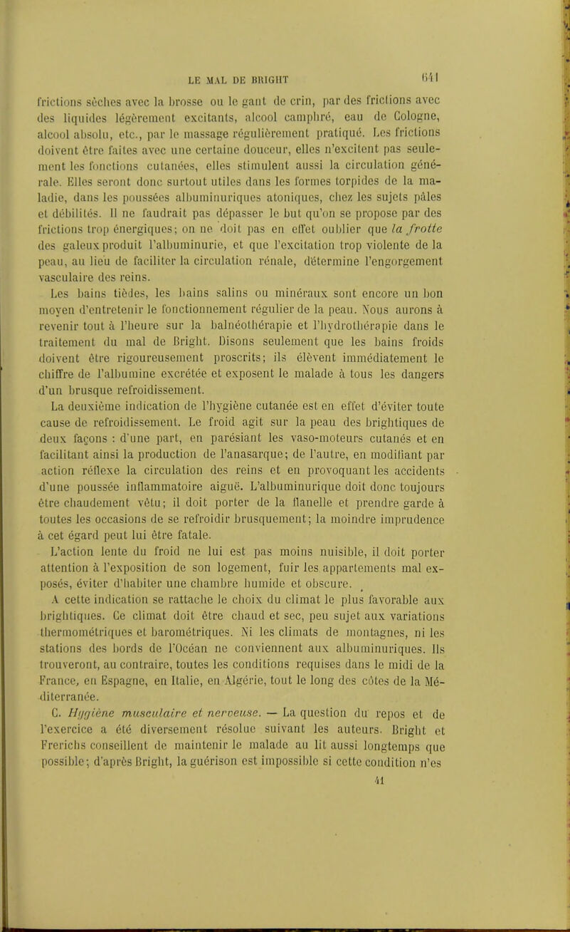 (i l I frictions sèches avec la brosse ou le gant de crin, par des frictions avec des liquides légèrement excitants, alcool camphré, eau de Cologne, alcool absolu, etc., par le massage régulièrement pratiqué. Les frictions doivent être faites avec une certaine douceur, elles n’excitent pas seule- ment les fonctions cutanées, elles stimulent aussi la circulation géné- rale. Elles seront donc surtout utiles dans les formes torpides de la ma- ladie, dans les poussées albuminuriques atoniques, chez les sujets pâles et débilités. 11 ne faudrait pas dépasser le but qu’on se propose par des frictions trop énergiques; on ne doit pas en effet oublier que la frotte des galeux produit l’albuminurie, et que l’excitation trop violente delà peau, au lieu de faciliter la circulation rénale, détermine l’engorgement vasculaire des reins. Les bains tiôdes, les bains salins ou minéraux sont encore un bon moyen d’entretenir le fonctionnement régulier de la peau. Nous aurons à revenir tout à l’heure sur la balnéothérapie et l’hydrothérapie dans le traitement du mal de Bright. Disons seulement que les bains froids doivent être rigoureusement proscrits; ils élèvent immédiatement le chiffre de l’albumine excrétée et exposent le malade à tous les dangers d’un brusque refroidissement. La deuxième indication de l’hygiène cutanée est en effet d’éviter toute cause de refroidissement. Le froid agit sur la peau des brightiques de deux façons : d'une part, en parésiant les vaso-moteurs cutanés et en facilitant ainsi la production de l’anasarque; de l’autre, en modifiant par action réflexe la circulation des reins et en provoquant les accidents d’une poussée inflammatoire aiguë. L’albuminurique doit donc toujours être chaudement vêtu; il doit porter de la flanelle et prendre garde à toutes les occasions de se refroidir brusquement; la moindre imprudence à cet égard peut lui être fatale. L’action lente du froid ne lui est pas moins nuisible, il doit porter attention à l’exposition de son logement, fuir les appartements mal ex- posés, éviter d’habiter une chambre humide et obscure. A cette indication se rattache le choix du climat le plus favorable aux brightiques. Ce climat doit être chaud et sec, peu sujet aux variations thermométriques et barométriques. Ni les climats de montagnes, ni les stations des bords de l’Océan ne conviennent aux albuminuriques. Ils trouveront, au contraire, toutes les conditions requises dans le midi de la France, en Espagne, en Italie, en Algérie, tout le long des côtes de la Mé- diterranée. C. Hygiène musculaire et nerveuse. — La question du repos et de l’exercice a été diversement résolue suivant les auteurs. Bright et Frerichs conseillent de maintenir le malade au lit aussi longtemps que possible; d’après Bright, la guérison est impossible si cette condition n’es