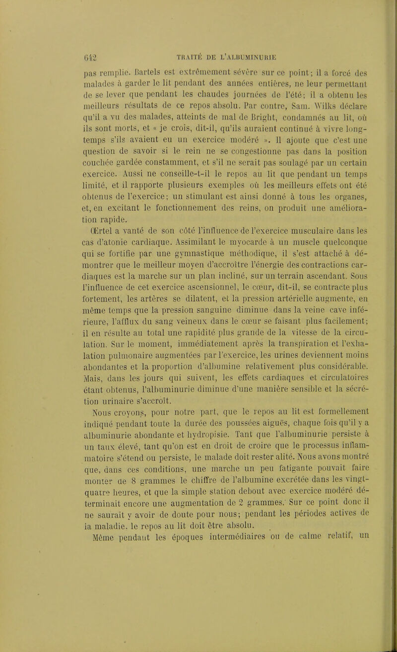 pas remplie. Bartels est extrêmement sévère sur ce point; il a forcé des malades iï garder le lit pendant des années entières, ne leur permettant de se lever que pendant les chaudes journées de l’été; il a obtenu les meilleurs résultats de ce repos absolu. Par contre, Sain. Wilks déclare qu’il a vu des malades, atteints de mal de Bright, condamnés au lit, où ils sont morts, et « je crois, dit-il, qu’ils auraient continué à vivre long- temps s’ils avaient eu un exercice modéré ». 11 ajoute que c’est une question de savoir si le rein ne se congestionne pas dans la position couchée gardée constamment, et s’il ne serait pas soulagé par un certain exercice. Aussi ne conseille-t-il le repos au lit que pendant un temps limité, et il rapporte plusieurs exemples où les meilleurs effets ont été obtenus de l’exercice; un stimulant est ainsi donné à tous les organes, et, en excitant le fonctionnement des reins, on produit une améliora- tion rapide. Olirtel a vanté de son côté l'influence de l’exercice musculaire dans les cas d’atonie cardiaque. Assimilant le myocarde à un muscle quelconque qui se fortifie par une gymnastique méthodique, il s’est attaché à dé- montrer que le meilleur moyen d’accroitre l’énergie des contractions car- diaques est la marche sur un plan incliné, sur un terrain ascendant. Sous i’inlluence de cet exercice ascensionnel, le cœur, dit-il, se contracte plus fortement, les artères se dilatent, et la pression artérielle augmente, en même temps que la pression sanguine diminue dans la veine cave infé- rieure, l’afflux du sang veineux dans le cœur se faisant plus facilement; il en résulte au total une rapidité plus grande de la vitesse de la circu- lation. Sur le moment, immédiatement après la transpiration et l’exha- lation pulmonaire augmentées par l’exercice, les urines deviennent moins abondantes et la proportion d’albumine relativement plus considérable. Mais, dans les jours qui suivent, les effets cardiaques et circulatoires étant obtenus, l’albuminurie diminue d’une manière sensible et la sécré- tion urinaire s’accroît. Nous croyons, pour notre part, que le repos au lit est formellement indiqué pendant toute la durée des poussées aiguës, chaque fois qu’il y a albuminurie abondante et liydropisie. Tant que l’albuminurie persiste à un taux élevé, tant qu’on est en droit de croire que le processus inflam- matoire s’étend ou persiste, le malade doit rester alité. Nous avons montré que, dans ces conditions, une marche un peu latigante pouvait faire monter de 8 grammes le chiffre de l’albumine excrétée dans les vingt- quatre heures, et que la simple station debout avec exercice modéré dé- terminait encore une augmentation de 2 grammes. Sur ce point donc il ne saurait y avoir de doute pour nous; pendant les périodes actives de ia maladie, le repos au lit doit être absolu. Même pendant les époques intermédiaires ou de calme relatif, un