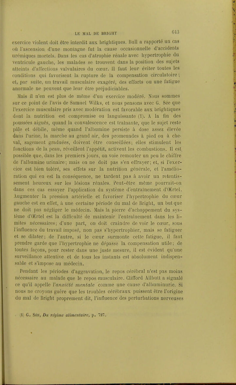 exercice violent doit être interdit aux brightiques. Bull a rapporté un cas où l’ascension d’une montagne fut la cause occasionnelle d’accidents urémiques mortels. Dans les cas d’atrophie rénale avec hypertrophie du ventricule gauche, les malades se trouvent dans la position des sujets atteints d’affections valvulaires du cœur. 11 faut leur éviter toutes les conditions qui favorisent la rupture de la compensation circulatoire; et, par suite, un travail musculaire exagéré, des efforts ou une fatigue anormale ne peuvent que leur être préjudiciables. Mais il n’en est plus de même d’un exercice modéré. Nous sommes sur ce point de l’avis de Samuel Wilks, et nous pensons avec (1. Sée que l’exercice musculaire pris avec modération est favorable aux brightiques dont la nutrition est compromise ou languissante (1). A la fin des poussées aiguës, quand la convalescence est traînante, que le sujet reste pâle et débile, même quand l’albumine persiste à dose assez élevée dans l’urine, la marche au grand air, des promenades à pied ou à che- val, sagement graduées, doivent être conseillées; elles stimulent les fonctions de la peau, réveillent l’appétit, activent les combustions. Il est possible que, dans les premiers jours, on voie remonter un peu le chiffre de l’albumine urinaire; mais on ne doit pas s’en effrayer; et, si l’exer- cice est bien toléré, ses effets sur la nutrition générale, et l’amélio- ration qui en est la conséquence, ne tardent pas à avoir un retentis- sement heureux sur les lésions rénales. Peut-être même pourrait-on dans ces cas essayer l’application du système d'entraînement d’Œrtel. Augmenter la pression artérielle et favoriser l’hypertrophie du cœur gauche est en effet, à une certaine période du mal de Briglit, un but que ne doit fias négliger le médecin. Mais la pierre d’achoppement du sys- tème d’Œrtel est la difficulté de maintenir l’entraînement dans les li- mites nécessaires; d’une part, on doit craindre devoir le cœur, sous l'inlluence du travail imposé, non pas s’hypertrophier, mais se fatiguer et se dilater; de l’autre, si le cœur surmonte cette fatigue, il faut prendre garde que l’hypertrophie ne dépasse la compensation utile; de toutes façons, pour rester dans une juste mesure, il est évident qu’une surveillance attentive et de tous les instants est absolument indispen- sable et s’impose au médecin. Pendant les périodes d’aggravation, le repos cérébral n’est pas moins nécessaire au malade que le repos musculaire. GliITord ÀllbuLL a signalé ce qu’il appelle l'anxiété mentale comme une cause d’albuminurie. Si nous ne croyons guère que les troubles cérébraux puissent être l’origine du mal de Briglit proprement dit, l’inlluence des perturbations nerveuses (1) G. Sée, Du régime alimentaire, p. T27.