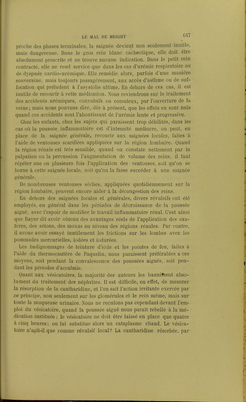 ü'i7 proclie dos phases terminales, la saignée devient non seulement inutile, mais dangereuse. Dans le gros rein blanc cachectique, elle doit être absolument proscrite et ne trouve aucune indication. Dans le petit rein contracté, elle ne rend service que dans les cas d’urémie respiratoire ou de dyspnée cardio-urémique, Elle remédie alors, parfois d une manière souveraine, mais toujours passagèrement, aux accès d’asthme ou de suf- focation qui préludent à l’asystolie ultime. En dehors de ces cas, il est inutile de recourir à cotte médication. Nous reviendrons sur le traitement des accidents urémiques, convulsifs ou comateux, par l’ouverture de la veine; mais nous pouvons dire, dès à présent, que les effets en sont nuis quand ces accidents sont l’aboutissant de l’urémie lente et progressive. Chez les enfants, chez les sujets qui paraissent trop débilités, dans les cas où la poussée inflammatoire est d’intensité médiocre, on peut, en place de la saignée générale, recourir aux saignées locales, faites à l’aide de ventouses scarifiées appliquées sur la région lombaire. Quand la région rénale est très sensible, quand on constate nettement par la palpation ou la percussion l’augmentation de volume des reins, il faut répéter une ou plusieurs fois l’application des ventouses, soit qu’on se borne à cette saignée locale, soit qu’on la fasse succéder à une saignée générale. De nombreuses ventouses sèches, appliquées quotidiennement sur la région lombaire, peuvent encore aider à la décongestion des reins. En dehors des saignées locales et générales, divers révulsifs ont été employés, en général dans les périodes de décroissance de la poussée aiguë, avec l’espoir de modifier le travail inflammatoire rénal. C’est ainsi que Rayer dit avoir obtenu des avantages réels de l’application des cau- tères, des sétons, des moxas au niveau des régions rénales. Par contre, il avoue avoir essayé inutilement les frictions sur les lombes avec les pommades mercurielles, iodées et indurées. Les badigeonnages de teinture d’iode et les pointes de feu, laites à l’aide du thermocautère de Paquelin, nous paraissent préférables a ces moyens, soit pendant la convalescence des poussées aiguës, soit pen- dant les périodes d’accalmie. Quant aux vésicatoires, la majorité des auteurs les bannirent abso- lument du traitement des néphrites. Il est difficile, en effet, de mesurer la résorption de la canlharidine, et l’on sait l’action irritante exercée par ce principe, non seulement sur les glomérules et le rein même, mais sur toute la muqueuse urinaire. Nous ne reculons pas cependant devant l’em- ploi du vésicatoire, quand la poussée aiguë nous paraît rebelle à la mé- dication instituée; le vésicatoire ne doit être laissé en place que quatre à cinq heures; on lui substitue alors un cataplasme chaud. Le vésica- toire n’agit-il que comme révulsif local? La cantharidine résorbée, par