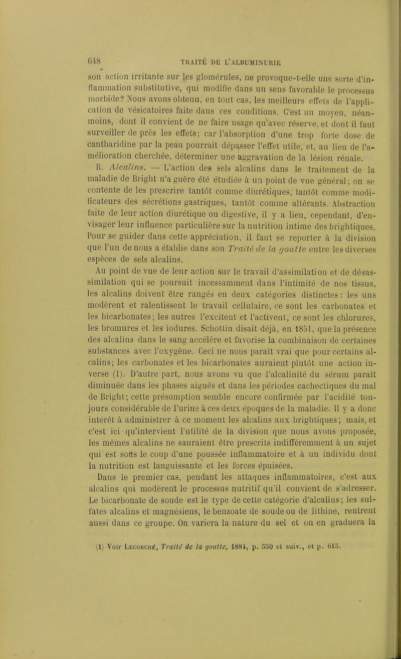 son action irritante sur les glomérules, ne provoque-t-elle une sorte d'in- llammation substitutive, qui modifie dans un sens favorable le processus morbide? Nous avons obtenu, en tout cas, les meilleurs effets de l’appli- cation de vésicatoires faite dans ces conditions. C’est un moyen, néan- moins, dont il convient de ne faire usage qu’avec réserve, et dont il faut surveiller de près les effets; car l’absorption d’une trop forte dose de cantharidine par la peau pourrait dépasser l’effet utile, et, au lieu de l’a- mélioration cherchée, déterminer une aggravation de la lésion rénale. 11. Alcalins. L’action des sels alcalins dans le traitement de la maladie de Bright n’a guère été étudiée à un point de vue général; on se contente de les prescrire tantôt comme diurétiques, tantôt comme modi- ficateurs des sécrétions gastriques, tantôt comme altérants. Abstraction faite de leur action diurétique ou digestive, il y a lieu, cependant, d’en- visager leur influence particulière sur la nutrition intime des brightiques. Pour se guider dans cette appréciation, il faut se reporter à la division que l’un de nous a établie dans son Traité de la goutte entre les diverses espèces de sels alcalins. Au point de vue de leur action sur le travail d’assimilation et de désas- similation qui se poursuit incessamment dans l’intimité de nos tissus, les alcalins doivent être rangés en deux catégories distinctes : les uns modèrent et ralentissent le travail cellulaire, ce sont les carbonates et les bicarbonates; les autres l’excitent et l’activent, ce sont les chlorures, les bromures et les iodures. Schottin disait déjà, en 1851, que la présence des alcalins dans le sang accélère et favorise la combinaison de certaines substances avec l’oxygène. Ceci ne nous parait vrai que pour certains al- calins; les carbonates et les bicarbonates auraient plutôt une action in- verse (1). D’autre part, nous avons vu que l’alcalinité du sérum parait diminuée dans les phases aiguës et dans les périodes cachectiques du mal de Bright; cette présomption semble encore confirmée par l'acidité tou- jours considérable de l’urine à ces deux époques de la maladie. 11 y a donc intérêt à administrer à ce moment les alcalins aux brightiques; mais, et c’est ici qu’intervient l’utilité de la division que nous avons proposée, les mêmes alcalins ne sauraient être prescrits indifféremment à un sujet qui est sous le coup d’une poussée infiammatoire et à un individu dont la nutrition est languissante et les forces épuisées. Dans le premier cas, pendant les attaques inllammatoires, c’est aux alcalins qui modèrent le processus nutritif qu'il convient de s’adresser. Le bicarbonate de soude est le type de cette catégorie d’alcalins; les sul- fates alcalins et magnésiens, lebenzoale de soude ou de lithine, rentrent aussi dans ce groupe. On variera la nature du sel et on en graduera la (1) Voir Lecouciié, Traité de la goutte, 1884, p. 530 et suiv., et p. 615.