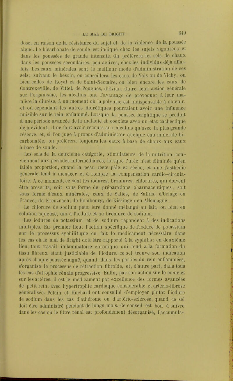 dose, en raison de la résistance du sujet et de la violence de la poussée aiguë. Le bicarbonate de soude est indiqué chez les sujets vigoureux et dans les poussées de grande intensité. On préférera les sels de chaux dans les poussées secondaires, peu actives, chez les individus déjà affai- blis. Les eaux minérales sont le meilleur mode d’administration de ces sels; suivant le besoin, on conseillera les eaux de Vais ou de Vichy, ou bien celles de Royat et de Saint-Nectaire, ou bien encore les eaux de Contrexeville, de Vittel, de fougues, d’Évian. Outre leur action générale sur l’organisme, les alcalins ont l’avantage de provoquer à leur ma- nière la diurèse, à un moment où la polyurie est indispensable à obtenir, et où cependant les autres diurétiques pourraient avoir une inlluencc nuisible sur le rein enflammé. Lorsque la poussée brighlique se produit à une période avancée delà maladie et coexiste avec un état cachectique déjà évident, il ne faut avoir recours aux alcalins qu’avec la plus grande réserve, et, si l’on juge à propos d’administrer quelque eau minérale bi- carbonatée, on préférera toujours les eaux à base de chaux aux eaux à base de soude. Les sels de la deuxième catégorie, stimulateurs de la nutrition, con- viennent aux périodes intermédiaires, lorsque l’urée n’est éliminée qu’eu faible proportion, quand la peau reste pâle et sèche, et que l’asthénie générale tend à menacer et à rompre la compensation cardio-circula- toire. A ce moment, ce sont les iodures, bromures, chlorures, qui doivent être prescrits, soit sous forme de préparations pharmaceutiques, soit sous forme d’eaux minérales, eaux de Salies, de Salins, d’Uriage en France, de Kreuznach, de Hombourg, de Kissingen en Allemagne. Le chlorure de sodium peut être donné mélangé au lait, ou bien en solution aqueuse, uni à l’iodure et au bromure de sodium. Les iodures de potassium et de sodium répondent à des indications multiples. En premier lieu, l’action spécifique de l’iodure de potassium sur le processus syphilitique en fait le médicament nécessaire dans les cas où le mal de Bright doit être rapporté à la syphilis ; en deuxième lieu, tout travail inflammatoire chronique qui tend à la formation du tissu fibreux étant justiciable de l’iodure, ce sel trouve son indication après chaque poussée aiguë, quand, dans les parties du rein enflammées, s’organise le processus de rétraction fibroïde, et, d’autre part, dans tous les cas d’atrophie rénale progressive. Enfin, par son action sur le cœur et sur les artères, il est le médicament par excellence des formes avancées de petit rein, avec hypertrophie cardiaque considérable et artério-fibrose généralisée, l’otain et Huchard ont conseillé d’employer plutôt l’iodure de sodium dans les cas d’athérome ou d’artério-sclérose, quand ce sel doit être administré pendant de longs mois. Ce conseil est bon à suivre dans les cas où le filtre rénal est profondément désorganisé, l’accumula-