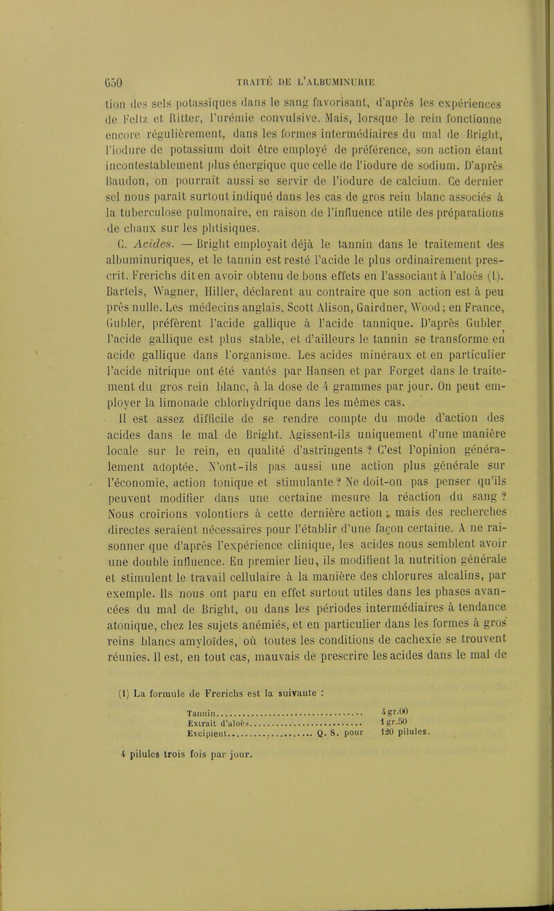 lion dos sols potassiques clans le sang favorisant, d’après les expériences de Feltz et Ritter, l’urémie convulsive. Mais, lorsque le rein fonctionne encore régulièrement, dans les formes intermédiaires du mal de Bright, l'iodure de potassium doit être employé de préférence, son action étant incontestablement plus énergique que celle de l’iodure de sodium. D’après Baudon, on pourrait aussi se servir de l’iodure de calcium. Ce dernier sel nous paraît surtout indiqué dans les cas de gros rein blanc associés à la tuberculose pulmonaire, eu raison de l’influence utile des préparations de chaux sur les phtisiques. C. Acides. — Bright employait déjà le tannin clans le traitement des albuminuriques, et le tannin est resté l’acide le plus ordinairement pres- crit. Frerichs diten avoir obtenu de bons effets en l’associant à l’aloès (1). Bartels, Wagner, Hiller, déclarent au contraire que son action est à peu près nulle. Les médecins anglais, Scott Alison, Gairdner, Wood; en France, Guider, préfèrent l’acide gallique à l’acide tannique. D’après Guider l’acide gallique est plus stable, et d’ailleurs le tannin se transforme en acide gallique dans l’organisme. Les acides minéraux et en particulier l’acide nitrique ont été vantés par Hansen et par Forget clans le traite- ment du gros rein blanc, à la dose de 4 grammes par jour. On peut em- ployer la limonade chlorhydrique dans les mêmes cas. 11 est assez difficile de se rendre compte du mode d’action des acides dans le mal de Bright. Agissent-ils uniquement d’une manière locale sur le rein, en qualité d’astringents ? C’est l’opinion généra- lement adoptée. N’ont-ils pas aussi une action plus générale sur l’économie, action tonique et stimulante ? Ne doit-on pas penser qu’ils peuvent modifier clans une certaine mesure la réaction du sang ? Nous croirions volontiers à cette dernière action ; mais des recherches directes seraient nécessaires pour l’établir d’une façon certaine. A ne rai- sonner que d’après l’expérience clinique, les acides nous semblent avoir une double influence. En premier lieu, ils modifient la nutrition générale et stimulent le travail cellulaire à la manière des chlorures alcalins, par exemple. Ils nous ont paru en effet surtout utiles dans les phases avan- cées du mal de Bright, ou dans les périodes intermédiaires à tendance atonique, chez les sujets anémiés, et en particulier dans les formes à gros reins blancs amyloïdes, où toutes les conditions de cachexie se trouvent réunies. 11 est, en tout cas, mauvais de prescrire les acides dans le mal de (1) La formule de Freriehs est la suivante : Tannin igr.00 Extrait d’alofes lgr.50 Excipient Q. S. pour 1-20 pilules.