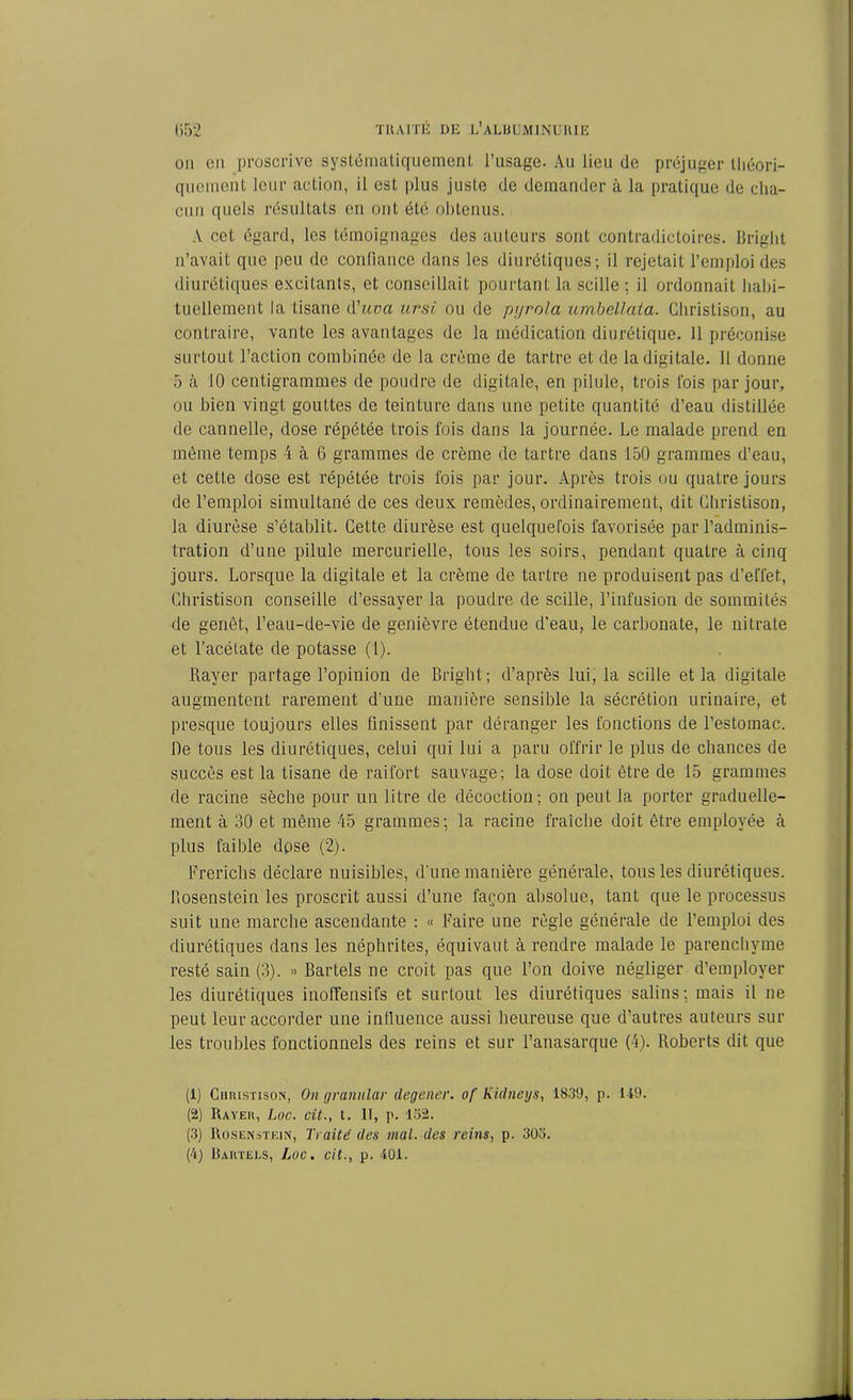 ou en proscrive systématiquement l’usage. Au lieu de préjuger théori- quement leur action, il est plus juste de demander à la pratique de cha- cun quels résultats en ont été obtenus. A cet égard, les témoignages des auteurs sont contradictoires. Briglit n’avait que peu de confiance dans les diurétiques; il rejetait l’emploi des diurétiques excitants, et conseillait pourtant la scille ; il ordonnait habi- tuellement la tisane d’uvci ursi ou de pyrola umbellata. Christison, au contraire, vante les avantages de la médication diurétique. 11 préconise surtout l’action combinée de la crème de tartre et de la digitale. 11 donne 5 à 10 centigrammes de poudre de digitale, en pilule, trois fois par jour, ou bien vingt gouttes de teinture dans une petite quantité d’eau distillée de cannelle, dose répétée trois fois dans la journée. Le malade prend en même temps 4 à 6 grammes de crème de tartre dans 150 grammes d’eau, et cette dose est répétée trois fois par jour. Après trois ou quatre jours de l’emploi simultané de ces deux remèdes, ordinairement, dit Christison, la diurèse s’établit. Cette diurèse est quelquefois favorisée par l’adminis- tration d’une pilule mercurielle, tous les soirs, pendant quatre à cinq jours. Lorsque la digitale et la crème de tartre ne produisent pas d’effet, Christison conseille d’essayer la poudre de scille, l’infusion de sommités de genêt, l’eau-de-vie de genièvre étendue d’eau, le carbonate, le nitrate et l’acétate de potasse (1). Rayer partage l’opinion de Briglit; d’après lui, la scille et la digitale augmentent rarement d’une manière sensible la sécrétion urinaire, et presque toujours elles finissent par déranger les fonctions de l'estomac. De tous les diurétiques, celui qui lui a paru offrir le plus de chances de succès est la tisane de raifort sauvage; la dose doit être de 15 grammes de racine sèche pour un litre de décoction; on peut la porter graduelle- ment à 30 et même 45 grammes; la racine fraîche doit être employée à plus faible dose (2). Frerichs déclare nuisibles, d'une manière générale, tous les diurétiques, hosenstein les proscrit aussi d’une façon absolue, tant que le processus suit une marche ascendante : « Faire une règle générale de l’emploi des diurétiques dans les néphrites, équivaut à rendre malade le parenchyme resté sain (3). » Bartels ne croit pas que l’on doive négliger d’employer les diurétiques inoffensifs et surtout les diurétiques salins; mais il ne peut leur accorder une influence aussi heureuse que d’autres auteurs sui- tes troubles fonctionnels des reins et sur l’anasarque (4). Roberts dit que (1) Christison, On granular clegener. of Kidneys, 1839, p. 149. (2) Rayer, hoc. cit., t. II, p. 152. (3) Rosenstein, Traité des mal. des reins, p. 303. (4) Bartels, hoc. cit., p. 401.