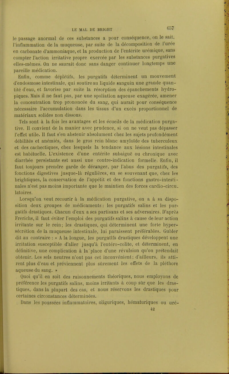 G57 le passage anormal de ces substances a pour conséquence, on le sait, l’intlammation de la muqueuse, par suite de la décomposition de l’urée en carbonate d’ammoniaque, et la production de l’entérite urémique, sans compter l’action irritative propre exercée par les substances purgatives elles-mêmes. On ne saurait donc sans danger continuer longtemps une pareille médication. Enfin, comme déplétifs, les purgatifs déterminent un mouvement d’endosmose intestinale, qui soutire au liquide sanguin une grande quan- tité d'eau, et favorise par suite la résorption des épanchements hydro- piques. Mais il ne faut pas, par une spoliation aqueuse exagérée, amener la concentration trop prononcée du sang, qui aurait pour conséquence nécessaire l’accumulation dans les tissus d’un excès proportionnel de matériaux solides non dissous. Tels sont à la fois les avantages et les écueils de la médication purga- tive. Il convient de la manier avec prudence, si on ne veut pas dépasser l’effet utile. 11 faut s’en abstenir absolument chez les sujets profondément débilités et anémiés, dans le gros rein blanc amyloïde des tuberculeux et des cachectiques, chez lesquels la tendance aux lésions intestinales est habituelle. L’existence d’une entérite subaiguë ou chronique avec diarrhée persistante est aussi une contre-indication formelle. Enfin, il faut toujours prendre garde de déranger, par l’abus des purgatifs, des fonctions digestives jusque-là régulières, en se souvenant que, chez les brightiques, la conservation de l’appétit et des fonctions gastro-intesti- nales n’est pas moins importante que le maintien des forces cardio-circu. latoires. Lorsqu’on veut recourir à la médication purgative, on a à sa dispo- sition deux groupes de médicaments : les purgatifs salins et les pur- gatifs drastiques. Chacun d’eux a ses partisans et ses adversaires. D’après Frerichs, il faut éviter l’emploi des purgatifs salins à cause de leur action irritante sur le rein; les drastiques, qui déterminent une forte hyper- sécrétion de la muqueuse intestinale, lui paraissent préférables. Guider dit au contraire : « A la longue, les purgatifs drastiques développent une irritation susceptible d’aller jusqu’à l'entéro-colite, et déterminent, en définitive, une complication à la place d’une révulsion qu’on prétendait obtenir. Les sels neutres n’ont pas cet inconvénient; d’ailleurs, ils atti- rent plus d’eau et préviennent plus sûrement les effets de la pléthore aqueuse du sang. » Quoi qu’il en soit des raisonnements théoriques, nous employons de préférence les purgatifs salins, moins irritants à coup sur que les dras- tiques, dans la plupart des cas, et nous réservons les drastiques pour certaines circonstances déterminées. Dans les poussées inflammatoires, oliguriques, liématuriques ou uré- 42