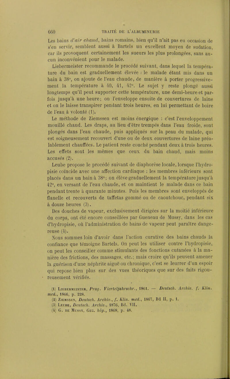 Les bains d'air chaud, bains romains, bien qu’il n'ait pas eu occasion de s’en servir, semblent aussi à llartels un excellent moyen de sudation, car ils provoquent certainement les sueurs les plus prolongées, sans au- cun inconvénient pour le malade. Liebermeister recommande le procédé suivant, dans lequel la tempéra- ture du bain est graduellement élevée : le malade étant mis dans un bain à 38°, on ajoute de l’eau chaude, de manière à porter progressive- ment la température à 40, 41, 42°. Le sujet y reste plongé aussi longtemps qu’il peut supporter cette température, une demi-heure et par- fois jusqu’à une heure; on l’enveloppe ensuite de couvertures de laine et on le laisse transpirer pendant trois heures, en lui permettant de boire de l’eau à volonté (1). Le méthode de Ziemssen est moins énergique : c’est l’enveloppement mouillé chaud. Les draps, au lieu d’être trempés dans l’eau froide, sont plongés dans l’eau chaude, puis appliqués sur la peau du malade, qui est soigneusement recouvert d’une ou de deux couvertures de laine préa- lablement chauffées. Le patient reste couché pendant deux à trois heures. Les effets sont les mêmes que ceux du bain chaud, mais moins accusés (2). Leube propose le procédé suivant de diaphorèse locale, lorsque l’hvdro- pisie coïncide avec une affection cardiaque : les membres inférieurs sont placés dans un bain à 38°; on élève graduellement la température jusqu’à 42°, en versant de l’eau chaude, et on maintient le malade dans ce bain pendant trente à quarante minutes. Puis les membres sont enveloppés de flanelle et recouverts de taffetas gommé ou de caoutchouc, pendant six à douze heures (3). Des douches de vapeur, exclusivement dirigées sur la moitié inférieure du corps, ont été encore conseillées par Queneau de Mussv, dans les cas d’hydropisie, où l’administration de bains de vapeur peut paraître dange- reuse (4). Nous sommes loin d’avoir dans l’action curative des bains chauds la confiance que témoigne Bartels. On peut les utiliser contre l’bydropisie, on peut les conseiller comme stimulants des fonctions cutanées à la ma- nière des frictions, des massages, etc.; mais croire qu’ils peuvent amener la guérison d’une néphrite aiguë ou chronique, c’est se leurrer d’un espoir qui repose bien plus sur des vues théoriques que sur des faits rigou- reusement vérifiés. (1) Liebermeister, Prag. Vierteljahrschr., 1861. — Deutsch. Archiv. f. Klin, med., 1866, p. 228. (2) Ziemssen, Deutsch. Archiv., f. Klin, med., 1867, Bd II, p. 1. (3) Leebe, Deutsch. Archiv., 1876, Bd. VII. (4) G. de Mussy, Gaz. hôp., 1868, p. 48.