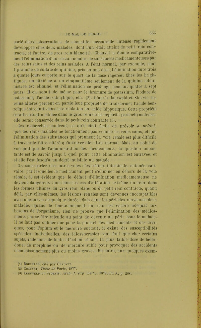 porté deux observations de stomatite mercurielle intense rapidement développée chez deux malades, dont l’un était atteint de petit rein con- tracté, et l’autre, de gros rein blanc (1). Chauvet a étudié comparative- ment l’élimination d’un certain nombre de substances médicamenteuses par des reins sains et des reins malades. A l’état normal, par exemple, pour I gramme de sulfate de quinine, pris en une dose, l’élimination dure trois à quatre jours et porte sur le quart de la dose ingérée. Chez les brigh- tiques, un dixième à un cinquantième seulement de la quinine admi- nistrée est éliminé, et l’élimination se prolonge pendant quatre à sept jours. 11 en- serait de même pour le bromure de potassium, l’iodure de potassium, l’acide salicylique, etc. (2). D’après Jaarweld et Slokvis, les reins altérés perdent en partie leur propriété de transformer l’acide ben- zoïque introduit dans la circulation en acide hippurique. Cette propriété serait surtout modifiée dans le gros rein de la néphrite parenchymateuse ; elle serait conservée dans le petit rein contracté (3). Ces recherches montrent, ce qu’il était facile de prévoir a priori, que les reins malades ne fonctionnent pas comme les reins sains, et que l’élimination des substances qui prennent la voie rénale est plus difficile à travers le filtre altéré qu’à travers le filtre normal. Mais, au point de vue pratique de l’administration des médicaments, la question impor- tante est de savoir jusqu’à quel point cette élimination est entravée, et si elle l’est jusqu’à un degré nuisible au malade. Or, sans parler des autres voies d’excrétion, intestinale, cutanée, sali- vaire, par lesquelles le médicament peut s’éliminer en dehors de la voie rénale, il est évident que le défaut d’élimination médicamenteuse ne devient dangereux que dans les cas d’altération extrême du rein, dans les formes ultimes du gros rein blanc ou du petit rein contracté, quand déjà, par elles-mêmes, les lésions rénales sont devenues incompatibles avec une survie de quelque durée. Mais dans les périodes moyennes delà maladie, quand le fonctionnement du rein est encore adéquat aux besoins de l’organisme, rien ne prouve que l’élimination des médica- ments puisse être ralentie au point de devenir un péril pour le malade. II ne faut pas oublier que pour la plupart des médicaments et des toxi- ques, pour l’opium et le mercure surtout, il existe des susceptibilités spéciales, individuelles, des idiosyncrasies, qui font que chez certains sujets, indemnes de toute affection rénale, la plus faible dose de bella- done, de morphine ou de mercure suffit pour provoquer des accidents d’empoisonnement [dus ou moins graves. En outre, aux quelques exem- (1) Bouchard, cilé par Chauvet. (2) Chauvet, Thèse de Paris, 1877. (3) Jaarweld et Stokvis, Arcli. f. exp. palli., 1879, Bd X, p. 268.