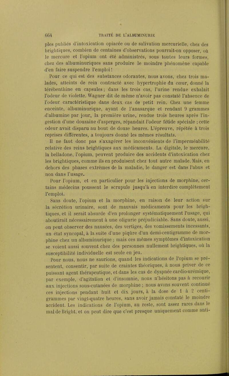 pies publiés d’intoxication opiacée ou de salivation mercurielle, chez des brightiqucs, combien de centaines d’observations pourrait-on opposer, où le mercure et l’opium ont été administrés, sous toutes leurs formes, chez des albuminuriques sans produire le moindre phénomène capable d’en faire suspendre l’emploi ! Pour ce qui est des substances odorantes, nous avons, chez trois ma- lades, atteints de rein contracté avec hypertrophie du cœur, donné la térébenthine en capsules ; dans les trois cas, l’urine rendue exhalait l’odeur de violette. Wagner dit de môme n’avoir pas constaté l’absence de l’odeur caractéristique dans deux cas de petit rein. Chez une femme enceinte, albuminurique, ayant de l’anasarque et rendant 9 grammes d’albumine par jour, la première urine, rendue trois heures après l’in- gestion d’une douzaine d’asperges, répandait l’odeur fétide spéciale ; cette odeur avait disparu au bout de douze heures. L’épreuve, répétée à trois reprises différentes, a toujours donné les mêmes résultats. Il ne faut donc pas s'axagérer les inconvénients de l’imperméabilité relative des reins brightiques aux médicaments. La digitale, le mercure, la belladone, l’opium, peuvent produire des accidents d’intoxication chez les brightiques, comme ils en produisent chez tout autre malade. Mais, en dehors des phases extrêmes de la maladie, le danger est dans l’abus et non dans l’usage. Pour l’opium, et en particulier pour les injections de morphine, cer- tains médecins poussent le scrupule jusqu’à en interdire complètement l’emploi. Sans doute, l’opium et la morphine, en raison de leur action sur la sécrétion urinaire, sont de mauvais médicaments pour les brigh- tiques, et il serait absurde d’en prolonger systématiquement l’usage, qui aboutirait nécessairement à une oligurie préjudiciable. Sans doute, aussi, on peut observer des nausées, des vertiges, des vomissements incessants, un état syncopal, à la suite d’une piqûre d’un demi-centigramme de mor- phine chez un albuminurique ; mais ces mêmes symptômes d’intoxication se voient aussi souvent chez des personnes nullement brightiques, où la susceptibilité individuelle est seule en jeu. Pour nous, nous ne saurions, quand les indications de l’opium se pré- sentent, consentir, par suite de craintes théoriques, à nous priver de ce puissant agent thérapeutique, et dans les cas de dyspnée cardio-urémique, par exemple, d’agitation et d’insomnie, nous n hésitons pas à recourir aux injections sous-cutanées de morphine; nous avons souvent continué ces injections pendant huit et dix jours, à la dose de 1 a 2 centi- grammes par vingt-quatre heures, sans avoir jamais constaté le moindre accident. Les indications de l’opium, au reste, sont assez rares dans le mal de Briglit, et on peut dire que c’est presque uniquement comme anti-