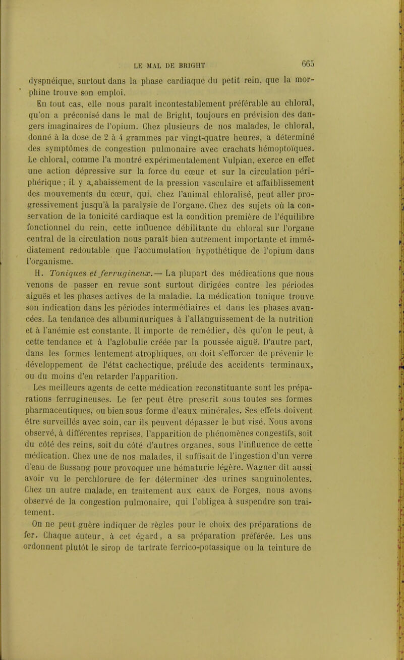 dyspnéique, surtout dans la phase cardiaque du petit rein, que la mor- phine trouve son emploi. Eu tout cas, elle nous parait incontestablement préférable au chloral, qu’on a préconisé dans le mal de Bright, toujours en prévision des dan- gers imaginaires de l’opium. Chez plusieurs de nos malades, le chloral, donné à la dose de 2 à 4 grammes par vingt-quatre heures, a déterminé des symptômes de congestion pulmonaire avec crachats hémoptoïques. Le chloral, comme l’a montré expérimentalement Yulpian, exerce en effet une action dépressive sur la force du cœur et sur la circulation péri- phérique ; il y abaissement de la pression vasculaire et affaiblissement des mouvements du cœur, qui, chez l’animal chloralisé, peut aller pro- gressivement jusqu’à la paralysie de l’organe. Chez des sujets où la con- servation de la tonicité cardiaque est la condition première de l’équilibre fonctionnel du rein, cette influence débilitante du chloral sur l’organe central de la circulation nous parait bien autrement importante et immé- diatement redoutable que l’accumulation hypothétique de l’opium dans l’organisme. 11. Toniques et ferrugineux. — La plupart des médications que nous venons de passer en revue sont surtout dirigées contre les périodes aiguës et les phases actives de la maladie. La médication tonique trouve son indication dans les périodes intermédiaires et dans les phases avan- cées. La tendance des albuminuriques à l’allanguissement de la nutrition et à l'anémie est constante. Il importe de remédier, dès qu’on le peut, à cette tendance et à l’aglobulie créée par la poussée aiguë. D’autre part, dans les formes lentement atrophiques, on doit s’efforcer de prévenir le développement de l’état cachectique, prélude des accidents terminaux, ou du moins d’en retarder l’apparition. Les meilleurs agents de cette médication reconstituante sont les prépa- rations ferrugineuses. Le fer peut être prescrit sous toutes ses formes pharmaceutiques, ou bien sous forme d’eaux minérales. Ses effets doivent être surveillés avec soin, car ils peuvent dépasser le but visé. Nous avons observé, à différentes reprises, l’apparition de phénomènes congestifs, soit du côté des reins, soit du côté d’autres organes, sous l'influence de cette médication. Chez une de nos malades, il suffisait de l’ingestion d’un verre d’eau de Bussang pour provoquer une hématurie légère. Wagner dit aussi avoir vu le perchlorure de fer déterminer des urines sanguinolentes. Chez un autre malade, en traitement aux eaux de Forges, nous avons observé de la congestion pulmonaire, qui l’obligea à suspendre son trai- tement. On ne peut guère indiquer de règles pour le choix des préparations de fer. Chaque auteur, à cet égard, a sa préparation préférée. Les uns ordonnent plutôt le sirop de tartralc ferrico-potassique ou la teinture de