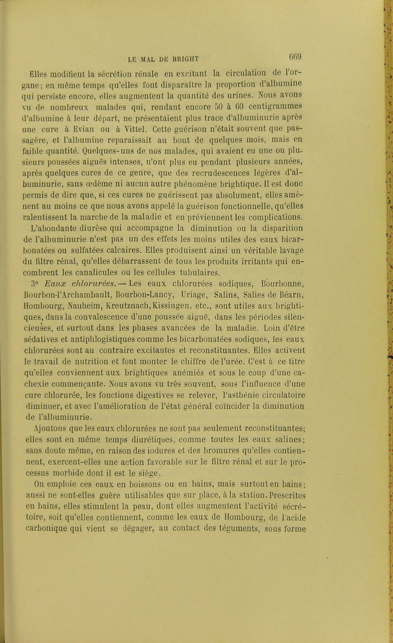 Elles modifient la sécrétion rénale en excitant la circulation de l’or- gane; en même temps qu’elles font disparaître la proportion d’albumine qui persiste encore, elles augmentent la quantité des urines. Nous avons vu de nombreux malades qui, rendant encore 50 à 60 centigrammes d’albumine à leur départ, ne présentaient plus trace d’albuminurie après une cure à Evian ou à Vittel. Cette guérison n’était souvent que pas- sagère, et l’albumine reparaissait au bout de quelques mois, mais en faible quantité. Quelques-uns de nos malades, qui avaient eu une ou plu- sieurs poussées aiguës intenses, n’ont plus eu pendant plusieurs années, après quelques cures de ce genre, que des recrudescences légères d’al- buminurie, sans œdème ni aucun autre phénomène brightique. Il est donc permis de dire que, si ces cures ne guérissent pas absolument, elles amè- nent au moins ce que nous avons appelé la guérison fonctionnelle, qu’elles ralentissent la marche de la maladie et en préviennent les complications. L’abondante diurèse qui accompagne la diminution ou la disparition de l’albuminurie n’est pas un des effets les moins utiles des eaux bicar- bonatées ou sulfatées calcaires. Elles produisent ainsi un véritable lavage du filtre rénal, qu’elles débarrassent de tous les produits irritants qui en- combrent les canalicules ou les cellules tubulaires. 3° Eaux chlorurées.— Les eaux chlorurées sodiques, Bourbonne, Bourbon-1’Archambault, Bourbon-Lancy, Uriage, Salins, Salies de Béarn, Hombourg, Nauheim, Ivreutznach,Kissingen, etc., sont utiles aux brighti- ques, dans la convalescence d’une poussée aiguë, dans les périodes silen- cieuses, et surtout dans les phases avancées de la maladie. Loin d’être sédatives et antiphlogistiques comme les bicarbonatées sodiques, les eaux chlorurées sont au contraire excitautes et reconstituantes. Elles activent le travail de nutrition et font monter le chiffre de l’urée. C’est à ce titre qu’elles conviennent aux brightiques anémiés et sous le coup d’une ca- chexie commençante. Nous avons vu très souvent, sous l’influence d’une cure chlorurée, les fonctions digestives se relever, l’asthénie circulatoire diminuer, et avec l’amélioration de l’état général coïncider la diminution de l’albuminurie. Ajoutons que les eaux chlorurées ne sont pas seulement reconstituantes; elles sont en même temps diurétiques, comme toutes les eaux salines; sans doute même, en raison des iodures et des bromures qu’elles contien- nent, exercent-elles une action favorable sur le filtre rénal et sur le pro- cessus morbide dont il est le siège. On emploie ces eaux en boissons ou en bains, mais surtout en bains; aussi ne sont-elles guère utilisables que sur place, à la station. Prescrites en bains, elles stimulent la peau, dont elles augmentent l’activité sécré- toire, soit qu’elles contiennent, comme les eaux de Hombourg, de l’acide carbonique qui vient se dégager, au contact des téguments, sous forme