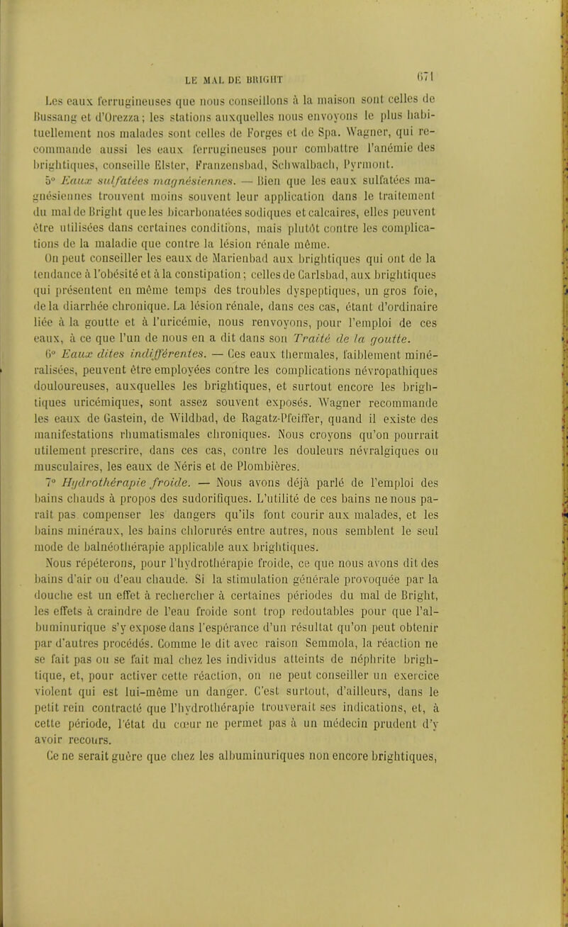 lk mal dl: unu;ni Les eaux ferrugineuses que nous conseillons à la maison sont celles de Bussang et d’Orezza ; les stations auxquelles nous envoyons le plus Iiabi- tuellement nos malades sont celles de Forges et de Spa. Wagner, qui re- commande aussi les eaux ferrugineuses pour combattre l’anémie des briglitiques, conseille Elster, Franzensbad, Schwalbach, Pvrmont. 5° Eaux sulfatées magnésiennes. — Bien que les eaux sulfatées ma- gnésiennes trouvent moins souvent leur application dans le traitement du maldeBright queles bicarbonatées sodiques et calcaires, elles peuvent être utilisées dans certaines conditions, mais plutôt contre les complica- tions de la maladie que contre la lésion rénale môme. On peut conseiller les eaux de Marienbad aux briglitiques qui ont de la tendance à l’obésité et à la constipation; celles de Carlsbad, aux briglitiques qui présentent en même temps des troubles dyspeptiques, un gros foie, delà diarrhée chronique. La lésion rénale, dans ces cas, étant d’ordinaire liée à la goutte et à l’uricémie, nous renvoyons, pour l’emploi de ces eaux, à ce que l’un de nous en a dit dans son Traité de la goutte. 0° Eaux dites indifférentes. — Ces eaux thermales, faiblement miné- ralisées, peuvent être employées contre les complications névropathiques douloureuses, auxquelles les briglitiques, et surtout encore les brigli- tiques uricémiques, sont assez souvent exposés. Wagner recommande les eaux de Gaslein, de Wildbad, de Ragatz-Pfeiffer, quand il existe des manifestations rhumatismales chroniques. Nous croyons qu’on pourrait utilement prescrire, dans ces cas, contre les douleurs névralgiques ou musculaires, les eaux de Néris et de Plombières. 7° Hydrothérapie froide. — Nous avons déjà parlé de l’emploi des bains chauds à propos des sudorifiques. L’utilité de ces bains ne nous pa- rait pas compenser les dangers qu’ils l’ont courir aux malades, et les bains minéraux, les bains chlorurés entre autres, nous semblent le seul mode de balnéothérapie applicable aux briglitiques. Nous répéterons, pour l’hydrothérapie froide, ce que nous avons dit des bains d’air ou d’eau chaude. Si la stimulation générale provoquée par la douche est un effet à rechercher à certaines périodes du mal de Briglit, les effets à craindre de l’eau froide sont trop redoutables pour que l’al- buminurique s’y expose dans l’espérance d’un résultat qu’on peut obtenir par d’autres procédés. Comme le dit avec raison Semmola, la réaction ne se fait pas ou se fait mal chez les individus atteints de néphrite brigh- tique, et, pour activer cette réaction, on ne peut conseiller un exercice violent qui est lui-même un danger. C’est surtout, d’ailleurs, dans le petit rein contracté que l’hydrothérapie trouverait ses indications, et, à cette période, l’état du cœur ne permet pas à un médecin prudent d’y avoir recours. Ce ne serait guère que chez les albuminuriques non encore briglitiques,