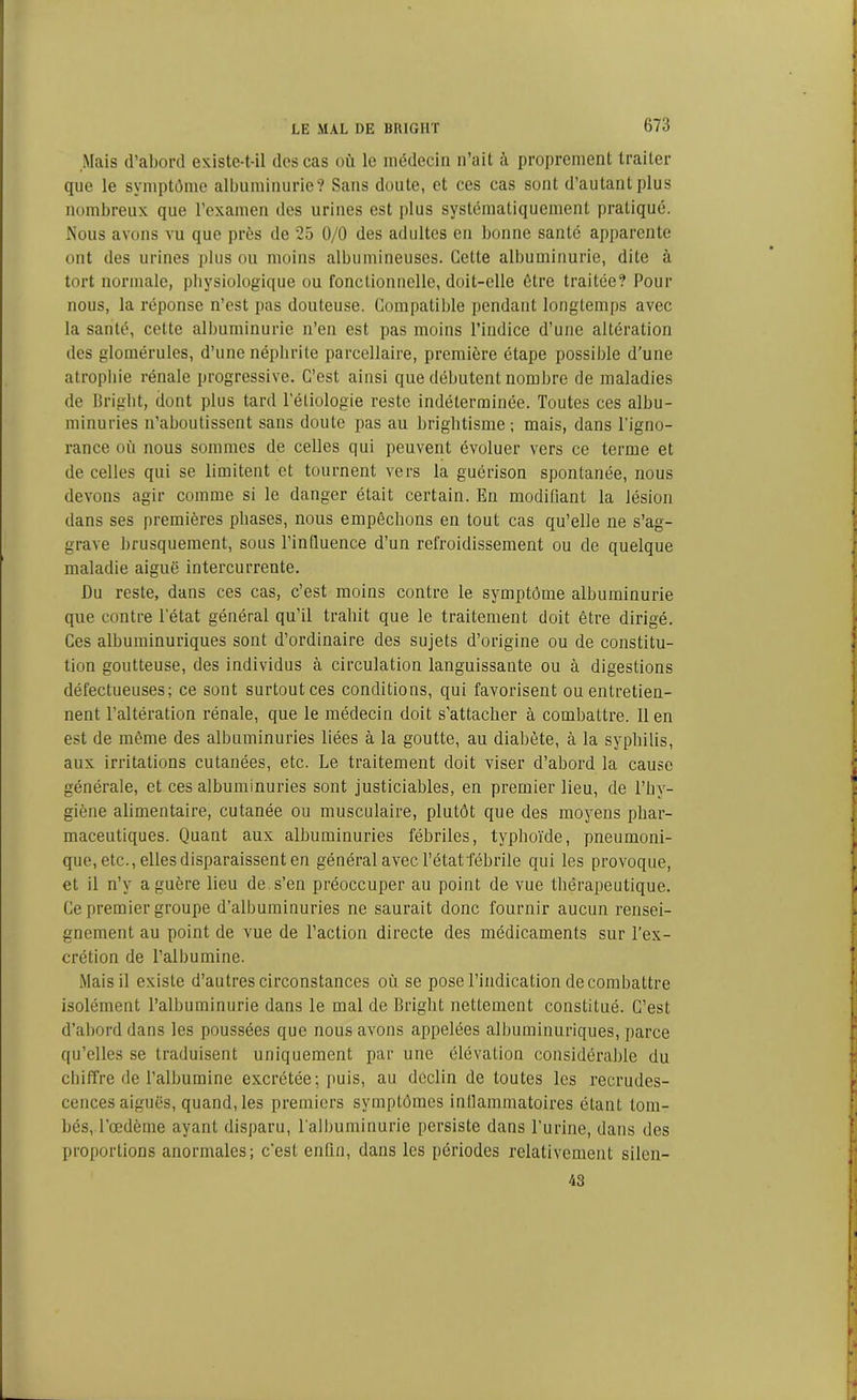 Mais d’abord existe-t-il des cas où le médecin n’ait à proprement traiter que le symptôme albuminurie? Sans doute, et ces cas sont d’autant plus nombreux que l’examen des urines est plus systématiquement pratiqué. Mous avons vu que près de 25 0/0 des adultes en bonne santé apparente ont des urines plus ou moins albumineuses. Cette albuminurie, dite à tort normale, physiologique ou fonctionnelle, doit-elle être traitée? Pour nous, la réponse n’est pas douteuse. Compatible pendant longtemps avec la santé, cette albuminurie n’en est pas moins l’indice d’une altération des glomérules, d’une néphrite parcellaire, première étape possible d'une atrophie rénale progressive. C’est ainsi que débutent nombre de maladies de Bright, dont plus tard Pétiologie reste indéterminée. Toutes ces albu- minuries n’aboutissent sans doute pas au brightisme; mais, dans l’igno- rance où nous sommes de celles qui peuvent évoluer vers ce terme et de celles qui se limitent et tournent vers la guérison spontanée, nous devons agir comme si le danger était certain. En modifiant la lésion dans ses premières phases, nous empêchons en tout cas qu’elle ne s’ag- grave brusquement, sous Pin fluence d’un refroidissement ou de quelque maladie aiguë intercurrente. Du reste, dans ces cas, c’est moins contre le symptôme albuminurie que contre l’état général qu’il trahit que le traitement doit être dirigé. Ces albuminuriques sont d’ordinaire des sujets d’origine ou de constitu- tion goutteuse, des individus à circulation languissante ou à digestions défectueuses; ce sont surtout ces conditions, qui favorisent ou entretien- nent l’altération rénale, que le médecin doit s'attacher à combattre. Il en est de même des albuminuries liées à la goutte, au diabète, à la syphilis, aux irritations cutanées, etc. Le traitement doit viser d’abord la cause générale, et ces albuminuries sont justiciables, en premier lieu, de l’hy- giène alimentaire, cutanée ou musculaire, plutôt que des moyens phar- maceutiques. Quant aux albuminuries fébriles, typhoïde, pneumoni- que, etc., elles disparaissent en général avec l'état fébrile qui les provoque, et il n’v a guère lieu de s’en préoccuper au point de vue thérapeutique. Ce premier groupe d’albuminuries ne saurait donc fournir aucun rensei- gnement au point de vue de l’action directe des médicaments sur l’ex- crétion de l’albumine. Mais il existe d’autres circonstances où se pose l’indication de combattre isolément l’albuminurie dans le mal de Bright nettement constitué. C’est d’abord dans les poussées que nous avons appelées albuminuriques, parce qu’elles se traduisent uniquement par une élévation considérable du chiffre de l’albumine excrétée; puis, au déclin de toutes les recrudes- cences aiguës, quand, les premiers symptômes inflammatoires étant tom- bés, l’œdème ayant disparu, l'albuminurie persiste dans l’urine, dans des proportions anormales; c’est enfin, dans les périodes relativement silen- 43