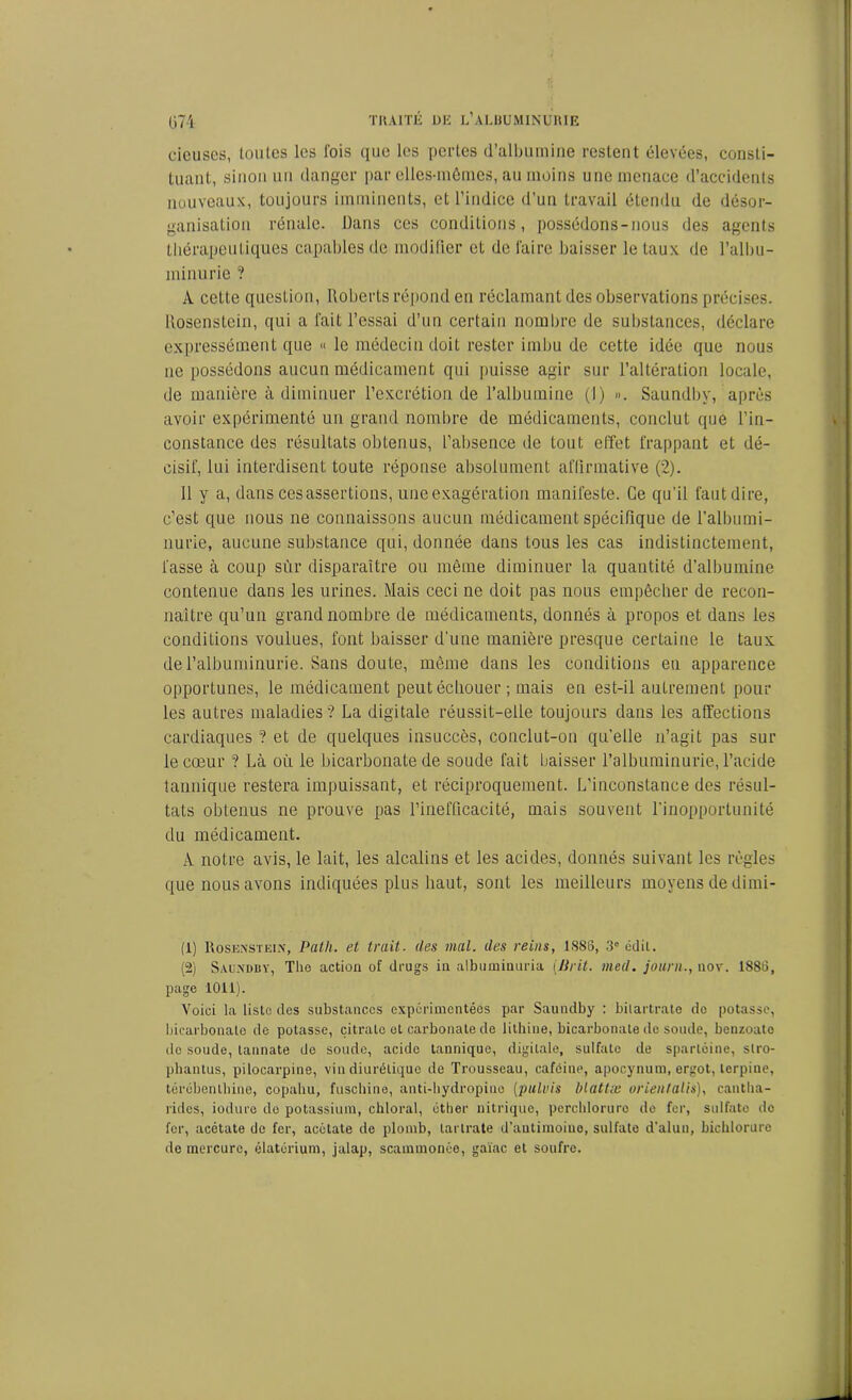 rieuses, toutes les l'ois que les pertes d’albumine restent élevées, consti- tuant, sinon un danger par elles-mêmes, au moins une menace d’accidents nouveaux, toujours imminents, et l’indice d’un travail étendu de désor- ganisation rénale. Dans ces conditions, possédons-nous des agents thérapeutiques capables de modifier et de faire baisser le taux de l’albu- minurie ? À cette question, Roberts répond en réclamant des observations précises. Rosenstein, qui a fait l’essai d’un certain nombre de substances, déclare expressément que « le médecin doit rester imbu de cette idée que nous ne possédons aucun médicament qui puisse agir sur l’altération locale, de manière à diminuer l’excrétion de l’albumine (I) ». Saundby, après avoir expérimenté un grand nombre de médicaments, conclut que l’in- constance des résultats obtenus, l’absence de tout effet frappant et dé- cisif, lui interdisent toute réponse absolument affirmative (2). 11 y a, dans ces assertions, une exagération manifeste. Ce qu’il faut dire, c’est que nous ne connaissons aucun médicament spécifique de l’albumi- nurie, aucune substance qui, donnée dans tous les cas indistinctement, fasse à coup sùr disparaître ou même diminuer la quantité d’albumine contenue dans les urines. Mais ceci ne doit pas nous empêcher de recon- naître qu’un grand nombre de médicaments, donnés à propos et dans les conditions voulues, font baisser d’une manière presque certaine le taux de l’albuminurie. Sans doute, même dans les conditions eu apparence opportunes, le médicament peut échouer ; mais en est-il autrement pour les autres maladies ? La digitale réussit-elle toujours dans les affections cardiaques ? et de quelques insuccès, conclut-on qu’elle n’agit pas sur le cœur ? Là où le bicarbonate de soude fait baisser l’albuminurie, l’acide tannique restera impuissant, et réciproquement. L'inconstance des résul- tats obtenus ne prouve pas l’inefficacité, mais souvent l'inopportunité du médicament. A notre avis, le lait, les alcalins et les acides, donnés suivant les règles que nous avons indiquées plus haut, sont les meilleurs moyens de dirai- (1) Rosenstein, Path. et trait■ des mal. des reins, 1888, 3° édit. (2) Saundby, The action of drugs in albuminuria (Prit. med. journ., uov. 1888, page 1011). Voici la liste des substances expérimentées par Saundby : bilartrate do potasse, bicarbonate de potasse, citrate et carbonate de lithine, bicarbonate de soude, benzoato do soude, tannate de soude, acide tannique, digitale, sulfate de sparlcine, slro- phantus, pilocarpine, vin diurétique de Trousseau, caféine, apocynum, ergot, lerpiue, térébenthine, copahu, fuschine, anti-hydropine (pulvis blattæ orientalis), cantha- rides, iodure de potassium, chloral, éther nitrique, perchlorurc de fer, sulfate de fer, acétate de fer, acétate de plomb, larlrate d’autimoiuo, sulfate d’alun, bichlorure de mercure, élatérium, jalap, scammonée, gaïae et soufre.