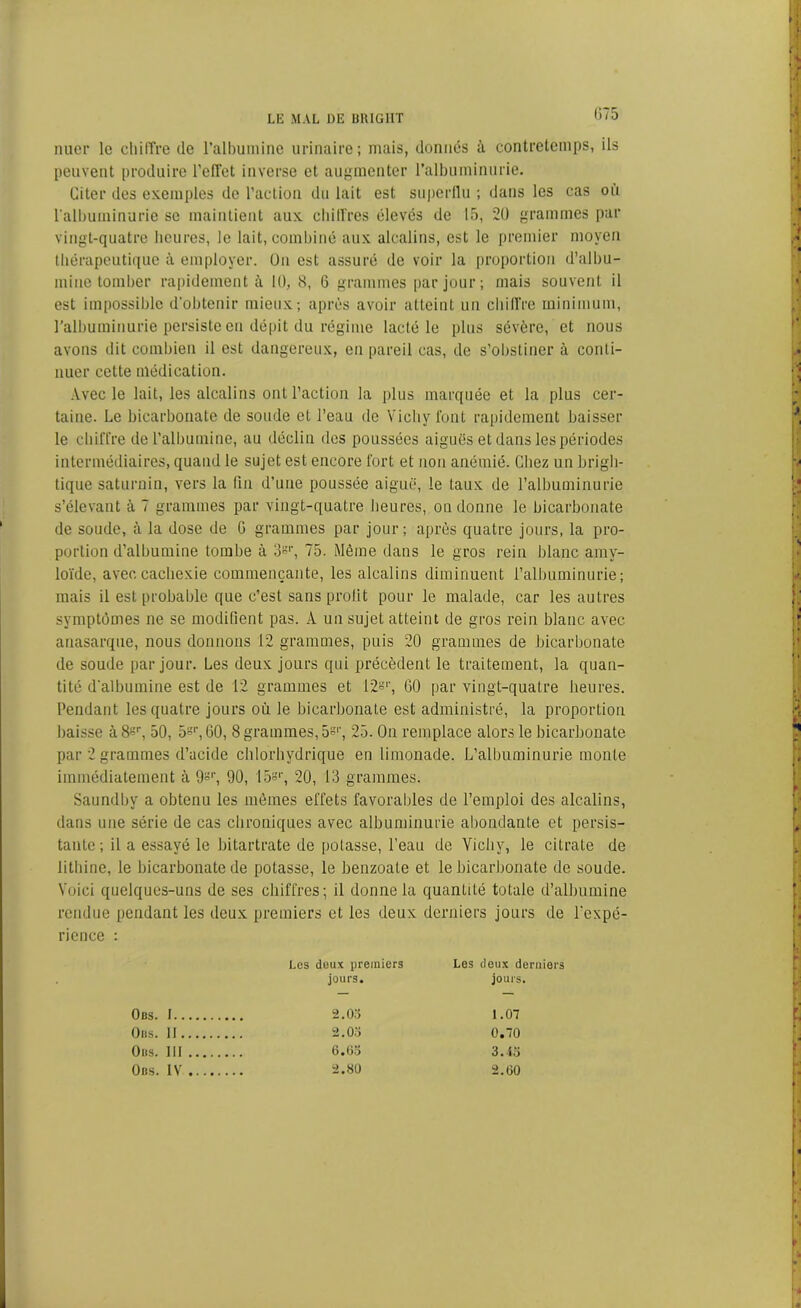 nuer le chifTre de l’albumine urinaire; mais, donnés à contretemps, ils peuvent produire l’effet inverse et augmenter l’albuminurie. Citer des exemples de l’action du lait est superflu ; dans les cas où l’albuminurie se maintient aux chiffres élevés de 15, 20 grammes par vingt-quatre heures, le lait, combiné aux alcalins, est le premier moyen thérapeutique à employer. Ou est assuré de voir la proportion d’albu- mine tomber rapidement à 10, 8, 6 grammes par jour; mais souvent il est impossible d’obtenir mieux; après avoir atteint un chiffre minimum, l’albuminurie persiste en dépit du régime lacté le plus sévère, et nous avons dit combien il est dangereux, en pareil cas, de s’obstiner à conti- nuer cette médication. Avec le lait, les alcalins ont l’action la plus marquée et la plus cer- taine. Le bicarbonate de soude et l’eau de Vichy font rapidement baisser le chiffre de l'albumine, au déclin des poussées aiguës et dans les périodes intermédiaires, quand le sujet est encore fort et non anémié. Chez un brigh- tique saturnin, vers la fin d’une poussée aiguë, le laux de l’albuminurie s’élevant à 7 grammes par vingt-quatre heures, on donne le bicarbonate de soude, à la dose de G grammes par jour; après quatre jours, la pro- portion d’albumine tombe à 3^’, 75. Même dans le gros rein blanc amy- loïde, avec, cachexie commençante, les alcalins diminuent l’albuminurie; mais il est probable que c’est sans prolit pour le malade, car les autres symptômes ne se modifient pas. A un sujet atteint de gros rein blanc avec anasarque, nous donnons 12 grammes, puis 20 grammes de bicarbonate de soude par jour. Les deux jours qui précèdent le traitement, la quan- tité d’albumine est de 12 grammes et 12=r, 60 par vingt-quatre heures. Pendant les quatre jours où le bicarbonate est administré, la proportion baisse à8sr, 50, 5°r, 60, 8 grammes, 5s1’, 25. On remplace alors le bicarbonate par 2 grammes d’acide chlorhydrique en limonade. L’albuminurie monte immédiatement à 9°‘\ 90, 15°r, 20, 13 grammes. Saundby a obtenu les mêmes effets favorables de l’emploi des alcalins, dans une série de cas chroniques avec albuminurie abondante et persis- tante; il a essayé le bitartrate de polasse, l’eau de Vichy, le citrate de litliine, le bicarbonate de potasse, le benzoate et le bicarbonate de soude. Voici quelques-uns de ses chiffres; il donne la quantité totale d’albumine rendue pendant les deux premiers et les deux derniers jours de l’expé- rience : Les deux premiers Les deux derniers jours. jours. Obs. i 2.03 1.07 ÜBS. Il 2.03 0.70 Oiis. III . 6.63 3.45 Obs. IV 2.80 2.60