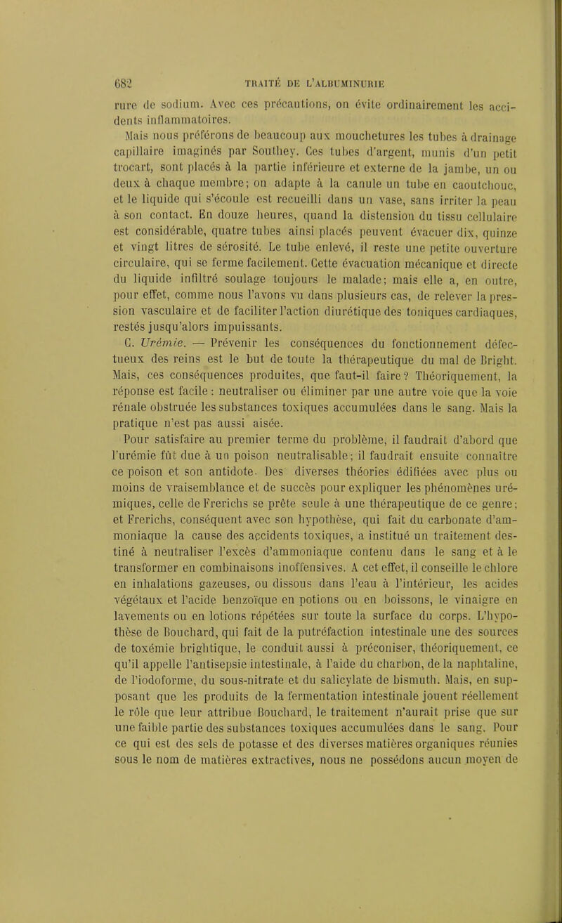 rure de sodium. Avec ces précautions, on évite ordinairement les acci- dents inflammatoires. Mais nous préférons de beaucoup aux mouchetures les tubes à drainage capillaire imaginés par Soutliey. Ces tubes d’argent, munis d’un petit trocart, sont placés à la partie inférieure et externe de la jambe, un ou deux à chaque membre; on adapte à la canule un tube en caoutchouc, et le liquide qui s’écoule est recueilli dans un vase, sans irriter la peau à sou contact. En douze heures, quand la distension du tissu cellulaire est considérable, quatre tubes ainsi placés peuvent évacuer dix, quinze et vingt litres de sérosité. Le tube enlevé, il reste une petite ouverture circulaire, qui se ferme facilement. Cette évacuation mécanique et directe du liquide infiltré soulage toujours le malade; mais elle a, en outre, pour effet, comme nous l’avons vu dans plusieurs cas, de relever la pres- sion vasculaire et de faciliter l’action diurétique des toniques cardiaques, restés jusqu’alors impuissants. C. Urémie. — Prévenir les conséquences du fonctionnement défec- tueux des reins est le but de toute la thérapeutique du mal de Bright. Mais, ces conséquences produites, que faut-il faire? Théoriquement, la réponse est facile : neutraliser ou éliminer par une autre voie que la voie rénale obstruée les substances toxiques accumulées dans le sang. Mais la pratique n’est pas aussi aisée. Pour satisfaire au premier terme du problème, il faudrait d’abord que l’urémie fût due à un poison neutralisable; il faudrait ensuite connaître ce poison et son antidote. Des diverses théories édifiées avec plus ou moins de vraisemblance et de succès pour expliquer les phénomènes uré- miques, celle deFrerichs se prête seule à une thérapeutique de ce genre; et Frericbs, conséquent avec son hypothèse, qui fait du carbonate d’am- moniaque la cause des accidents toxiques, a institué un traitement des- tiné à neutraliser l’excès d’ammoniaque contenu dans le sang et à le transformer en combinaisons inoffensives. A cet effet, il conseille le chlore en inhalations gazeuses, ou dissous dans l’eau à l’intérieur, les acides végétaux et l’acide benzoïque en potions ou en boissons, le vinaigre en lavements ou en lotions répétées sur toute la surface du corps. L’hypo- thèse de Bouchard, qui fait de la putréfaction intestinale une des sources de toxémie brightique, le conduit aussi à préconiser, théoriquement, ce qu’il appelle l’antisepsie intestinale, à l’aide du charbon, de la naphtaline, de Piodoforme, du sous-nitrate et du salicylate de bismuth. Mais, en sup- posant que les produits de la fermentation intestinale jouent réellement le rôle que leur attribue Bouchard, le traitement n’aurait prise que sur une faible partie des substances toxiques accumulées dans le sang. Pour ce qui est des sels de potasse et des diverses matières organiques réunies sous le nom de matières extractives, nous ne possédons aucun moyen de