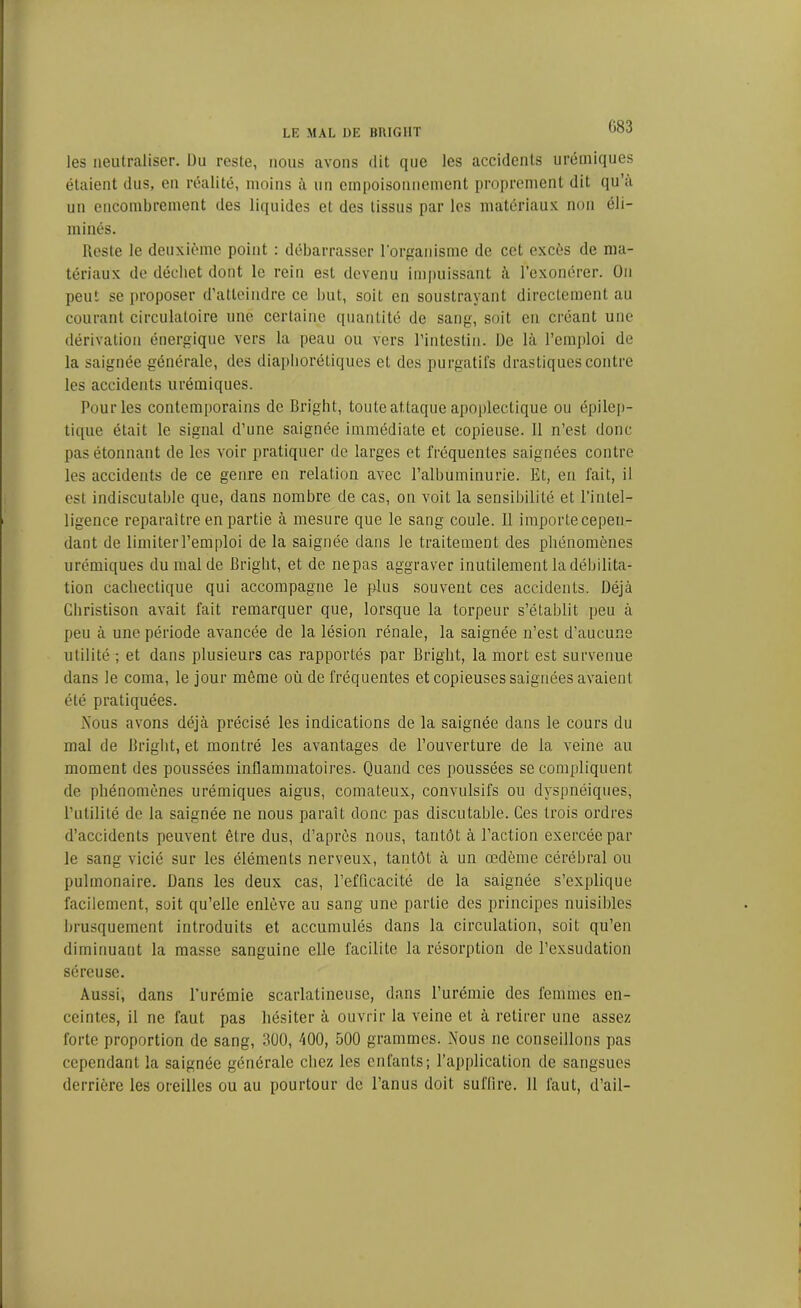 G83 les neutraliser. Du reste, nous avons dit que les accidents urémiques étaient dus, en réalité, moins à un empoisonnement proprement dit qu’a un encombrement des liquides et des tissus par les matériaux non éli- minés. Reste le deuxième point : débarrasser l'organisme de cet excès de ma- tériaux de déchet dont le rein est devenu impuissant à l’exonérer. On peut se proposer d’atteindre ce but, soit en soustrayant directement au courant circulatoire une certaine quantité de sang, soit en créant une dérivation énergique vers la peau ou vers l’intestin. De là l’emploi de la saignée générale, des diaphoniques et des purgatifs drastiques contre les accidents urémiques. Pour les contemporains de Bright, toute attaque apoplectique ou épilep- tique était le signal d’une saignée immédiate et copieuse. 11 n’est donc pas étonnant de les voir pratiquer de larges et fréquentes saignées contre les accidents de ce genre en relation avec l’albuminurie. Et, en fait, il est indiscutable que, dans nombre de cas, on voit la sensibilité et l’intel- ligence reparaître en partie à mesure que le sang coule. Il importe cepen- dant de limiter l’emploi de la saignée dans le traitement des phénomènes urémiques du mal de Bright, et de nepas aggraver inutilement la débilita- tion cachectique qui accompagne le plus souvent ces accidents. Déjà Cliristison avait fait remarquer que, lorsque la torpeur s’établit peu à peu à une période avancée de la lésion rénale, la saignée n’est d’aucune utilité ; et dans plusieurs cas rapportés par Bright, la mort est survenue dans le coma, le jour même où de fréquentes et copieuses saignées avaient été pratiquées. A'ous avons déjà précisé les indications de la saignée dans le cours du mal de Bright, et montré les avantages de l’ouverture de la veine au moment des poussées inflammatoires. Quand ces poussées se compliquent de phénomènes urémiques aigus, comateux, convulsifs ou dyspnéiques, l’utilité de la saignée ne nous paraît donc pas discutable. Ces trois ordres d’accidents peuvent être dus, d’après nous, tantôt à l’action exercée par le sang vicié sur les éléments nerveux, tantôt à un œdème cérébral ou pulmonaire. Dans les deux cas, l’efficacité de la saignée s’explique facilement, soit qu’elle enlève au sang une partie des principes nuisibles brusquement introduits et accumulés dans la circulation, soit qu’en diminuant la masse sanguine elle facilite la résorption de l’exsudation séreuse. Aussi, dans l’urémie scarlatineuse, dans l’urémie des femmes en- ceintes, il ne faut pas hésiter à ouvrir la veine et à retirer une assez forte proportion de sang, 300, 400, 500 grammes. Nous ne conseillons pas cependant la saignée générale chez les enfants; l’application de sangsues