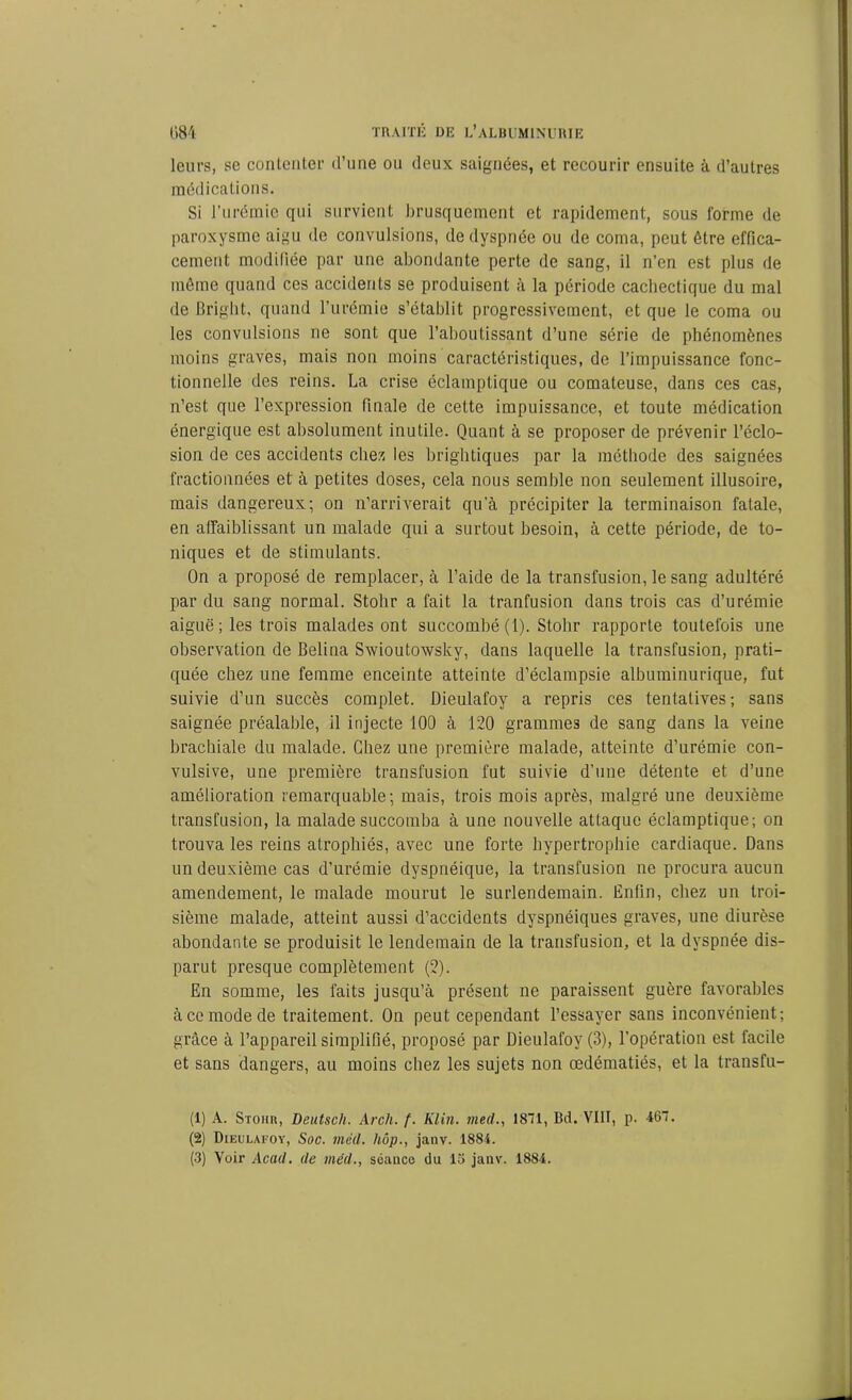 leurs, se contenter d’une ou deux saignées, et recourir ensuite à d’autres médications. Si l’urémie qui survient brusquement et rapidement, sous forme de paroxysme aigu de convulsions, de dyspnée ou de coma, peut être effica- cement modifiée par une abondante perte de sang, il n’en est plus de même quand ces accidents se produisent à la période cachectique du mal de Bright, quand l’urémie s’établit progressivement, et que le coma ou les convulsions ne sont que l’aboutissant d’une série de phénomènes moins graves, mais non moins caractéristiques, de l’impuissance fonc- tionnelle des reins. La crise éclamptique ou comateuse, dans ces cas, n’est que l’expression finale de cette impuissance, et toute médication énergique est absolument inutile. Quant à se proposer de prévenir l’éclo- sion de ces accidents chez les brightiques par la méthode des saignées fractionnées et à petites doses, cela nous semble non seulement illusoire, mais dangereux; on n’arriverait qu’à précipiter la terminaison fatale, en affaiblissant un malade qui a surtout besoin, à cette période, de to- niques et de stimulants. On a proposé de remplacer, à l’aide de la transfusion, le sang adultéré par du sang normal. Stohr a fait la tranfusion dans trois cas d’urémie aiguë; les trois malades ont succombé (1). Stohr rapporte toutefois une observation de Belina Swioutowskv, dans laquelle la transfusion, prati- quée chez une femme enceinte atteinte d’éclampsie albuminurique, fut suivie d’un succès complet. Dieulafoy a repris ces tentatives ; sans saignée préalable, il injecte 100 à 120 grammes de sang dans la veine brachiale du malade. Chez une première malade, atteinte d’urémie con- vulsive, une première transfusion fut suivie d’une détente et d’une amélioration remarquable; mais, trois mois après, malgré une deuxième transfusion, la malade succomba à une nouvelle attaque éclamptique; on trouva les reins atrophiés, avec une forte hypertrophie cardiaque. Dans un deuxième cas d’urémie dyspnéique, la transfusion ne procura aucun amendement, le malade mourut le surlendemain. Enfin, chez un troi- sième malade, atteint aussi d’accidents dyspnéiques graves, une diurèse abondante se produisit le lendemain de la transfusion, et la dyspnée dis- parut presque complètement (2). En somme, les faits jusqu’à présent ne paraissent guère favorables à ce mode de traitement. On peut cependant l’essayer sans inconvénient; grâce à l’appareil simplifié, proposé par Dieulafoy (3), l’opération est facile et sans dangers, au moins chez les sujets non œdématiés, et la transfu- (1) A. Stohr, Deutsch. Arch. f. Klin, med., 1871, Bd. VIII, p. 467. (2) Dieulafoy, Soc. mêd. hôp., janv. 1884.