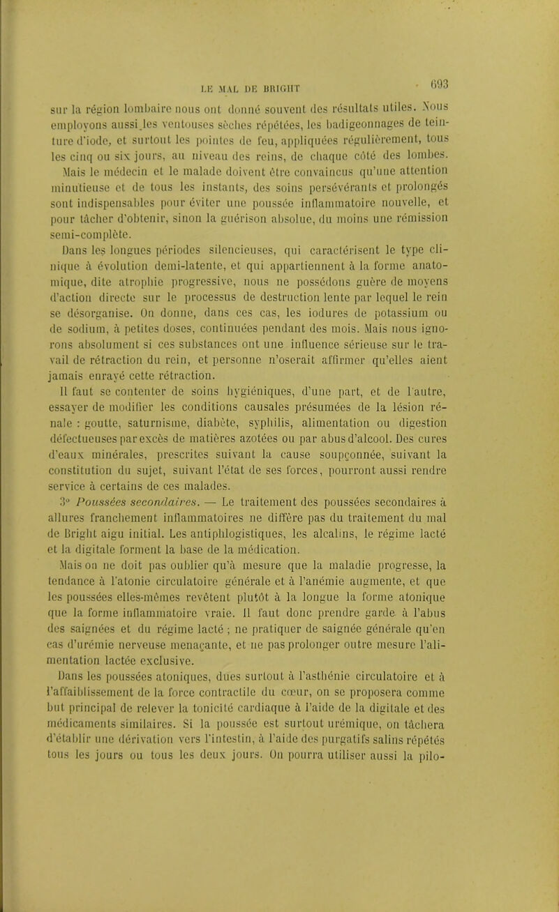 r 093 sur la région lombaire nous oui donné souvent des résultats utiles. .Nous employons aussi.les ventouses sèches répétées, les badigeonnages de tein- ture d’iode, et surtout les pointes de l’eu, appliquées régulièrement, tous les cinq ou six jours, au niveau des reins, de chaque côté des lombes. Mais le médecin cl le malade doivent être convaincus qu’une attention minutieuse et de tous les instants, des soins persévérants et prolongés sont indispensables pour éviter une poussée inflammatoire nouvelle, et pour tâcher d'obtenir, sinon la guérison absolue, du moins une rémission semi-complète. Dans les longues périodes silencieuses, qui caractérisent le type cli- nique à évolution demi-latente, et qui appartiennent à la forme anato- mique, dite atrophie progressive, nous ne possédons guère de moyens d’action directe sur le processus de destruction lente par lequel le rein se désorganise. On donne, dans ces cas, les iodures de potassium ou de sodium, à petites doses, continuées pendant des mois. Mais nous igno- rons absolument si ces substances ont une influence sérieuse sur le tra- vail de rétraction du rein, et personne n’oserait affirmer qu’elles aient jamais enrayé cette rétraction. 11 faut se contenter de soins hygiéniques, d’une part, et de l'autre, essayer de modifier les conditions causales présumées de la lésion ré- nale : goutte, saturnisme, diabète, syphilis, alimentation ou digestion défectueuses par excès de matières azotées ou par abusd’alcool. Des cures d’eaux minérales, prescrites suivant la cause soupçonnée, suivant la constitution du sujet, suivant l’état de ses forces, pourront aussi rendre service à certains de ces malades. 3° Poussées secondaires. — Le traitement des poussées secondaires à allures franchement inflammatoires ne diffère pas du traitement du mal de Bright aigu initial. Les antiphlogistiques, les alcalins, le régime lacté et la digitale forment la base de la médication. Maison ne doit pas oublier qu’à mesure que la maladie progresse, la tendance à l'atonie circulatoire générale et à l’anémie augmente, et que les poussées elles-mêmes revêtent plutôt à la longue la forme atonique que la forme inflammatoire vraie. 11 faut donc prendre garde à l’abus des saignées et du régime lacté ; ne pratiquer de saignée générale qu’en cas d’urémie nerveuse menaçante, et ne pas prolonger outre mesure l’ali- mentation lactée exclusive. Dans les poussées atoniques, dues surtout à l’asthénie circulatoire et à l’affaiblissement de la force contractile du cœur, on se proposera comme but principal de relever la tonicité cardiaque à l’aide de la digitale et des médicaments similaires. Si la poussée est surtout urémique, ou tâchera d’établir une dérivation vers l’intestin, à l’aide des purgatifs salins répétés tous les jours ou tous les deux jours. Un pourra utiliser aussi la pilo-