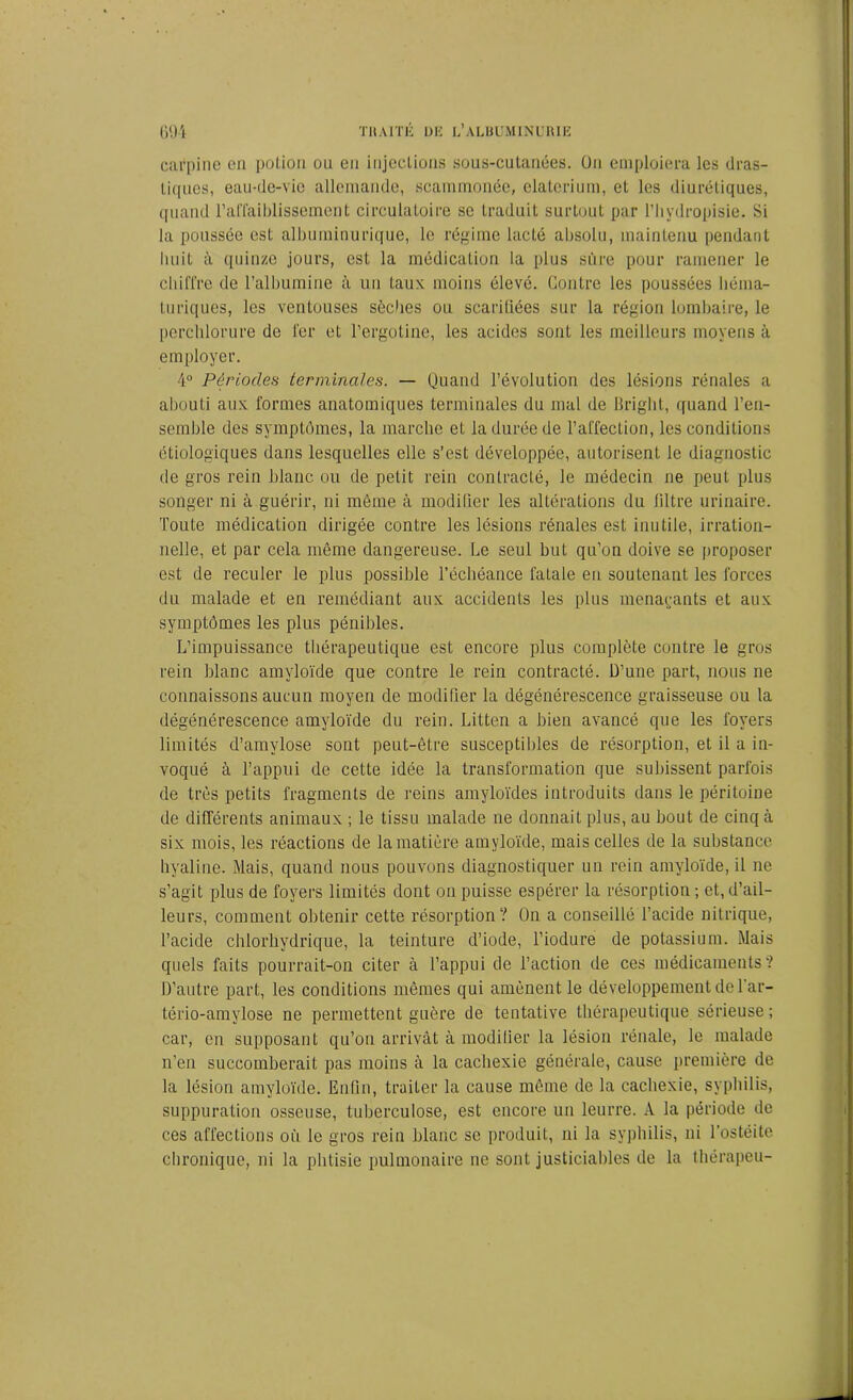 cafpine en potion ou en injections sous-cutanées. On emploiera les dras- tiques, eau-de-vie allemande, scammonée, elaterium, et les diurétiques, quand l’affaiblissement circulatoire se traduit surtout par l’hydropisie. Si la poussée est albuminurique, le régime lacté absolu, maintenu pendant huit à quinze jours, est la médication la plus sure pour ramener le chiffre de l’albumine à un taux moins élevé. Contre les poussées liéma- turiques, les ventouses sèches ou scariliées sur la région lombaire, le perclilorure de fer et l’ergotine, les acides sont les meilleurs moyens à employer. 4° Périodes terminales. — Quand l’évolution des lésions rénales a abouti aux formes anatomiques terminales du mal de Bright, quand l’en- semble des symptômes, la marche et la durée de l’affection, les conditions étiologiques dans lesquelles elle s’est développée, autorisent le diagnostic de gros rein blanc ou de petit rein contracté, le médecin 11e peut plus songer ni à guérir, ni même à modifier les altérations du filtre urinaire. Toute médication dirigée contre les lésions rénales est inutile, irration- nelle, et par cela même dangereuse. Ce seul but qu’on doive se proposer est de reculer le plus possible l’échéance fatale en soutenant les forces du malade et en remédiant aux accidents les plus menaçants et aux symptômes les plus pénibles. L’impuissance thérapeutique est encore plus complète contre le gros rein blanc amyloïde que contre le rein contracté. D’une part, nous ne connaissons aucun moyen de modifier la dégénérescence graisseuse ou la dégénérescence amyloïde du rein. Litten a bien avancé que les foyers limités d’amylose sont peut-être susceptibles de résorption, et il a in- voqué à l’appui de cette idée la transformation que subissent parfois de très petits fragments de reins amyloïdes introduits dans le péritoine de différents animaux ; le tissu malade ne donnait plus, au bout de cinq à six mois, les réactions de la matière amyloïde, mais celles de la substance hyaline. Mais, quand nous pouvons diagnostiquer un rein amyloïde, il ne s’agit plus de foyers limités dont on puisse espérer la résorption ; et, d’ail- leurs, comment obtenir cette résorption? On a conseillé l’acide nitrique, l’acide chlorhydrique, la teinture d’iode, l’iodure de potassium. Mais quels faits pourrait-on citer à l’appui de l’action de ces médicaments? D’autre part, les conditions mêmes qui amènent le développement de Tar- tério-amylose ne permettent guère de tentative thérapeutique sérieuse; car, en supposant qu’on arrivât à modifier la lésion rénale, le malade n’en succomberait pas moins à la cachexie générale, cause première de la lésion amyloïde. Enfin, traiter la cause même de la cachexie, syphilis, suppuration osseuse, tuberculose, est encore un leurre. A la période de ces affections où le gros rein blanc se produit, ni la syphilis, ni l’ostéite chronique, ni la phtisie pulmonaire ne sont justiciables de la thérapeu-