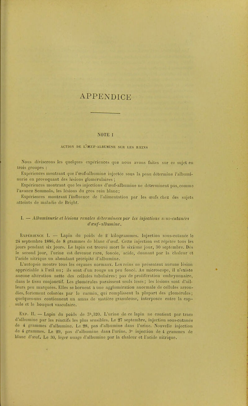 APPENDICE NOTE I ACTION DE L’OEUF-ALBUMINE SUIl LES REINS Nous diviserons les quelques expériences que nous avons faites sur co sujet en trois groupes : Expériences montrant que l'œuf-albumine injectée sous la peau détermine l'albumi- nurie en provoquant des lésions glomérulaires ; Expériences montrant que les injections d’œuf-albumine ne déterminent pas, comme l’avance Semmola, les lésions du gros rein blanc; Expériences montrant l’influence de l’alimentation par les œufs chez des sujets atteints de maladie de Briglit. I. — Albuminurie et lésions renales déterminées par les injections si us-cutunées d'œuf-albumine. Expérience 1. — Lapin du poids de 2 kilogrammes. Injection sous-cutanée le 24 septembre 1886, de 8 grammes do blanc d’œuf. Celte injection est répétée tous les jours pendant six jours. Le lapin est trouvé mort le sixième jour, 30 septembre. Dès le second jour, l’urine est devenue rare, foncée, acide, donnant par la chaleur et l’acide nitrique un abondant précipité d’albumine. L’autopsie montre tous les organes normaux. Les reins ne présentent aucune lésion appréciable à l’œil nu; ils sont d’un rouge un peu foncé. Au microscope, il n’existe aucune altération nette des cellules tubulaires; pas de prolifération embryonnaire, dans le tissu conjonctif. Les glomérules paraissent seuls lésés; les lésions sont d’ail- leurs peu marquées. Elles se bornent à une agglomération anormale de cellules arron- dies, fortement colorées par le carmin, qui remplissent la plupart des glomérules; quelques-uns contiennent un amas de matière granuleuse, interposée entre la cap- sule et le bouquet vasculaire. Exp. II. — Lapin du poids de 3U,320. L’urine de ce lapin ne contient par trace d’albumine par les réactifs les plus sensibles. Le 27 septembre, injection sous-cutanée de 4 grammes d’albumine. Le 28, pas d’albumine dans l’urine. Nouvelle injection de 4 grammes. Le 29, pas d’albumine dans l’urine. 3° injection de 4 grammes île blanc d’œuf. Le 30, léger nuage d’albumine par la chaleur et l'acide nitrique.