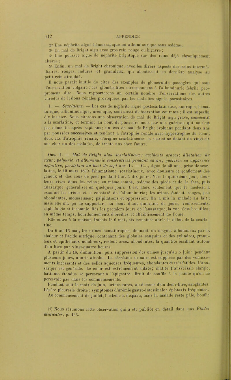 2° lino néphrite aiguë hémorragique ou albuminurique sans œdème; 3- Un mal do Ilright aigu avec gros rein rouge ou bigarré ; i° Une poussée aiguë do néphrite brightique sur des reins déjà chroniquement altérés ; 5“ Enfin, un mal do Ilright chronique, avec les divers aspects des reins interme- diaires, rouges, indurés et granuleux, qui aboutissent en dernière analyse au petit rein atrophié. Il nous parait inutile do citer des exemples de glomérulite passagère qui sont d’observation vulgaire; ces glomcrulitcg correspondent à l’albuminurie fébrile pro- prement dite. Nous rapporterons un certain nombre d’observations des autres variétés do lésions rénales provoquées par les maladies aiguës parasitaires. T. — Scarlatine. — Los cas de néphrite aiguë postscarlalineuse, anurique, héma- turique, albuminurique, urémique, sont aussi d’observation courante; il est superflu d’y insister. Nous citerons une observation de mal de Ilright aigu grave, consécutif il la scarlatine, et terminé au bout de plusieurs mois par une guérison qui ne s’est pas démentie apres sept ans; un cas de mal de Bright évoluant pendant deux ans par poussées successives et tendant à l'atrophie rénale avec hypertrophie du cœur; deux cas d’atrophie rénale, d’origine scarlatineuse, la scarlatine datant de vingt-six ans chez un des malades, de trente ans chez l’autre. Obs. I. — Mal de Bright aigu scarlatineux ; accidents graves; dilatation du cœur ; polyurie et albuminurie consécutives pendant un an; guérison en apparence définitive, persistant au bout de sept ans (1). — G..., âgée de 40 ans, prise de scar- latine, le 19 mars 1879. Rhumatisme scarlatineux, avec douleurs et gonllcment des genoux et des cous de pied pendant huit à dix jours. Vers le quinzième jour, dou- leurs vives dans les reins; en mémo temps, œdème des pieds et de la face, puis anasarque généralisée en quelques jours. C’est alors seulement que le médecin a examiné les urines et a constaté de l’albuminurie; les urines étaient rouges, peu abondantes, mousseuses; palpitations et oppression. On a mis la malade au lait; mais elle n’a pu le supporter; au bout d’une quinzaine de jours, vomissements, céphalalgie et insomnie. Dés les premiers jours de l’auasarquc, la vue s’est brouillée; en même temps, bourdonnements d’oreilles et affaiblissement de l’ouïe. Elle entre à la maison Dubois le 6 mai, six semaines après le début de la scarla- tine. Du 6 au 15 mai, les urines hématuriques, donnant un magma albumineux par la chaleur et l’acide nitrique, contenant des globules sanguins et des cylindres, granu- leux et épithéliaux nombreux, restent assez abondantes, la quantité oscillant autour d’un litre par vingt-quatre heures. A partir du 16, diminution, puis suppression des urines jusqu’au 5 juin; pendant plusieurs jours, anurie absolue. La sécrétion urinaire est suppléée par des vomisse- ments incessants et dos selles aqueuses, fréquentes, abondantes et très fétides. L’ana- sarque est générale. Le cœur est extrêmement dilaté ; matité transversale élargie, battants étendus se percevant à l’épigastre. Bruit de souffle à la pointe qu’on ne percevait pas dans les commencements. Pendant tout le mois de juin, urines rares, au-dessous d’un demi-litre, sanglantes. Légère pleurésie droite; symptômes d’urémie gastro-intestinale ; épistaxis fréquentes. Au commencement de juillet, l’œdème a disparu, mais la malade reste pâle, boullie (1) Nous résumons cette observation qui a été publiée en détail dans nos Etudes médicales, p. 155.