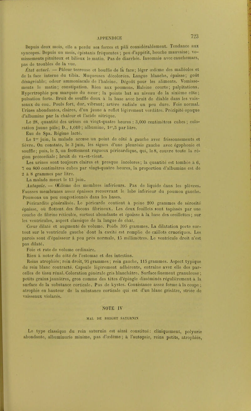 Depuis deux mois, elle a perdu ses forces et pâli considérablement. Tendance aux syncopes. Depuis un mois, épistaxis fréquentes ; peu d’appétit, bouche mauvaise; vo- missements pituiteux et bilioux le matin. Pas do diarrhée. Insomnie avec cauchemars, pas do troublos de la vue. État actuel. — Pilleur terrouso et bouflîo do la face; légor œdème des malléoles et de la face interno du tibia. Muqueuses décolorées. Langue blanche, épaisse; goût désagréable; odeur ammoniacale do l'halcino. Dégoût pour les aliments. Vomisse- ments lo matin; constipation. Rien aux poumons. Haleine courte; palpitations. Hypertrophie peu marquée du cœur; la pointe bat au niveau de la sixiémo côte; pulsation forte. Bruit de soufllo doux à la baso avec bruit do diable dans les vais- seaux du cou. Pouls fort, dur, vibrant; artère radiale un peu dure. Foio normal. Urines abondantes, claires, d’un jauno à. reflet légèrement verdâtre. Précipité opaque d’albumine par la chaleur et l’acide nitrique. Le 28, quantité des urines en vingt-quatro heures : 3,000 centimètres cubes; colo- ration jauno pâle; D., 1,010; albumine, lsr,o par litre. Eau de Spa. Régime lacté. Le lor juin, la malade accuse un point de côté à gauche avec frissonnements et lièvre. On constate, le 3 juin, les signes d’une pleurésio gauche avec égpphonic et souffle; puis, le 5, un frottement rugueux péricardique, qui, le8, couvre toute la ré- gion précordiale; bruit do va-et-vient. Les urines sont toujours claires et prosquo incolores; la quantité est tombée à 6, 7 ou 800 centimètres cubes par vingt-quatre heures, la proportion d’albumine est do 2 à 8 grammes par litre. La malade meurt lo 13 juin. Autopsie. — Œdème des membres inférieurs. Pas do liquide dans les plèvres. Fausses membranes assez épaisses recouvrant lo lobe inférieur du poumon gauche. Poumons un peu congestionnés dans les bases. Péricardite généralisée. Le péricarde contient à peiue 200 grammes de sérosité épaisse, où flottent des flocons fibrineux. Les doux feuillets sont tapissés par une coucho de fibrine réticulée, surtout abondante et épaisse à la base des oreillettes; sur les ventricules, aspect classique de la langue de chat. Cœur dilaté et augmenté de volume. Poids 393 grammes. La dilatation porte sur- tout sur le ventricule gauche dont la cavité est remplie de caillots cruoriqucs. Les parois sont d’épaisseur à peu prés normale, 15 millimètres. Le ventricule droit n’est pas dilaté. Foie et rate do volume ordinaire. Rien à noter du côté de l’estomac et des intestins. Reins atrophiés; rein droit, 93 grammes ; rein gaucho, US grammes. Aspect typique du rein blanc contracté. Capsule légèrement adhérente, entraîne avec elle dos par- celles de tissu rénal. Coloration générale gris blanchâtre. Surface finement granuleuse ; petits grains jaunâtres, gros comme des tètes d'épingle disséminés régulièrement à la surfaco de la substance corticale. Pas de kystes. Consistance assez ferme à la coupe ; atrophie en hauteur de la substance corticale qui est d’un blanc grisâtre, striée de vaisseaux violacés. NOTE IV MAI. DE BRIGUT SATURMN Le type classique du rein saturnin est ainsi constitué: cliniquement, polyurie abondanto, albuminurie minime, pas d’œdômo ; à l’autopsie, reins petits, atrophiés,