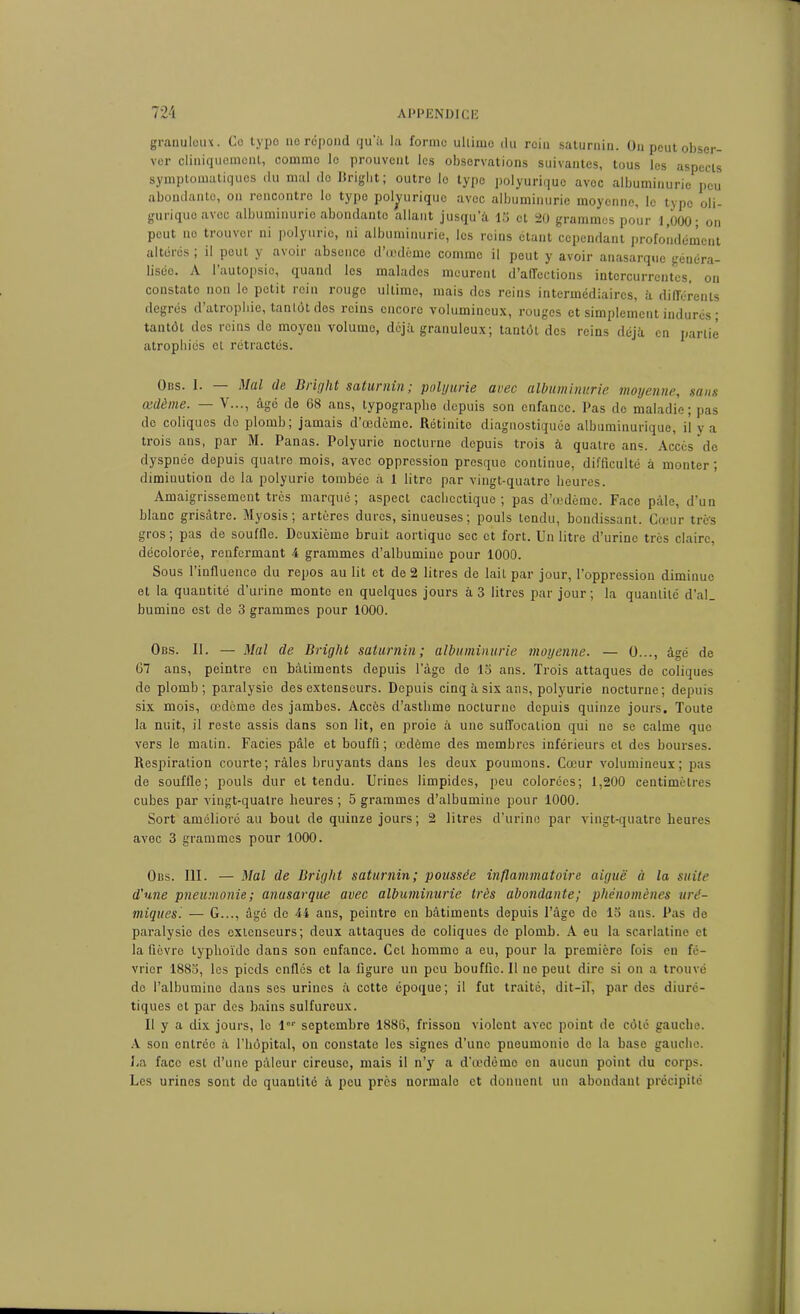 granuloux. Ce type no répond qu'à la forme ultime du rein saturnin. On peut obser- ver cliniquement, comme le prouvent les observations suivantes, tous les aspects symptomatiques du mal do Criglit ; outre le type polyurique avec albuminurie peu abondanto, on rencontre le type polyurique avec albuminurie moyenne, le type oli- guriquo avec albuminurie abondanto allant jusqu’à 15 et 20 grammes pour 1,000; on peut no trouver ni polyurie, ni albuminurie, les reins étant cependant profondément altérés ; il peut y avoir absence d’œdème comme il peut y avoir anasarque généra- lisée. A l’autopsie, quand les malades meurent d’affections intercurrentes, on constate non le petit rein rouge ultime, mais des reins intermédiaires, à différents degrés d’atrophie, tantôt des reins encore volumineux, rouges et simplement indurés ; tantôt des reins de moyeu volume, déjà granuleux; tantôt des reins déjà en partie atrophiés et rétractés. Ons. I. - - Mal de Bright saturnin ; polyurie avec albuminurie moyenne, sans œdème. — Y..., âgé de 68 ans, typographe depuis son enfance. Pas de maladie; pas do coliques do plomb; jamais d’œdème. Rétinito diagnostiquée albuminurique, il y a trois ans, par M. Panas. Polyurie nocturne depuis trois à quatre ans. Accès de dyspnée depuis quatre mois, avec oppression presque continue, difficulté à monter ; diminution de la polyurie tombée à 1 litre par vingt-quatre heures. Amaigrissement très marqué; aspect cachectique; pas d’œdème. Face pâle, d’un blanc grisâtre. Myosis ; artères dures, sinueuses ; pouls tendu, bondissant. Cœur très gros; pas de souffle. Deuxieme bruit aortique sec et fort. Un litre d’urine très claire, décolorée, renfermant 4 grammes d’albumine pour 1000. Sous l’influence du repos au lit et de 2 litres de lait par jour, l’oppression diminue et la quantité d’urine monte en quelques jours à 3 litres par jour ; la quantité d’al_ bumine est de 3 grammes pour 1000. Obs. II. — Mal de Bright saturnin; albuminurie moyenne. — 0..., âgé de 67 ans, peintre en bâtiments depuis l’âge de 15 ans. Trois attaques de coliques de plomb; paralysie des extenseurs. Depuis cinq à six ans, polyurie nocturne; depuis six mois, œdème des jambes. Accès d’asthme nocturne depuis quinze jours. Toute la nuit, il reste assis dans son lit, en proie à une suffocation qui ne se calme que vers le matin. Faciès pâle et bouffi; œdème des membres inférieurs et des bourses. Respiration courte; râles bruyants dans les deux poumons. Cœur volumineux; pas de souffle; pouls dur et tendu. Urines limpides, peu colorées; 1,200 centimètres cubes par vingt-quatre heures; 5 grammes d’albumine pour 1000. Sort amélioré au bout de quinze jours; 2 litres d’urine par vingt-quatre heures avec 3 grammes pour 1000. Obs. III. — Mal de Bright saturnin; poussée inflammatoire aiguë à la suite d'une pneumonie; anasarque avec albuminurie très abondante; phénomènes uré- miques. — G..., âgé de 44 ans, peintre en bâtiments depuis l’âge de 15 ans. Pas de paralysie des extenseurs; deux attaques de coliques de plomb. A eu la scarlatine et la fièvre typhoïde dans son enfance. Cet liommo a eu, pour la première fois en fé- vrier 1885, les pieds enflés et la figure un peu bouffie. Il ne peut dire si on a trouvé do l’albumine dans ses urines à cette époque; il fut traité, dit-il, par des diuré- tiques et par des bains sulfureux. Il y a dix jours, le lor septembre 1886, frisson violent avec point de côté gauche. A son entrée à l’hôpital, on constate les signes d’une pneumonie do la base gauche. La face est d’une pâleur cireuse, mais il n’y a d’œdème en aucun point du corps. Les urines sont do quantité à peu près normale et donnent un abondant précipité