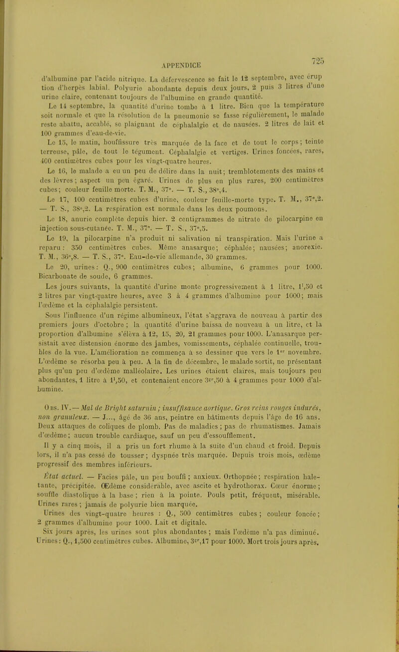 d’albumine par l’acide nitriquo. La défervosconco so fait lo 12 septembre, avec érup tion d’herpès labial. Polyurio abondante depuis deux jours, 2 puis 3 litres d une urine claire, contenant toujours de l’albumine on grande quantité. Lo 14 septembre, la quantité d’urine tombe à 1 litre. Bien que la température soit normale et quo la résolution de la pneumonie se fasse régulièrement, le malade reste abattu, accablé, se plaignant de céphalalgie et de nausées. 2 litres do lait et 100 grammes d’eau-de-vie. Lo 13, lo matin, bouffissure très marquée de la face et de tout le corps ; teinte terreuse, pâle, do tout le tégument. Céphalalgie et vertiges. Urines foncées, rares, 400 centimètres cubes pour les vingt-quatre heures. Le 16, le malado a eu un peu de délire dans la nuit; tremblotements des mains et des lèvres ; aspect un peu égaré. Urines do plus en plus rares, 200 centimètres cubes; couleur feuille morte. T. M., 37°. — T. S., 38°,4. Lo 17, 100 centimètres cubes d’urine, couleur feuille-morte type. T. M., 37°,2. — T. S., 38°,2. La respiration est normalo dans les deux poumons. Le 18, anurie complète depuis hier. 2 centigrammes do nitrate do pilocarpine en injection sous-cutanêc. T. M., 37. — T. S., 37°,3. Lo 19, la pilocarpine n’a produit ni salivation ni transpiration. Mais l’urine a reparu: 330 centimètres cubos. Même anasarque; céphalée; nausées; anorexie. T. M., 36°,8. — T. S., 37°. Eau-de-vie allemande, 30 grammes. Le 20, urines: Q., 900 centimètres cubes; albumine, 6 grammes pour 1000. Bicarbonate de soude, 6 grammes. Les jours suivants, la quantité d’urine monte progressivement à 1 litre, l',30 et 2 litres par vingt-quatre heures, avec 3 à 4 grammes d’albumine pour 1000; mais l’œdème et la céphalalgie persistent. Sous l’influence d’un régime albumineux, l’état s’aggrava de nouveau à partir des premiers jours d’octobre ; la quantité d’urine baissa de nouveau à un litre, et la proportion d’albumine s’éleva à 12, 13, 20, 21 grammes pour 1000. L’anasarque per- sistait avec distension énorme des jambes, vomissements, céphalée continuelle, trou- bles de la vue. L’amélioration ne commença à se dessiner que vers lo 1 novembre. L’œdème se résorba peu à peu. A la lin de décembre, le malade sortit, ne présentant plus qu’un peu d’œdème malléolaire. Les urines étaient claires, mais toujours peu abondantes, 1 litre à l',30, et contenaient encore 3sr,30 à 4 grammes pour 1000 d’al- bumine. 0 ns. IV.—Mal île Briijlit saturnin ; insuffisance aortique. Gros reins rouges indurés, non granuleux. — J..., âge de 36 ans, peintre en bâtiments depuis l’âge de 16 ans. Deux attaques de coliques de plomb. Pas de maladies ; pas do rhumatismes. Jamais d’œdème; aucun trouble cardiaque, sauf un peu d’essoufflement. Il y a cinq mois, il a pris un fort rhume à la suite d’un chaud et froid. Depuis lors, il n’a pas cessé do tousser ; dyspnée très marquée. Depuis trois mois, œdème progressif des membres inferieurs. Etat actuel. — Faciès pâle, un peu bouffi; anxieux. Orthopnée; respiration hale- tante, précipitée. OEdôme considérable, avec ascite et hydrotliorax. Cœur énorme ; souffle diastolique à la base ; rien à la pointe. Pouls petit, fréqueut, misérable. Urines rares ; jamais de polyurie bien marquée. Urines des vingt-quatre heures : Q., 300 centimètres cubes; couleur foncée; 2 grammes d’albumine pour 1000. Lait et digitale. Six jours après, les urines sont plus abondantes; mais l’œdème n’a pas diminué. Urines: Q., 1,300 centimètres cubes. Albumine, 3sr,17 pour 1000. Mort trois jours après.