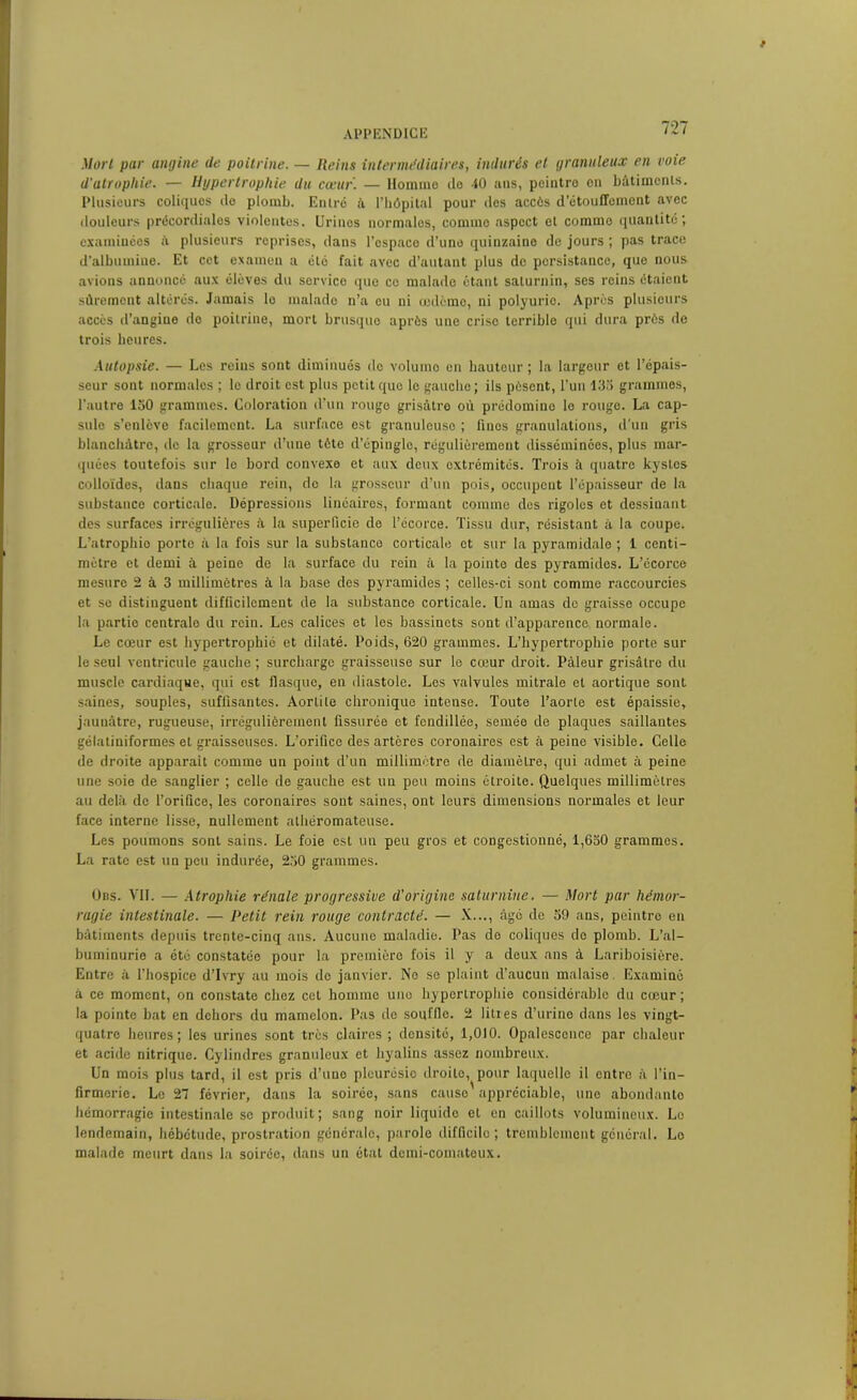 Mûri par angine de poitrine. — Reins intermédiaires, indurés et granuleux en voie d'atrophie. — Hypertrophie du cœur. — Homme de 40 ans, peintre en bâtiments. Plusieurs coliques de plomb. Entré â l’hôpital pour des accès d’étouffement avec douleurs précordiales violentes. Urines normales, comme aspect et commo quantité; examinées à plusieurs reprises, dans l’espace d’une quinzaine de jours ; pas trace d’albumine. Et cet examen a été fait avec d’autant plus de persistance, que nous avions annoncé aux élèves du service que ce malade étant saturnin, ses reins étaient sûrement altérés. Jamais lo malade n’a eu ni œdème, ni polyurie. Après plusieurs accès d’angine de poitrine, mort brusque après une criso terrible qui dura près de trois heures. Autopsie. — Les reins sont diminués do volumo en hauteur; la largeur et l’épais- seur sont normales ; le droit est plus petit que le gauche ; ils pèsent, l’un 133 grammes, l'autre 150 grammes. Coloration d’un rouge grisâtre où prédomine le rouge. La cap- sule s’enlève facilement. La surface est granuleuse ; fines granulations, d'un gris blanchâtre, île la grosseur d’une tète d’épingle, régulièrement disséminées, plus mar- quées toutefois sur le bord convexe et aux deux oxtrémités. Trois â quatre kystes colloïdes, dans chaque rein, do la grosseur d’un pois, occupent l’épaisseur de la substance corticale. Dépressions linéaires, formant comme des rigoles et dessinant des surfaces irrégulières â la superficie de l’écorce. Tissu dur, résistant â la coupe. L’atrophio porte à la fois sur la substance corticale et sur la pyramidale ; 1 centi- mètre et demi à peine de la surface du rein à la pointe des pyramides. L’écorce mesure 2 à 3 millimètres à la base des pyramides ; celles-ci sont comme raccourcies et se distinguent difficilement de la substance corticale. Un amas de graisse occupe la partie centralo du rein. Les calices et les bassinets sont d’apparence normale. Le cœur est hypertrophié et dilaté. Poids, 620 grammes. L’hypertrophie porte sur le seul ventricule gauche ; surcharge graisseuse sur le cœur droit. Pâleur grisâtre du muscle cardiaque, qui est flasque, en diastole. Les valvules mitrale et aortique sont saines, souples, suffisantes. Aortite chronique intense. Toute l’aorte est épaissie, jaunâtre, rugueuse, irrégulièrement fissurée et fendillée, semée de plaques saillantes gélatiniformes et graissouses. L’orifice des artères coronaires est à peine visible. Celle de droite apparaît comme un point d’un millimètre de diamètre, qui admet à peine une soie de sanglier ; celle de gauche est un pou moins étroite. Quelques millimètres au delà de l’orifice, les coronaires sont saines, ont leurs dimensions normales et leur face interne lisse, nullement athéromateuse. Les poumons sont sains. Le foie est un peu gros et congestionné, 1,650 grammes. La rate est un peu indurée, 250 grammes. 0ns. VII. — Atrophie rénale progressive d'origine saturnine. — Mort par hémor- ragie intestinale. — Petit rein rouge contracté. — X..., âgé de 59 ans, peintre en bâtiments depuis trente-cinq ans. Aucune maladie. Pas do coliques de plomb. L’al- buminurie a été constatée pour la première fois il y a deux ans à Lariboisière. Entre à l’hospice d’Ivry au mois de janvier. Ne se plaint d’aucun malaise, Examiné à ce moment, on constate chez cet homme une hypertrophie considérable du cœur ; la pointe bat en dehors du mamelon. Pas de souille. 2 litres d’urine dans les vingt- quatre heures; les urines sont très claires ; densité, 1,010. Opalescence par chaleur et acide nitrique. Cylindres granuleux et hyalins assez nombreux. Un mois plus tard, il est pris d’tiuo pleurésie droite, pour laquelle il entre à l’in- firmerie. Lo 27 février, dans la soirée, sans cause appréciable, une abondante hémorragie intestinale se produit; sang noir liquide et en caillots volumineux. Lo lendemain, hébétude, prostration générale, parole difficile; tremblement général. Lo malade meurt dans la soirée, dans un état demi-comateux.