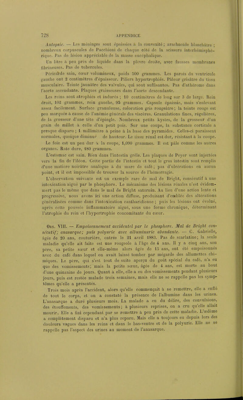 Autopsie. — Los méninges sont épaissies à la convexité; arachnoïde blanchâtre ; nombreux corpuscules de Pacchioni de chaque côté de la scissure interhômisphé- rique. l'as de lésion appréciable do la masse encéphalique. Un litro h peu près do liquide dans la plèvre droite, avec fausses membranes fibrineuses. Pas de tubercules. I'éricaVdo sain, cœur volumineux, poids 500 grammes. Les parois du ventricule gauche ont 2 centimètres d’épaisseur. Piliers hypertrophiés. Pâleur grisâtre du tissu musculaire. Tointo jaunâtre des valvules, qui sont suffisantes. Pas d’athérome dans l’aorte ascendante. Plaques graisseuses dans l’aorte descendante. Les reins sont atrophiés et indurés ; 10 centimètres de long sur 3 de large. Rein droit, 102 grammes, rein gauche, 95 grammes. Capsule épaissie, mais s’enlevant assez facilement. Surface granuleuse, coloration gris rougeâtre; la teinte rouge est peu marquée à cause de l’ancmio générale des viscères. Granulations fines, régulières, de la grosseur d’une tête d’épingle. Nombreux petits kystes, de la grosseur d’un grain de millet à celle d’un petit pois. Sur une coupe, la substance corticale a presque disparu ; 1 millimètre à peine à la base des pyramides. Celles-ci paraissent normales, quoique diminué de hauteur. Le tissu rénal est dur, résistant à la coupe. Le foie est un peu dur h la coupe, 1,090 grammes. Il est pâle comme les autres organes. Rate dure, 180 grammes. L’estomac est sain. Rien dans l’intestin grêle. Les plaques do Peyer sont injectées vers la fin de l’iléon. Cette partie de l’intestin et tout le gros intestin sont remplis d’uue matière noirâtre analogue à du marc de café ; pas d’ulcérations en aucun point, et il est impossible de trouver la source do l’hémorragie. L’observation suivante est un exemple rare de mal de Briglit, consécutif à une intoxication aiguë par le phosphore. Le mécanisme des lésions rénales n’est évidem- mert pas le même que dans le mal de Bright saturnin. Au lieu d’une action lente et progressive, nous avons ici une action diffuse, produisant d’emblée des altérations généralisées comme dans l’intoxication cantharidienne ; puis les lésions ont évolué, après cette poussée inflammatoire aiguë, sous une forme chronique, déterminant l’atrophie du rein et l’hypertrophie concomitante du cœur. Obs. VIII. — Empoisonnement accidentel par le phosphore. Mal de Bright con- sécutif; anasarque; puis polyurie avec albuminurie abondante. — C. Gabrielle, âgée de 20 ans, couturière, entrée le 21 avril 1883. Pas de scarlatine; la seule maladie qu’elle ait faite est une rougeole à l’âge de 4 ans. Il y a cinq ans, son père, sa petite sœur et elle-même alors âgée de 15 ans, ont été empoisonnés avec du café dans lequel on avait laissé tomber par mégarde des allumettes chi- miques. Le père, qui s’est tout de suite aperçu du goût spécial du café, n a eu que des vomissements; mais la petite sœur, àgéo de 4 ans, est morte au bout d’une quinzaine de jours. Quant à elle, elle a eu des vomissements pendant plusieurs jours, puis est restée malade trois semaines, mais elle ne se rappelle pas les symp- tômes qu’elle a présentés. Trois mois après l’accident, alors qu’elle commençait à se remettre, elle a enfle de tout le corps, et on a constaté la présence de 1 albumine dans les urines. L’anasarque a duré plusieurs mois. La malade a eu du délire, des convulsious, des étouffements, des vomissements ; à plusieurs reprises, on a cru qu elle allait mourir. Elle a fini cependant par se remettre à peu près de cette maladie. L œdème a complètement disparu et n’a plus reparu. Mais elle a toujours eu depuis lors des douleurs vagues dans les reins et dans lo bas-ventre et do la polyurie. Elle ne se rappelle pas l’aspect des urines au moment de l’anasarque.