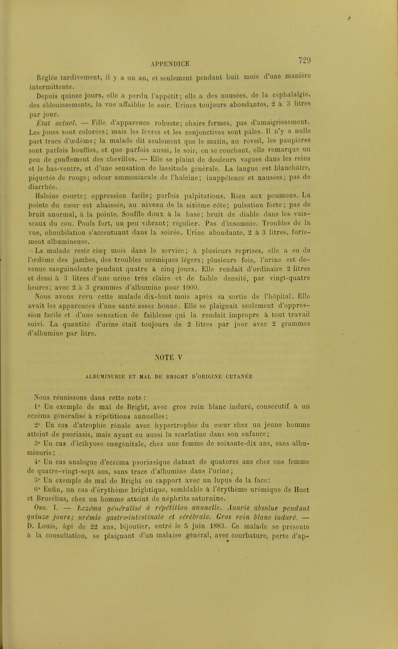 Réglée tardivement, il y a un an, et seulement pendant huit mois d une manière intermittente. Depuis quinze jours, elle a pordu l’appétit; elle a des nausées, de la céphalalgie, des éblouissements, la vue affaiblie le soir. Urines toujours abondantes, 2 à 3 litres par jour. lïtat actuel. — Fille d’apparence robuste; chairs fermes, pas d’amaigrissement. Les joues sont colorées; mais les lèvres et les conjonctives sont pâles. Il n’y a nulle part trace d’œdème; la malade dit seulement que le matin, au réveil, les paupières sont parfois bouffies, et que parfois aussi, le soir, en sc couchant, elle remarque un peu do gonflement des chevilles. — Elle se plaint do douleurs vagues dans les reins et le bas-ventre, et d’uno sensation de lassitude générale. La langue est blanchâtre, piquetéo de rouge; odeur ammouiacalo de l’halcinc; inappétence et nausées; pas do diarrhée. Haleine courte; oppression facile; parfois palpitations. Rien aux poumons. La pointe du cœur est abaissée, au niveau de la sixième côte; pulsation forte; pas de bruit anormal, à la pointe. Souffle doux à la base; bruit de diable dans les vais- seaux du cou. Pouls fort, un peu vibrant ; régulier. Pas d’insomnie. Troubles de la vue, obnubilation s’accentuant dans la soirée. Urine abondante, 2 à 3 litres, forte- ment albumineuse. La malade reste cinq mois dans le service; à plusieurs reprises, elle a eu de l'œdème des jambes, des troubles urémiques légers; plusieurs fois, l’urine est de- venue sanguinolente pendant quatre à cinq jours. Elle rendait d’ordinaire 2 litres et demi â 3 litres d’une urine très claire et de faible densité, par vingt-quatre heures; avec 2 à 3 grammes d’albumine pour 1000. Nous avons revu cette malade dix-huit mois après sa sortie de l’hôpital. Elle avait les apparences d’une santé assez bonne. Elle se plaignait seulement d’oppres- sion facile et d’uno sensation do faiblesse qui la rendait impropre à tout travail suivi. La quantité d’urine était toujours de 2 litres par jour avec 2 grammes d’albumine par litre. NOTE V ALBUMINURIE ET MAL DE BRIGHT D’ORIGINE CUTANÉE Nous réunissons dans cette note : 1° Un exemple de mal de Bright, avec gros rein blanc induré, consécutif à un eczéma généralisé à répétitions annuelles; 2° Un cas d’atrophie rénale avec hypertrophie du cœur chez un jeune homme atteint de psoriasis, mais ayant eu aussi la scarlatine dans son enfance; 3° Un cas d’icthyose congénitale, chez une femme de soixante-dix ans, sans albu- minurie; •4° Un cas analogue d’eczéma psoriasiquo datant do quatorze ans chez une femme de quatre-vingt-sept ans, sans trace d’albumine dans l’urine; 3° Un exemple de mal de Bright en rapport avec un lupus de la face: B0 Enfin, un cas d’érythème brightique, semblable à l'érythème urémique de Huet et Bruzélius, chez un homme atteint de néphrite saturnine. Ors. I. — Eczéma généralisé à répétition annuelle. Anurie absolue pendant quinze jours; urémie gastro-intestinale et cérébrale. Gros rein blanc induré. — D. Louis, âgé de 22 ans, bijoutier, entré le 5 juin 1883. Go malado se présente à la consultation, se plaignant d’un malaise général, avec courbature, porto d’ap-