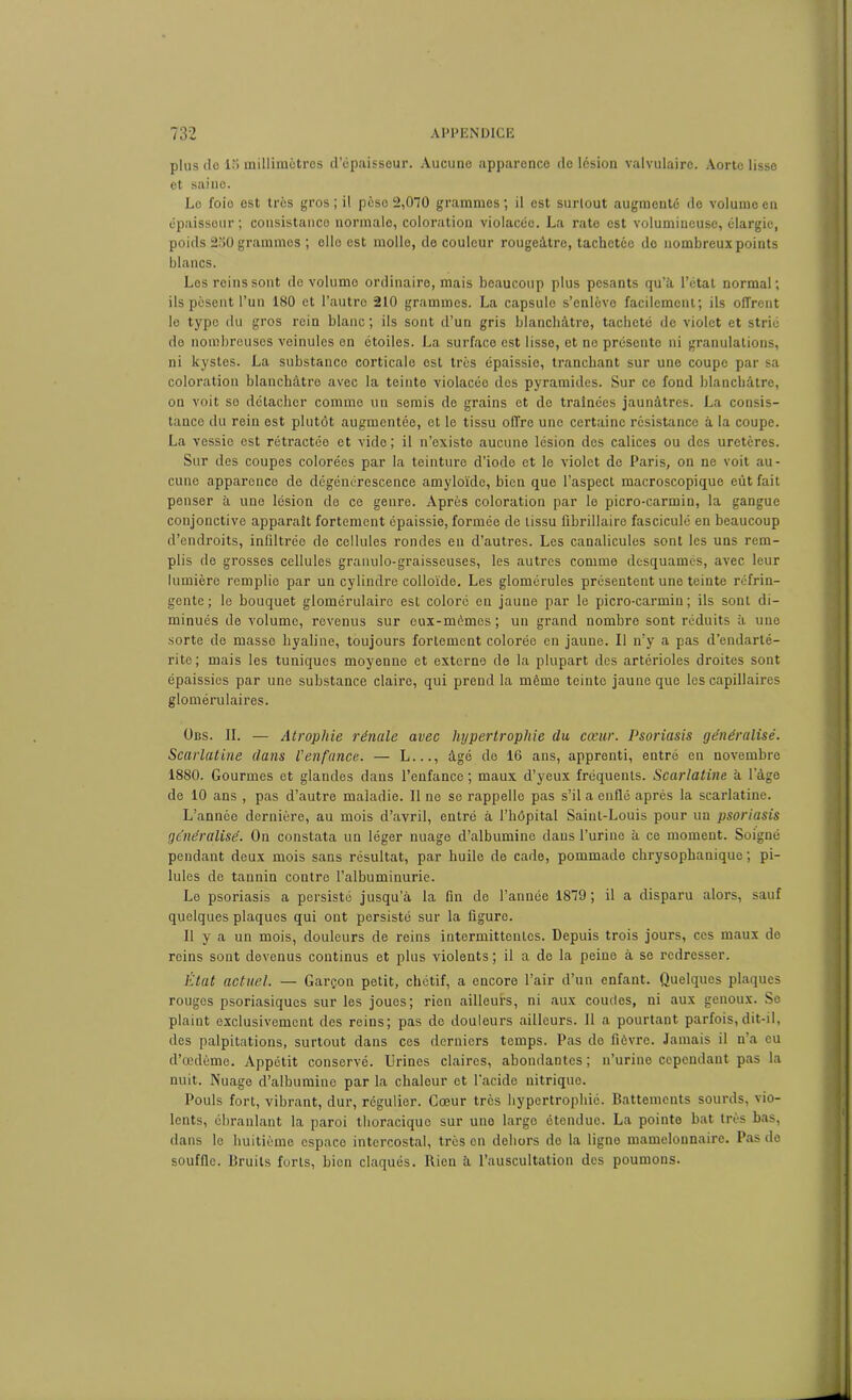 plus de 15 millimètres d’épaisseur. Aucune apparence de lésion valvulaire. Aorte lisse et saine. Le foio est très gros ; il peso 2,070 grammes ; il est surlout augmenté de volume en épaisseur ; cousistanco normale, coloration violacée. La rate est volumineuse, élargie, poids 250 grammes ; elle est molle, do couleur rougeâtre, tachetée do nombreux points blancs. Los reins sont de volume ordinaire, mais beaucoup plus pesants qu’à l’état normal; ils pèsent l’un 180 et l’autre 210 grammes. La capsule s’enlève facilement; ils offrent le type du gros rein blanc; ils sont d’un gris blanchâtre, tacheté de violet et strié de nombreuses veinules en étoiles. La surface est lisse, et no présente ni granulations, ni kystes. La substance corticale est très épaissie, tranchant sur une coupe par sa coloration blanchâtre avec la teinte violacée des pyramides. Sur ce fond blanchâtre, on voit so détacher comme un semis de grains et de traînées jaunâtres. La consis- tance du rein est plutôt augmentée, et le tissu offre une certaine résistance à la coupe. La vessie est rétractée et vide; il n’existe aucune lésion des calices ou des uretères. Sur des coupes colorées par la teinture d’iode et le violet de Paris, on ne voit au- cune apparence de dégénérescence amyloïde, bien que l’aspect macroscopique eût fait penser à une lésion de ce genre. Après coloration par le picro-carmin, la gangue conjonctive apparaît fortement épaissie, formée de tissu fibrillaire fasciculé en beaucoup d’endroits, inliltrée de cellules rondes en d’autres. Les canalicules sont les uns rem- plis de grosses cellules granulo-graisseuses, les autres comme desquamés, avec leur lumière remplie par un cylindre colloïde. Les glomérules présentent une teinte réfrin- gente; le bouquet glomérulaire est coloré en jaune par le picro-carmin; ils sont di- minués de volume, revenus sur eux-mômes; un grand nombre sont réduits à une sorte do masse hyaline, toujours fortement colorée en jaune. Il n’y a pas d’endarté- ritc; mais les tuniques moyenne et externe de la plupart des artérioles droites sont épaissies par une substance claire, qui prend la même teinte jaune que les capillaires glomérulaires. Uns. IL — Atrophie rénale avec hypertrophie du cœur. Psoriasis généralisé. Scarlatine dans l’enfance. — L..., âgé de 16 ans, apprenti, entré en novembre 1880. Gourmes et glandes dans l’enfance ; maux d’yeux fréquents. Scarlatine à lage de 10 ans , pas d’autre maladie. Il ne se rappelle pas s’il a enflé après la scarlatine. L’année dernière, au mois d’avril, entré à l’hôpital Saint-Louis pour un psoriasis généralisé. On constata un léger nuage d’albumine dans l’urine à ce moment. Soigné pendant deux mois sans résultat, par huile de cade, pommade chrysophanique ; pi- lules de tannin contre l’albuminurie. Le psoriasis a persisté jusqu’à la fin de l’année 1879; il a disparu alors, sauf quelques plaques qui ont persisté sur la figure. Il y a un mois, douleurs de reins intermittentes. Depuis trois jours, ces maux de reins sont devenus continus et plus violents ; il a de la peine à se redresser. Etat actuel. — Garçon petit, chétif, a encore l’air d’un enfant. Quelques plaques rouges psoriasiques sur les joues; rien ailleurs, ni aux coudes, ni aux genoux. So plaint exclusivement des reins; pas do douleurs ailleurs. Il a pourtant parfois, dit-il, (les palpitations, surtout dans ces derniers temps. Pas de fièvre. Jamais il n’a eu cl’œdème. Appétit conservé. Urines claires, abondantes ; n’urine cependant pas la nuit. Nuage d’albumine par la chaleur et l’acide nitrique. Pouls fort, vibrant, dur, régulier. Cœur très hypertrophié. Battements sourds, vio- lents, ébranlant la paroi thoracique sur une large étendue. La pointe bat très bas, dans le huitième espace intercostal, très en dehors de la ligno mamelonnaire. Pas de souffle. Bruits forts, bien claqués. Bien à l’auscultation des poumons.