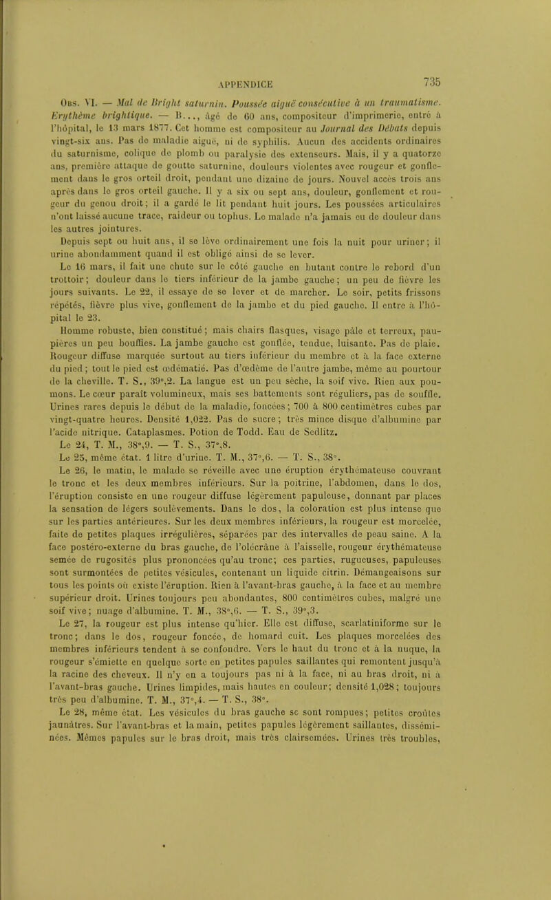 Ous. VI. — Mal (le Bright saturnin. Poussée aiguë consécutive à un traumatisme. Erythème brighiique. — I!..., âgé de GO ans, compositeur d’imprimerie, entre à l’hôpital, le 13 mars 1877. Cet homme est compositeur au Journal (les Débats depuis vingt-six ans. Pas do maladie aiguë, ni do syphilis. Aucun des accidents ordinaires du saturnisme, coliquo do plomb ou paralysie dos extenseurs. Mais, il y a quatorze ans, première attaque do goutte saturnine, douleurs violentes avec rougeur et gonfle- ment dans lo gros orteil droit, pondant une dizaine de jours. Nouvel accès trois ans après dans lo gros orteil gaucho. II y a six ou sept ans, douleur, gonflement et rou- geur du genou droit; il a gardé le lit pendant huit jours. Les poussées articulaires n’ont laissé aucune trace, raideur ou tophus. Lo malade n’a jamais eu do douleur dans les autres jointures. Depuis sept ou huit ans, il se lève ordinairement une fois la nuit pour uriner; il urine abondamment quand il est obligé ainsi do se lever. Le 16 mars, il fait une chute sur le côté gauche en butant contre le rebord d’un trottoir; douleur dans le tiers inférieur de la jambe gauche; un peu de fièvre les jours suivants. Le 22, il essaye do se lover et de marcher. Lo soir, petits frissons répétés, fièvre plus vive, gonflement de la jambe et du pied gauche. Il entre à l’hô- pital le 23. Homme robuste, bien constitué ; mais chairs flasques, visage pâle et terreux, pau- pières un peu bouffies. La jambe gauche est gonflée, tendue, luisante. Pas de plaie. Rougeur diffuse marquée surtout au tiers inférieur du membre et à la face externe du pied ; tout le pied est œdématié. Pas d’œdème de l’autre jambe, même au pourtour de la cheville. T. S., 89°,2. La langue est un peu sèche, la soif vive. Rien aux pou- mons. Le cœur parait volumineux, mais ses battements sont réguliers, pas de souffle. Urines rares depuis le début de la maladie, foncées; 700 à 800 centimètres cubes par vingt-quatre heures. Densité 1,022. Pas do sucre; très mince disque d’albumine par l’acide nitrique. Cataplasmes. Potion de Todd. Eau de Sedlitz. Le 24, T. M., 38»,9. — T. S., 37°,8. Le 23, même état. 1 litre d’uriue. T. M., 37°,6. — T. S., 3S°. Le 26, le matin, le malade se réveille avec une éruption érythémateuse couvrant le tronc et les deux membres inférieurs. Sur la poitrine, l’abdomen, dans le dos, l’éruption consiste en une rougeur diffuse légèrement papuleuse, donnant par places la sensation de légers soulèvements. Dans le dos, la coloration est plus intense que sur les parties antérieures. Sur les deux membres inférieurs, la rougeur est morcelée, faite de petites plaques irrégulières, séparées par des intervalles de peau saine. A la face postéro-externe du bras gauche, de l’olccràne à l’aisselle, rougeur érythémateuse semée de rugosités plus prononcées qu’au tronc; ces parties, rugueuses, papuleuses sont surmontées de petites vésicules, contenant un liquide citrin. Démangeaisons sur tous les points où existe l’éruption. Rien à l'avant-bras gaucho, à la face et au membre supérieur droit. Urines toujours peu abondantes, 800 centimètres cubes, malgré une soif vive; nuage d'albumine. T. M., 3S°,6. — T. S., 39°,3. Le 27, la rougeur est plus intense qu’hier. Elle est diffuse, scarlatiniforme sur le tronc; dans le dos, rougeur foncée, de homard cuit. Les plaques morcelées des membres inférieurs tendent à se confondre. Vers le haut du tronc et à la nuque, la rougeur s’émiette en quelque sorte en petites papules saillantes qui remontent jusqu’à la racine des cheveux. Il n’y en a toujours pas ni à la face, ni au bras droit, ni à l’avant-bras gauche. Urines limpides, mais hautes en couleur; densité 1,028; toujours très peu d’albumine. T. M., 37°,4. — T. S., 38°. Le 28, même état. Les vésicules du bras gauche sc sont rompues; petites croûtes jaunâtres. Sur l'avant-bras et la main, petites papules légèrement saillantes, dissémi- nées. Mêmes papules sur le bras droit, mais très clairsemées. Urines très troubles,