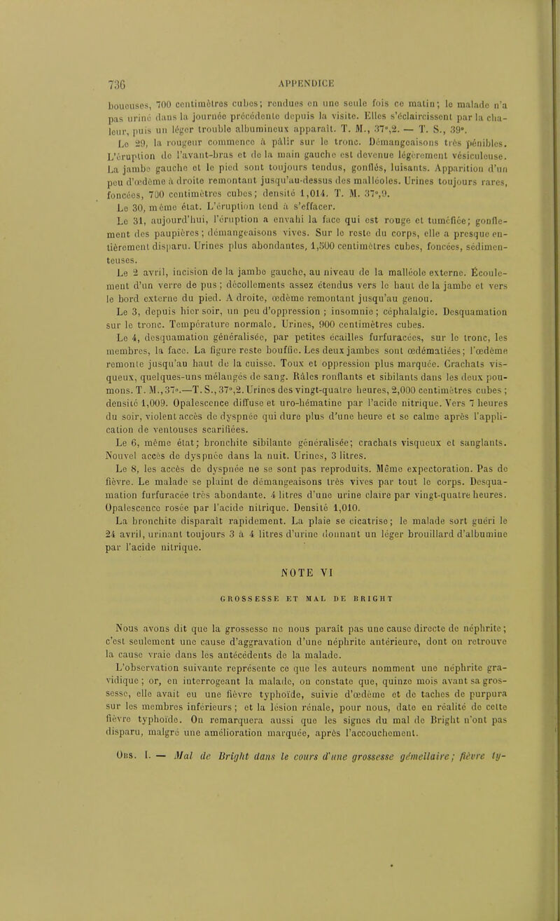73G appendice boueuses, 700 centimètres cuIjos; rendues en une seule fois ce matin; le malade n’a pas uriné dans la journée précédente depuis la visite. Elles s’éclaircissent par la cha- leur, puis uu léger trouble albumineux apparaît. T. M., 37»,2. — T. S., 39». Le 29, la rougeur commence A pâlir sur le tronc. Démangeaisons très pénibles. L’éruption do l’avant-bras et delà main gaucho est devenue légèrement vésiculcuse. La jambo gauche et le pied sont toujours tendus, gonflés, luisants. Apparition d’un pou d’œdème à droite remontant jusqu’au-dessus des malléoles. Urines toujours rares, foncées, 700 centimètres cubes; densité 1,014. T. M. 37»,9. Le 30, mémo état. L’éruption tend à s’effacer. Le 31, aujourd’hui, l’éruption a envahi la face qui est rouge cl tuméfiée; gonfle- ment dos paupières ; démangeaisons vives. Sur le reste du corps, elle a presque en- tièrement disparu. Urines plus abondantes, 1,300 centimètres cubes, foncées, sédimen- teuses. Le 2 avril, incision de la jambe gauche, au niveau de la malléole externe. Écoule- ment d’un verre de pus ; décollements assez étendus vers le haut de la jambe et vers le bord externe du pied. Adroite, œdème remontant jusqu’au genou. Le 3, depuis hier soir, un peu d’oppression ; insomnie; céphalalgie. Desquamation sur le tronc. Température normale. Urines, 900 centimètres cubes. Le 4, desquamation généralisée, par petites écailles furfuracées, sur le tronc, les membres, la face. La figure reste bouffie. Les deux jambes sont œdématiées; l’œdème remonte jusqu’au haut de la cuisse. Toux et oppression plus marquée. Crachats vis- queux, quelques-uns mélangés de sang. Râles ronflants et sibilants dans les deux pou- mons. T. M.,37».—T. S., 37»,2. Urines des vingt-quatre heures, 2,000 centimètres cubes ; densité 1,009. Opalescence diffuse et uro-hématine par l’acide nitrique. Vers 7 heures du soir, violent accès de dyspnée qui dure plus d’une heure et se calme après l’appli- cation de ventouses scarifiées. Le 6, même état; bronchite sibilante généralisée; crachats visqueux et sanglants. Nouvel accès de dyspnée dans la nuit. Urines, 3 litres. Le 8, les accès de dyspnée ne se sont pas reproduits. Même expectoration. Pas de fièvre. Le malade se plaint de démangeaisons très vives par tout le corps. Desqua- mation furfuracée très abondante. 4 litres d’une urine claire par vingt-quatre heures. Opalescence rosée par l’acide nitrique. Densité 1,010. La bronchite disparaît rapidement. La plaie se cicatrise; le malade sort guéri le 24 avril, urinant toujours 3 à 4 litres d’urine donnant un léger brouillard d’albumine par l’acide nitrique. NOTE VI GROSSESSE ET MAL DE B RIG H T Nous avons dit que la grossesse ne nous paraît pas une cause directe de néphrite; c’est seulement une cause d’aggravation d’une néphrite antérieure, dont on retrouve la causo vraie dans les antécédents de la malade. L’observation suivante représente ce que les auteurs nomment une néphrite gra- vidique ; or, en interrogeant la malade, ou constate que, quinze mois avant sa gros- sesse, elle avait eu une fièvre typhoïde, suivie d’œdème ot de taches de purpura sur les membres inférieurs; et la lésion rénale, pour nous, date eu réalité do celte fièvre typhoïde. On remarquera aussi que les signes du mal de Bright n’ont pas disparu, malgré une amélioration marquée, après Taccouchomenl. Ors. 1. — Mal de Bright dans le cours d'une grossesse gémellaire; fièvre Uj-