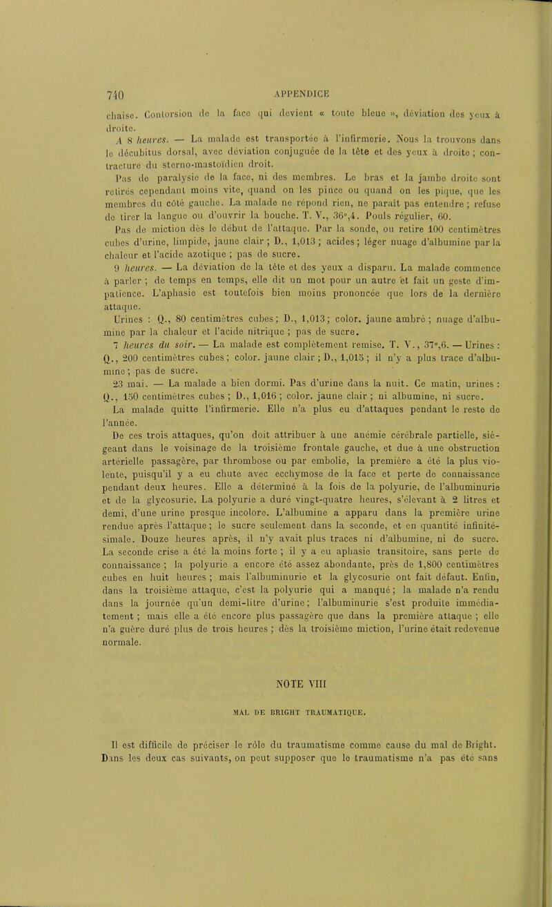 chaise. Contorsion do la faco qui devient <c toute bleue », déviation des yeux à droite. ,4 8 heures. — La malade est transportée ii l’infirmorie. Nous la trouvons dans le décubitus dorsal, avec déviation conjuguée de la tète et des yeux à droite ; con- tracture du sterno-mastoïdicn droit. Pas de paralysie de la faco, ni des membres. Le bras et la jambe droite sont retirés cependant moins vite, quand on les pince ou quand on les pique, que les membres du côté gaucho. La malade ne répond rien, ne parait pas entendre; refuse tle tirer la langue ou d’ouvrir la bouche. T. V., 36°,4. Pouls régulier, 60. Pas de miction dès le début de l’attaque. Par la sonde, ou retire 100 centimètres cubes d’urine, limpide, jaune clair; D., 1,013; acides; léger nuage d’albumine parla chaleur et l’acide azotique ; pas de sucre. 9 heures. — La déviation de la tète et des yeux a disparu. La malade commence à parler ; de temps en temps, elle dit un mot pour un autre et fait un geste d'im- patience. L’aphasie est toutefois bien moins prononcée que lors de la dernière attaque. Urines : Q., 80 centimètres cubes; D., 1,013; color. jaune ambré; nuage d’albu- mine par la chaleur et l’acide nitrique ; pas de sucre. 1 heures du soir.— La malade est complètement remise. T. Y., 37°,6. — Urines : Q., 200 centimètres cubes; color. jaune clair ; D., 1,015 ; il n’y a plus trace d’albu- mine; pas de sucre. 23 mai. — La malade a bien dormi. Pas d’urine dans la nuit. Ce matin, urines : fj., 150 centimètres cubes ; D., 1,016; color. jaune clair ; ni albumine, ni sucre. La malade quitte l’infirmerie. Elle n’a plus eu d’attaques pendant le reste de l’année. De ces trois attaques, qu’on doit attribuer à une anémie cérébrale partielle, sié- geant dans le voisinage de la troisième frontale gauche, et due à une obstruction artérielle passagère, par thrombose ou par embolie, la première a été la plus vio- lente, puisqu’il y a eu chute avec ecchymose de la face et perte de connaissance pendant deux heures. Elle a déterminé à la fois de la polyurie, de l’albuminurie et de la glycosurie. La polyurie a duré vingt-quatre heures, s’élevant à 2 litres et demi, d’une urine presque incolore. L’albumine a apparu dans la première urine rendue après l’attaque ; le sucre seulement dans la seconde, et en quantité infinité- simale. Douze heures après, il n’y avait plus traces ni d’albumine, ni de sucre. La seconde crise a été la moins forte ; il y a eu aphasie transitoire, sans perte de connaissance ; la polyurie a encore été assez abondante, près de 1,800 centimètres cubes en huit heures ; mais l’albuminurie et la glycosurie ont fait défaut. Enfin, dans la troisième attaque, c’est la polyurie qui a manqué ; la malade n’a rendu dans la journée qu’un demi-litre d’urine; l’albuminurie s’est produite immédia- tement ; mais elle a été encore plus passagère que dans la première attaque ; elle n’a guère duré plus de trois heures ; dès la troisième miction, l’urine était redevenue normale. NOTE VIII MAL DE BRIGHT TRAUMATIQUE. Il est difficile de préciser le rôle du traumatisme comme cause du mal do Bright. Dans les deux cas suivants, on peut supposer quo le traumatisme n’a pas été sans