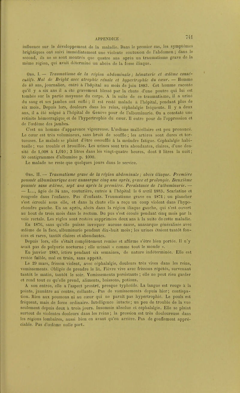 influence sur le développement de la maladie. Dans le premier cas, les symptômes brightiques ont suivi immédiatement uno violente contusion de l’abdomen ; dans le second, ils no se sont montrés que quatre ans après un traumatisme grave de la mémo région, qui avait déterminé un abcès do la fosse iliaque. Oits. I.— Traumatisme de la région abdominale ; hématurie et œdème consé- cutifs. Mal de Bright avec atrophie rénale et hypertrophie du cœur. — Homme do 40 ans, journalier, entré à l’hôpital au mois do juin 1883. Cet homme raconte qu’il y a six ans il a été gravement blessé par la chuto d’une poutre qui lui est tombée sur la partio moyenne du corps. A la suito de ce traumatismo, il a uriné du sang et scs jambos ont enflé ; il est resté malade à l’hôpital, pendant plus de six mois. Depuis lors, douleurs dans les reins, céphalalgie fréquente. Il y a deux ans, il a été soigné à l’hôpital de Genève pour de l’albuminurie. On a constaté une rétinite hémorragique, et de l’hypertrophie du cœur. Il entre pour de l’oppression et do l’œdème des jambes. C’est un homme d’apparence vigoureuse. L’œdème malléollaire est peu prononcé. Le cœur est très volumineux, sans bruit de souffle ; les artères sont dures et tor- tueuses. Le malade se plaint d’être essoufflé à la moindre fatigue. Céphalalgie habi- tuelle ; vue troublo et brouillée. Les urines sont très abondantes, claires, d’une den- sité de 1,008 à 1,010; 3 litres dans les vingt-quatre heures, dont 2 litres la nuit; 30 centigrammes d’albumine p. 1000. Le malade ne reste que quelques jours dans le service. Obs. IL— Traumatisme grave de la région abdominale ; abcès iliaque. Première poussée albuminurique avec anasarque cinq ans après, grave et prolongée. Deuxième poussée sans œdème, sept ans après la première. Persistance de T albuminurie.— — L..., âgée de 34 ans, couturière, entrée à l'hôpital le 6 avril 1883. Scarlatine et rougeole dans l’enfance. Pas d’enfants. Traumatisme grave en 1871 ; un plancher s’est écroulé sous elle, et dans la chute elle a reçu un coup violent dans l’hypo- chondre gauche. Un an après, abcès dans la région iliaque gauche, qui s’est ouvert au bout de trois mois dans le rectum. Du pus s’est écoulé pendant cinq mois par la voie rectale. Les règles sont restées supprimées deux ans à la suite de cette maladie. En 1870, sans qu’elle puisse invoquer aucune cause, anasarque généralisée avec œdème de la face, albuminurie pendant dix-huit mois; les urines étaient tantôt fon- cées et rares, tantôt claires et abondantes. Depuis lors, elle s’était complètement remise et affirme s’être bien portée. Il n’y avait pas de polyurie nocturne ; elle urinait « comme tout le monde ». En janvier 1883, ictère pendant six semaines, de nature indéterminée. Elle est restée faible, mal en train, sans appétit. Le 29 mars, frisson violent, avec céphalalgie, douleurs très vives dans les reins, vomissements. Obligéo de prendre le lit. Fièvre vive avec frissons répétés, survenant tantôt le matin, tantôt le soir. Vomissements persistants ; elle ne peut rien garder et rend tout ce qu’elle prend, aliments, boissons, potions. A son entrée, elle a l’aspect prostré, presque typhoïde. La langue est rouge â la pointe, jaunâtre au centre, collante. Pas de vomissements depuis hier; contispa- tion. Rien aux poumons ni au cœur qui no parait pas hypertrophié. Le pouls est fréquent, mais de force ordinaire. Intelligence intacte; un peu do troublo de la vue seulement depuis deux à trois jours. Insomnie absolue et céphalalgie. Elle se plaint surtout do violentes douleurs dans les reins ; la prossion est très douloureuse dans les régions lombaires, aussi bien en avant qu’en arrière. Pas de gonflement appré- ciable. Pas d’œdème nulle part.