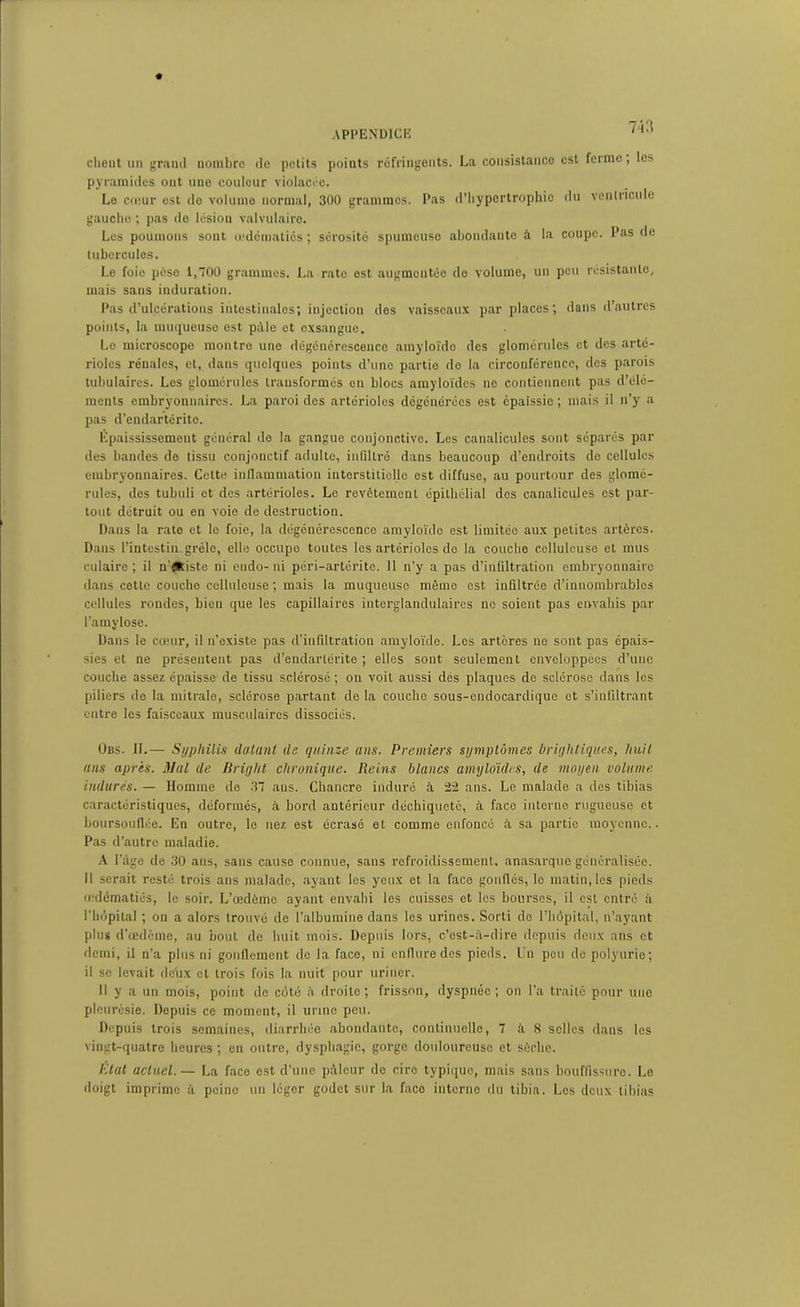 client un grand nombre de petits points réfringents. La consistance est ferme, les pyramides ont une couleur violacée. Le cœur est do volume normal, 300 grammos. Pas d'hypertrophie du ventricule gauche ; pas de lésion valvulaire. Les poumons sont œdématiés ; sérosité spumeuse abondante à la coupe. Pas de tubercules. Le foie pèse 1,700 grammes. La rate est augmentée de volume, un peu résistante, mais sans induration. Pas d’ulcérations intestinales; injection des vaisseaux par places; dans d’autres points, la muqueuso est pâle et exsangue. Le microscope montre une dégénérescence amyloïde des glomérules et des arté- rioles rénales, et, dans quelques points d’une partie de la circonférence, des parois tubulaires. Les glomérules transformés en blocs amyloïdes ne contiennent pas d’élé- ments embryonnaires. La paroi des artérioles dégénérées est épaissie ; mais il n’y a pas d’endartéritc. Épaississement général de la gangue conjonctive. Les canalicules sont séparés par des bandes de tissu conjonctif adulte, infiltré dans beaucoup d’endroits do cellules embryonnaires. Cette inflammation interstitielle est diffuse, au pourtour des glomé- rules, des tubuli et des artérioles. Le revêtement épithélial des canalicules est par- tout détruit ou en voie de destruction. Dans la rate et le foie, la dégénérescence amyloïde est limitée aux petites artères. Dans l’intestin grêle, elle occupe toutes les artérioles do la couche celluleuse et mus culaire ; il n'éRiste ni endo- ni péri-artéritc. Il n'y a pas d’infiltration embryonnaire dans cette couche celluleuse ; mais la muqueuso même est infiltrée d’innombrables cellules rondes, bien que les capillaires intcrglandulaircs ne soient pas envahis par l’amylose. Dans le cœur, il n’existe pas d’infiltration amyloïde. Les artères ne sont pas épais- sies et ne présentent pas d’endarlérite ; elles sont seulement enveloppées d’une couche assez épaisse de tissu sclérosé ; on voit aussi dés plaques de sclérose dans les piliers de la mitrale, sclérose partant de la couche sous-endocardique et s’infiltrant entre les faisceaux musculaires dissociés. Obs. If.— Syphilis datant de quinze ans. Premiers symptômes brightiques, huit ans après. Mal de Briglit chronique. Reins blancs amyloïdes, de moyen volume indurés. — Homme de .37 ans. Chancre induré à 22 ans. Le malade a dos tibias caractéristiques, déformés, à bord antérieur déchiqueté, à face interne rugueuse et boursouflée. En outre, le nez est écrasé et comme enfoncé à sa partie moyenne.. Pas d’autre maladie. A l’àge de .30 ans, sans cause connue, sans refroidissement, anasarque généralisée. Il serait resté trois ans malade, ayant les yeux et la face gonfles, le matin, les pieds œdématiés, le soir. L’œdémc ayant envahi les cuisses et les bourses, il est entré à l'hôpital ; on a alors trouvé de l’albumine dans les urines. Sorti de l’hôpital, n’ayant plus d’œdcme, au bout de huit mois. Depuis lors, c’est-à-dire depuis deux ans et demi, il n’a plus ni gonflement de la face, ni enflure des pieds. Un peu de polyurie; il se levait dc'ux et trois fois la nuit pour uriner. Il y a un mois, point de côté à droite ; frisson, dyspnée ; on l’a traité pour une pleurésie. Depuis ce moment, il urine peu. Depuis trois semaines, diarrhée abondante, continuelle, 7 à 8 selles dans les vingt-quatre heures ; en outre, dysphagie, gorge douloureuse et sèche. Etat actuel.— La face est d’une pâleur de cire typique, mais sans bouffissure. Le doigt imprime à peine un léger godet sur la faco interne du tibia. Les deux tibias