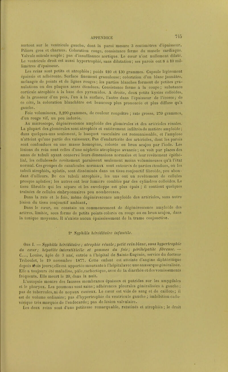 HD surtout sur le ventricule gaucho, dont la paroi mesure 3 cenlimètres d’épaisseur. Piliers gros et charnus. Coloration rouge, consistance forme du muscle cardiaque. Valvule mitrale souple ; pas d’insuffisance aortique. Le cœur n’est nullement dilaté. Le ventricule droit est aussi hypertrophié, sans dilatation; ses parois ont 8 à 10 mil- limètres d’épaisseur. Les reins sont petits et atrophiés ; poids 120 et 130 grammes. Capsulo légèrement épaissie et adhérente. Surface finement granuleuse; coloration d’un hlanc jaunâtre, mélangée do points et do lignes rouges ; les parties blanches forment de petites gra- nulations ou des plaques assez étendues. Consistance ferme à la coupe ; substance corticale atrophiée à la hase des pyramides. A droite, deux petits kystes colloïdes, de la grosseur d’un pois, l’un à la surface, l'autre dans l’épaisseur de l’écorce; de ce côté, la coloration blanchâtre est beaucoup plus prononcée et plus diffuse qu’à gauche. Foie volumineux, 2,290 grammes, de couleur rougeâtre; rate grosse, 270 grammes, d’un rouge vif, un peu indurée. Au microscope, dégénérescence amyloïde des glomérules et des artérioles rénales. La plupart des glomérules sont atrophiés et entièrement infiltrés de matière amyloïde ; dans quelques-uns seulement, le bouquet vasculaire est reconnaissable, et l’amylosc n’atteint qu’une partie des vaisseaux. Pas d’endartéritc des artérioles, dont les parois sont confondues en une masse homogène, colorée en brun acajou par l’iode. Les lésions du rein sont celles d’une néphrite atrophique avancée ; on voit par places des amas de tubuli ayant conservé leurs dimensions normales et leur revêtement épithé- lial, les cellules «de revêtement paraissent seulement moins volumineuses qu’à l’état normal. Ces groupes de canalicules normaux sont entourés de parties étendues, où les tubuli atrophiés, aplatis, sont disséminés dans un tissu conjonctif fibroïde, peu abon- dant d’ailleurs. De ces tubuli atrophiés, les uns ont un revêtement de cellules presque aplaties; les autres ont leur lumière comblée par des cylindres colloïdes. Le tissu fibroïde qui les séparo et les enveloppe est plus épais ; il contient quelques traînées de cellules embryonnaires peu nombreuses. Dans la rate et le foie, même dégénérescence amyloïde des artérioles, sans autre lésion du tissu conjonctif ambiant. Dans le cœur, on constate un commencement de dégénérescence amyloïde des artères, limitée, sous forme de petits points colorés en rouge ou en brun acajou, dans la tunique moyenne. Il n’existe aucun épaississement de la trame conjonctive. 2° Syphilis héréditaire infantile. 0ns I. —Syphilis héréditaire; atrophie rénale;petit rein hlanc, sans hypertrophie du cœur ; hépatite interstitielle et (jouîmes du foie; périliépatile fibreuse. — C..., Louise, âgée de 3 ans-, entrée à l’hôpital de Sainte-Eugénie, service du docteur Triboulet, le 19 novembre 1877. Celle enfant est atteinte d’angine diphtéritique depuis tfois jours;eIIeesl apportéemouranteà l’hôpitalavcc uneanasarquogénéralisée. Elle a toujours été maladive, pâle,cachectique, avec do la diarrhée et des vomissements fréquents. Elle meurt le 20, dans la nuit. L’autopsie montre des fausses membranes épaisses cl putrides sur les amygdales et le pharynx. Les poumons sont sains ; adhérences pleurales généralisées a gauche; pas de tubercules,ni de noyaux caséeux. Le cœur est vide de sang et de caillots; il est de volume ordinaire; pas d’hypertrophie du ventricule gauche; imbibition cada- vérique très marquée de l’endocarde; pas de lésion valvulaire. Les deux reins sont d’une petitesse remarquable, ratatinés et atrophiés; le droit