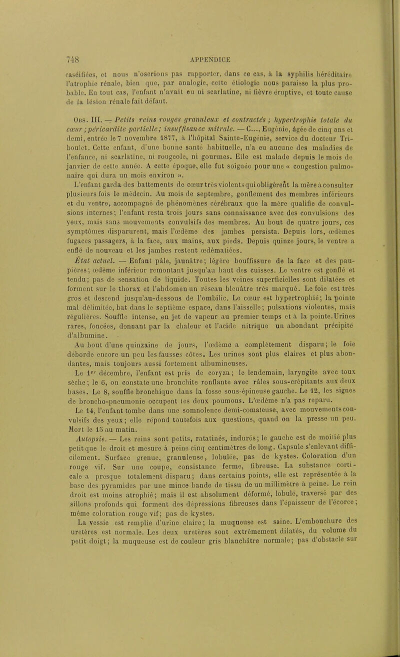 caséifiées, et nous n’oserions pas rapporter, clans ce cas, à la syphilis héréditaire l’atrophie rénale, bien que, par analogie, celte étiologie nous paraisse la plus pro- bable. En tout cas, l’enfant n’avait eu ni scarlatine, ni fièvre éruptive, et toute cause rie la lésion rénale fait defaut. Uns. III. — Petits reins rouges granuleux et contractés ; hypertrophie totale du cœur ; péricardite partielle; insufpsance mitrale. — C..., Eugénie, âgée de cinq ans et demi, entrée le 7 novembre 1877, à l’hôpital Sainte-Eugénie, service du docteur Tri- boulet. Celte enfant, cl’une bonne santé habituelle, n’a eu aucune des maladies de l’enfance, ni scarlatine, ni rougeole, ni gourmes. Elle est malade depuis le mois de janvier de cette année. A cette époque, elle fut soignée pour une « congestion pulmo- naire qui dura un mois environ ». L’enfant garda des battements de cœur très violents qui obligèrent la mère à consulter plusieurs fois le médecin. Au mois de septembre, gonflement des membres inférieurs et du ventre, accompagné de phénomènes cérébraux que la mère qualifie de convul- sions internes; l’enfant resta trois jours sans connaissance avec des convulsions des yeux, mais sans mouvements convulsifs des membres. Au bout de quatre jours, ces symptômes disparurent, mais l’œdème des jambes persista. Depuis lors, œdèmes fugaces passagers, à la face, aux mains, aux pieds. Depuis quinze jours, le ventre a enflé de nouveau et les jambes restent œdématiées. Etat actuel. — Enfant pâle, jaunâtre; légère bouffissure de la face et des pau- pières; œdème inférieur remontant jusqu’au haut des cuisses. Le ventre est gonflé et tendu; pas de sensation de liquide. Toutes les veines superficielles sont dilatées et forment sur le thorax et l’abdomen un réseau bleuâtre très marqué. Le foie est très gros et descend jusqu’au-dessous de l’ombilic. Le cœur est hypertrophié; la pointe mal délimitée, bat dans le septième espace, dans l’aisselle; pulsations violentes, mais régulières. Souffle intense, en jet de vapeur au premier temps et à la pointe.Urines rares, foncées, donnant par la chaleur et l’acide nitrique un abondant précipité d’albumine. Au bout d’une quinzaine de jours, l’œdème a complètement disparu; le foie déborde encore un peu les fausses côtes. Les urines sont plus claires et plus abon- dantes, mais toujours aussi fortement albumineuses. Le 1er décembre, l’enfant est pris de coryza; le lendemain, laryngite avec toux sèche ; le 6, on constate une bronchite ronflante avec râles sous-crépitants aux deux bases. Le 8, souffle bronchique dans la fosse sous-épineuse gauche. Le 12, les signes de broncho-pneumonie occupent tes deux poumons. L’œdème n’a pas reparu. Le 14, l’enfant tombe dans une somnolence demi-comateuse, avec mouvemenlscou- vulsifs des yeux; elle répond toutefois aux questions, quand on la presse un peu. Mort le 15 au matin. Autopsie.— Les reins sont petits, ratatinés, indurés; le gauche est de moitié plus petitque le droit et mesure à peine cinq centimètres de long. Capsule s’enlevant diffi- cilement. Surface grenue, granuleuse, lobulée, pas de kystes. Coloration dun rouge vif. Sur une coupe, consistance ferme, fibreuse. La substance corti- cale a presque totalement disparu; dans certains points, elle est représentée à la base des pyramides par une mince bande de tissu de un millimètre a peine. Le rein droit est moins atrophié; mais il est absolument déformé, lobulé, traversé par des sillons profonds qui forment des dépressions fibreuses dans l’épaisseur de 1 écorce, même coloration rouge vif; pas do kystes. La vessie est remplie d’urine claire; la muqueuse est saine. L’cmbouchuro des uretères est normale. Los deux uretères sont extrêmement dilatés, du volume du petit doigt; la muqueuse est de couleur gris blanchâtre normale; pas d obstacle sui