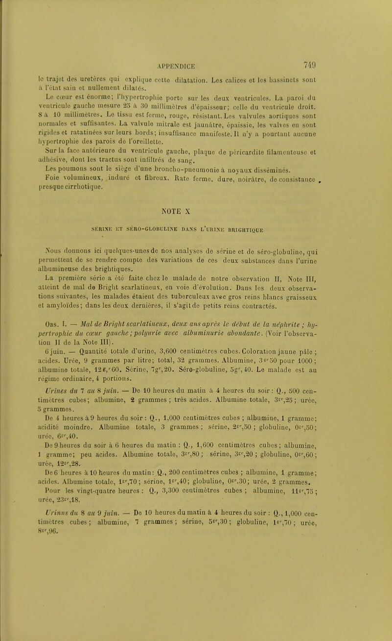 le trajet des uretères qui explique cetto dilatation. Les calices et les bassinets sont à l'état sain cl nullement dilatés. Le cœur est énorme; l'hypertrophie porto sur les deux ventricules. La paroi du ventricule gaucho mesure 23 à 30 millimètres d’épaisseur; celle du ventricule droit. 8 à 10 millimètres. Le tissu est forme, rouge, résistant. Les valvules aortiques sont normales et suffisantes. La valvule mitrale est jaunâtre, épaissio, les valves en sont rigides et ratatinées sur leurs bords; insuffisance manifeste.il n’y a pourtant aucune hypertrophie des parois do l’oreillette. Sur la face antérieure du ventricule gaucho, plaque de péricardite filamenteuse et adhésive, dont les tractus sont infiltrés de san*' O • Les poumons sont le siège d une broncho-pneumonie à noyaux disséminés. Foie volumineux, induré et fibreux. Rate ferme, dure, noirâtre, do consistance , presque cirrhotique. NOTE X SÉRINE ET SÉRO-GLOBUUNE DANS L’URINE BRIGHTIQUE Nous donnons ici quelques-unes de nos analyses de sérine et de séro-globuline, qui permettent de se rendre compte des variations de ces deux substances dans l’urine albumineuse des brightiques. La première série a ôté faite chez le malade de notre observation II, Note III, atteint de mal de Bright scarlatineux, en voie dévolution. Dans les deux observa- tions suivantes, les malades étaient des tuberculeux avec gros reins blancs graisseux et amyloïdes; dans les deux dernières, il s’agitde petits reins contractés. Obs. L — Mal de Bright scarlatineux, deux ans après le début de la néphrite ; hy- pertrophie du cœur gauche ; polyurie avec albuminurie abondante. (Voir l’observa- tion II de la Note III). 6 juin. — Quantité totale d'urine, 3,600 centimètres cubes. Coloration jaune pàlo ; acides. Urée, 9 grammes par litre; total, 32 grammes. Albumine, 3s'30 pour 1000; albumine totale, 12B,r60. Sérine, 7g',20. Séro-globuline, 5gr,-10. Le malade est au régime ordinaire, 4 portions. Urines du 7 au S juin. — De 10 heures du malin à 4 heures du soir: Q., 500 cen- timètres cubes; albumine, 2 grammes; très acides. Albumine totale, 3sr,25 ; urcc, 3 grammes. De 4 heures â9 heures du soir : Q., 1,000 centimètres cubes ; albumine, 1 gramme; acidité moindre. Albumine totale, 3 grammes; sérine, 2sr,50 ; globuline, Os’qSO; urée, 6sr,40. De 9 heures du soir à 6 heures du matin : Q., 1,600 centimètres cubes; albumine, 1 gramme; peu acides. Albumine totale, 3;r,80 ; sérine, 3sr,20 ; globuline, 0sr,60; urée, 12«r,28. Dc6 heures à 10 heures du matin: Q., 200 centimètres cubes ; albumine, 1 gramme; acides. Albumine totale, ler,70; sérine, l«r,40; globuline, 0sr.30; urée, 2 grammes. Pour les vingt-quatre heures : Q., 3,300 centimètres cubes; albumine, ller,73 ; urée, 23sr,18. Urinns du 8 au 9 juin. — De 10 heures du matin à 4 heures du soir : Q., 1,000 cen- timètres cubes; albumine, 7 grammes; sérine, 5sr,30 ; globuline, lsr,70 ; urée, 8sr,96.