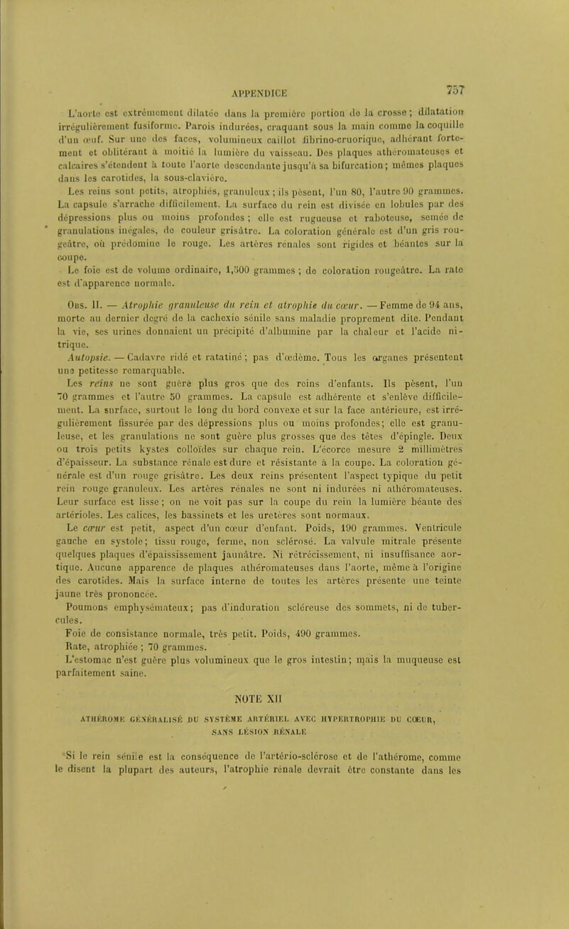 L’aorte est extrêmement dilatéo dans la proinicre portion do la crosse; dilatation irrégulièrement fusiforme. Parois indurées, craquant sous la main comme la coquille d’un œuf. Sur une des facos, volumineux caillot fibrino-cruoriquc, adhérant forte- ment et oblitérant à moitié la lumière du vaisseau. Des plaques athéromateuses et calcaires s’étondent à toute l’aorte descendante jusqu’à sa bifurcation; mêmes plaques dans les carotides, la sous-clavière. Les reins sont petits, atrophiés, granuleux ; ils posent, l’un 80, l’autre 90 grammes. La capsule s’arrache difficilement. La surface du rein est divisée en lobules par des dépressions plus ou moins profondes ; elle est rugueuse et raboteuse, semée de granulations inégales, do couleur grisâtre. La coloration générale est d’un gris rou- geâtre, où prédomine le rouge. Les artères rénales sont rigides et béantes sur la coupe. Lo foie est do volume ordinaire, 1,300 grammes ; de coloration rougeâtre. La rate est d'apparence normale. Ons. IL — Atrophie granuleuse du rein et atrophie du cœur. —Femme de 94 ans, morte au dernier degré do la caclicxio sénile sans maladie proprement dite. Pendant la vie, ses urines donnaient un précipité d’albumine par la chaleur et l’acide ni- trique. Autopsie. — Cadavre ridé et ratatiné ; pas d’œdème. Tous les organes présentent une petitesse remarquable. Les reins ne sont guère plus gros que dos roins d’enfants. Ils pèsent, l’un 70 grammes et l’autre 50 grammes. La capsule est adhérente et s’enlève difficile- ment. La surface, surtout le long du bord convexe et sur la face antérieure, est irré- gulièrement fissurée par des dépressions plus ou moins profondes; elle est granu- leuse, et les granulations ne sont guère plus grosses que des têtes d’épingle. Deux ou trois petits kystes colloïdes sur chaque rein. L'écorce mesure 2 millimètres d'épaisseur. La substance rénale est dure et résistante à la coupe. La coloration gé- nérale est d’un rouge grisâtre. Les deux reins présentent l’aspect typique du petit rein rouge granuleux. Les artères rénales ne sont ni indurées ni athéromateuses. Leur surface est lisse ; on ne voit pas sur la coupe du rein la lumière béante des artérioles. Les calices, les bassinets et les uretères sont normaux. Le cœur est petit, aspect d’un cœur d’enfant. Poids, 190 grammes. Ventricule gauche en systole; tissu rouge, ferme, non sclérosé. La valvule mitrale présente quelques plaques d’épaississement jaunâtre. Ni rétrécissement, ni insuffisance aor- tique. Aucune apparence de plaques athéromateuses dans l’aorte, même à l’origine des carotides. Mais la surface interne de toutes les artères présente une teinte jaune très prononcée. Poumons emphysémateux; pas d’induration scléreuse des sommets, ni do tuber- cules. Foie de consistance normale, très petit. Poids, 490 grammes. Rate, atrophiée ; 70 grammes. L’estomac n’est guère plus volumineux que le gros intestin; mais la muqueuse est parfaitement saine. NOTE XII ATHÉROMK GÉNÉRALISÉ J)U SYSTÈME ARTÉRIEL AVEC HYPERTROPHIE DU COEUR, SANS LÉSION RÉNALE Si le rein sénile est la conséquence de l’artério-sclérose et de l’athérome, comme le disent la plupart des auteurs, l’atrophie rénale devrait être constante dans les