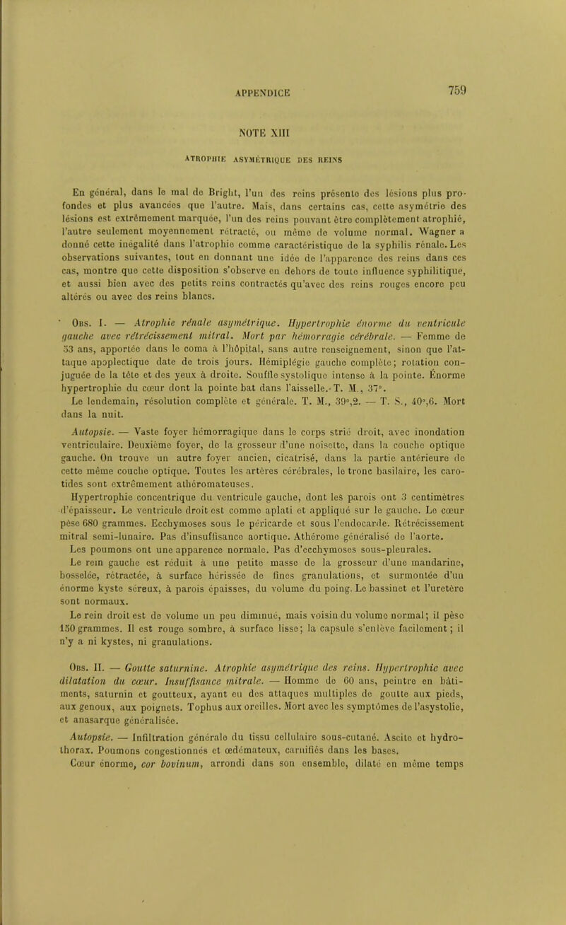 NOTE XIII atrophie asymétrique des reins En général, dans le mal de Briglit, l’un des reins présente des lésions plus pro- fondes et plus avancées que l’autre. Mais, dans certains cas, cette asymétrie des lésions est extrêmement marquée, l’un des reins pouvant être complètement atrophié, l’autre seulement moyennement rétracté, ou même de volume normal. Wagner a donné cette inégalité dans l’atrophie comme caractéristique do la syphilis rénale. Les observations suivantes, tout en donnant une idée de l’apparence des reins dans ces cas, montro que cette disposition s’observe en dehors de toute influence syphilitique, et aussi bien avec des petits reins contractés qu’avec des reins rouges encore peu altérés ou avec des reins blancs. ‘ Ons. I. — Atrophie rénale asymétrique. Hypertrophie énorme du ventricule yauche avec rétrécissement mitral. Mort par hémorragie cérébrale. — Femme de 53 ans, apportée dans le coma à l’hôpital, sans autre renseignement, sinon que l’at- taque apoplectique date de trois jours. Hémiplégie gauche complète; rotation con- juguée de la tôle et des yeux à droite. Souflle systolique intense à la pointe. Enorme hypertrophie du cœur dont la pointe bat dans l’aisselle.-T. M., 37°. Le lendemain, résolution complète et générale. T. M., 39°,2. — T. S., 40°,6. Mort dans la nuit. Autopsie. — Vaste foyer hémorragique dans le corps strié droit, avec inondation ventriculaire. Deuxieme foyer, de la grosseur d’une noisette, dans la couche optique gauche. On trouve un autre foyer ancien, cicatrisé, dans la partie antérieure de cette même couche optique. Toutes les artères cérébrales, le tronc basilaire, les caro- tides sont extrêmement athéromateuses. Hypertrophie concentrique du ventricule gauche, dont les parois ont 3 centimètres d’épaisseur. Le ventricule droit est comme aplati et appliqué sur le gaucho. Le cœur pèse 680 grammes. Ecchymoses sous le péricarde et sous l’endocarde. Rétrécissement mitral semi-lunaire. Pas d’insuffisance aortique. Athérome généralisé de l’aorte. Les poumons ont une apparence normale. Pas d’ecchymoses sous-pleurales. Le rein gauche est réduit à une petite masse de la grosseur d’une mandarine, bosselée, rétractée, à surface hérissée de fines granulations, et surmontée d’un énorme kyste séreux, à parois épaisses, du volume du poing. Le bassinet et l’uretère sont normaux. Le rein droit est de volume un peu diminué, mais voisin du volume normal ; il pèso 150grammes. II est rouge sombro, à surface lisse; la capsule s’enlève facilement; il n’y a ni kystes, ni granulations. Ors. II. — Goutte saturnine. Atrophie asymétrique des reins. Hypertrophie avec dilatation du cœur. Insuffisance mitrale. — Homme do 60 ans, peintre en bâti- ments, saturnin et goutteux, ayant eu des attaques multiples de goullo aux pieds, aux genoux, aux poignets. Tophus aux oreilles. Mort avec les symptômes de l’asystolic, et anasarque généralisée. Autopsie. — Infiltration génôralo du tissu cellulaire sous-cutané. Ascite et hydro- thorax. Poumons congestionnés et œdémateux, carnifiés dans les bases. Cœur énorme, cor bovinum, arrondi dans son ensemble, dilaté en môme temps