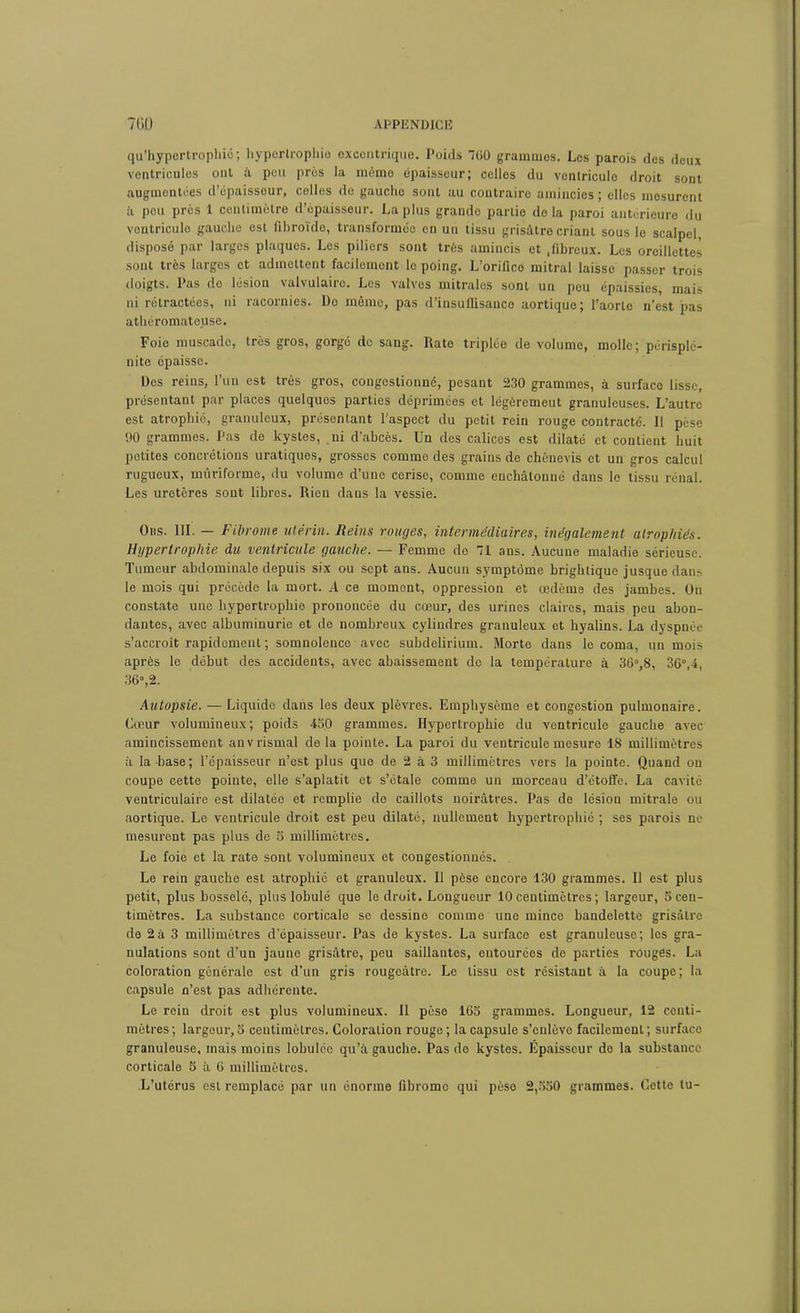 qu’hypertrophié; hypertrophie excentrique. Poids 760 grammes. Les parois des deux ventricules ont à peu prés la même épaisseur; celles du ventricule droit sont augmentées d’épaisseur, celles do gaucho sont au contraire amincies; elles mesurent à peu près 1 centimètre d’épaisseur. La plus grande partie delà paroi antérieure du vontriculo gauche est fibroïdo, transformée en un tissu grisâtre criant sous le scalpel disposé par larges plaques. Les piliers sont très amincis et ,fibrcux. Les oreillettes sont très largos et admettent facilement le poing. L’orifice mitral laisse passer trois doigts. Pas do lésion valvulaire. Les valves mitrales sont un peu épaissies, mais ni rétractées, ni racornies. Do mémo, pas d’insuIlisauco aortique; l’aorte n’est pas athéromateuse. Foie muscade, très gros, gorgé do sang. Kato triplée de volume, molle; périsplé- nite épaisse. Dos reins, l’un est très gros, congestionné, pesant 230 grammes, à surface lisse, présentant par places quelques parties déprimées et légôremcut granuleuses. L’autre est atrophie, granuleux, présentant l'aspect du petit rein rouge contracté. Il pèse 00 grammes. Pas de kystes, ni d’abcès. Un des calices est dilaté et contient huit petites concrétions uratiques, grosses comme des grains de chènevis et un gros calcul rugueux, mûriforme, du volume d’une cerise, comme enchâtonné dans le tissu rénal. Les uretères sont libres. Rien dans la vessie. Dns. III. — Fibrome utérin. Reins rouges, intermédiaires, inégalement atrophiés. Ugpertrophie du ventricule gauche. — Femme de 71 ans. Aucune maladie sérieuse. Tumeur abdominale depuis six ou sept ans. Aucun symptôme brightique jusque dans le mois qui précède la mort. A ce moment, oppression et œdème des jambes. On constate une hypertrophie prononcée du cœur, des urines claires, mais peu abon- dantes, avec albuminurie et de nombreux cylindres granuleux et byalins. La dyspnée s’accroît rapidement ; somnolence avec subdelirium. Morte dans le coma, un mois après le début des accidents, avec abaissement do la température à 36°,8, 36°,4, 36°,2. Autopsie. — Liquide dans les deux plèvres. Emphysème et congestion pulmonaire. Cœur volumineux; poids 450 grammes. Hypertrophie du ventricule gauche avec amincissement anvrismal de la pointe. La paroi du ventricule mesure 18 millimètres à la base; l’épaisseur n’est plus que de 2 à 3 millimètres vers la pointe. Quand on coupe cette pointe, elle s’aplatit et s’étale comme un morceau d’étoffe. La cavité ventriculaire est dilatée et remplie de caillots noirâtres. Pas de lésion mitrale ou aortique. Le ventricule droit est peu dilaté, nullement hypertrophié ; ses parois ne mesurent pas plus de 5 millimètres. Le foie et la rate sont volumineux et congestionnés. Le rein gauche est atrophié et granuleux. Il pèse encore 130 grammes. Il est plus petit, plus bosselé, plus lobulé que le droit. Longueur 10 centimètres ; largeur, 5 cen- timètres. La substance corticale se dessine comme une mince bandelette grisâtre de 2à 3 millimètres d’épaisseur. Pas de kystes. La surface est granuleuse; les gra- nulations sont d’un jaune grisâtre, peu saillantes, entourées de parties rouges. La coloration générale est d’un gris rougeâtre. Le tissu est résistant à la coupe; la capsule n’est pas adhérente. Le rein droit est plus volumineux. Il pèse 165 grammes. Longueur, 12 centi- mètres; largeur, 5 centimètres. Coloration rouge; la capsule s’enlève facilement; surface granuleuse, mais moins Iobuléc qu’à gauche. Pas do kystes. Epaisseur do la substance corticale 5 à 6 millimètres. L’utérus est remplacé par un énorme fibromo qui pèse 2,550 grammes. Cette lu-