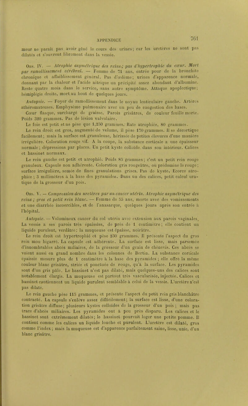 APPENDICE ~6I tueur ne parait pas avoir gêné le cours des urines; car les uretères ne sont pas dilatés et s’ouvrent librement dans la vessie. Ons. IV. — Atrophie asymétrique des reins,• pas d’hypertrophie du cœur. Mort par ramollissement cérébral. — Femme de 71 ans, entrée pour de la bronchite chronique et affaiblissement général. Pas d’œdème; urines d’apparence normale, donnant par la chaleur et l’acide nitrique un précipité assez abondant d’albumine. Reste quatre mois dans le service,-sans autre symptôme. Attaque apoplectique; hémiplégie droite, mort au bout de quelques jours. Autopsie. — Foyer do ramollissement dans le noyau lenticulaire gauche. Artères athéromateuses. Emphysème pulmonaire avec un peu de congestion des bases. Cœur flasque, surchargé de graisse. Parois grisâtres, de couleur feuille morte. Poids 320 grammes. Pas do lésion valvulaire. Le foie est petit et ne pèse que 1,230 grammes. Rato atrophiée, 80 grammes. Le rein droit est gros, augmenté de volume, il pèse 170 grammes, lise décortique facilement; mais la surfaco est granuleuse, hérissée de petites élevures d’une manière irrégulière. Coloration rouge vif. A la coupe, la substance corticale a une épaisseur normale ; dépressions par places. Un petit kyste colloïde dans son intérieur. Calices et bassinet normaux. Le reiu gauche est petit et atrophié. Poids 83 grammes; c’est un petit rein rouge granuleux. Capsule non adhérente. Coloration gris rougeâtre, oii prédomine le rouge ; surface irrégulière, semée de fines granulations grises. Pas do kyste. Ecorce atro- phiée ; 3 millimètres à la base des pyramides. Dans un des calices, petit calcul ura- tique de la grosseur d’un pois. Obs. V. — Compression des uretères par un cancer utérin. Atrophie asymétrique des reins ; gros et petit rein blanc. — Femme do 53 ans, morte avec des vomissements .et une diarrhée incoercibles, et de l'anasarque, quelques jours après son entrée à l’hôpital. Autopsie. — Volumineux cancer du col utérin avec extension aux parois vaginales. La vessie a ses parois très épaissies, de près de 1 centimètre ; elle contient un liquide purulent, verdâtre: la muqueuse est épaisse, noirâtre. Le rein droit est hypertrophié et pèse 230 grammes. Il présente l’aspect du gros rein mou bigarré. La capsule est adhérente. La surface est lisse, mais parsemée d’innombrables abcès miliaires, de la grosseur d'un grain de chèncvis. Ces abcès se voient aussi en grand nombre dans les colonnes de Bertiu. La substance corticale épaissie mesure plus de 1 centimètre à la base des pyramides ; elle offre la môme couleur blanc grisâtre, striée et ponctuée de rouge, qu’à la surface. Les pyramides sont d’un gris pâle. Le bassinet n’est pas dilaté, mais quelques-uns des calices sont notablement élargis. La muqueuse est partout très vascularisée, injectée. Calices et bassinet contiennent un liquide purulent semblable à celui de la vessie. L’uretère n’est pas dilaté. Le rein gauche pèse lia grammes, et présente l’aspect du petit rein gris blanchâtre contracté. La capsule s’enlève assez diflicilcmcnt; la surfaco est lisse, d’uno colora- tion grisâtre diffuse; plusieurs kystes colloïdes de la grosseur d’un pois ; mais pas trace d’abcès miliaires. Les pyramides ont à peu près disparu. Les calices et le bassinet sont extrêmement dilatés; le bassinet pourrait loger une petite pomme. Il contient comme les calices un liquide louche cl purulent. L’uretère est dilaté, gros comme l’index ; mais la muqueuse est d’apparence parfaitement saine, lisse, uuic, d’un hlanc grisâtre.