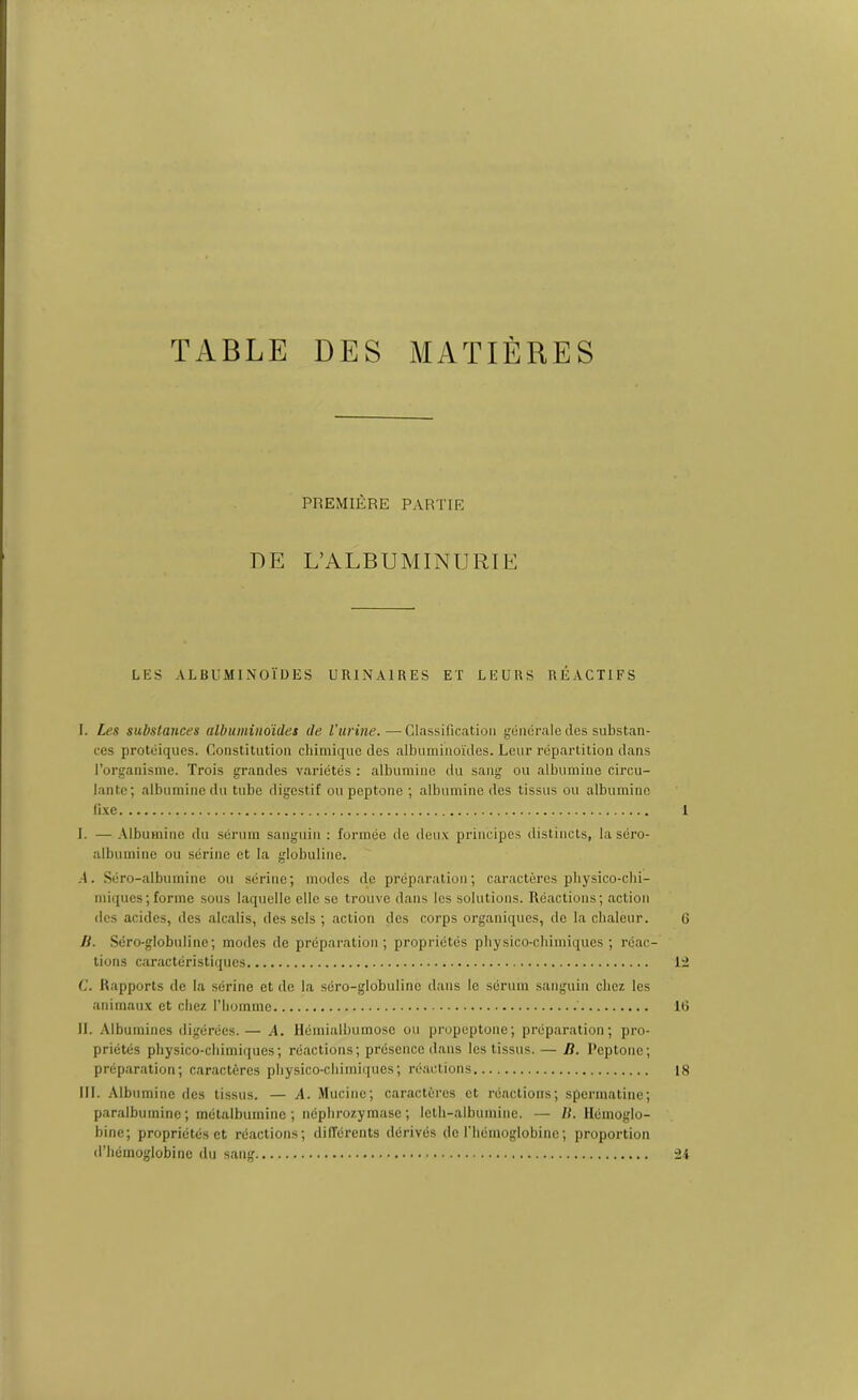 TABLE DES MATIÈRES PREMIÈRE PARTIE DE L’ALBUMINURIE LES ALBUMINOÏDES URINAIRES ET LEURS RÉACTIFS I. Les substances albuminoïdes de Vurine. — Classification générale des substan- ces protéiques. Constitution chimique des albuminoïdes. Leur répartition dans l’organisme. Trois grandes variétés : albumine du sang ou albumine circu- lante; albumine du tube digestif ou peptone ; albumine des tissus ou albumine lise 1 I. — Albumine du sérum sanguin : formée de deux principes distincts, laséro- albumine ou sérine et la globuline. A. Séro-albumine ou sérine; modes de préparation; caractères physico-chi- miques; forme sous laquelle elle se trouve dans les solutions. Réactions; action des acides, des alcalis, des sels ; action des corps organiques, de la chaleur. 6 JL Séro-globuline; modes de préparation; propriétés physico-chimiques; réac- tions caractéristiques 12 C. Rapports de la sérine et de la séro-globuline dans le sérum sanguin chez les animaux et chez l’homme ' 16 IL Albumines digérées.— A. Hémialbumose ou propeptone; préparation; pro- priétés physico-chimiques; réactions; présence dans les tissus. — D. Peptone; préparation; caractères physico-chimiques; réactions 18 III. Albumine des tissus. — A. Mucine; caractères et réactions; spcrmatine; paralbumine ; métalbumine ; néphrozymase ; leth-albumine. — R. Hémoglo- bine; propriétés et réactions; différents dérivés de l’hémoglobine; proportion d’hémoglobine du sang 24