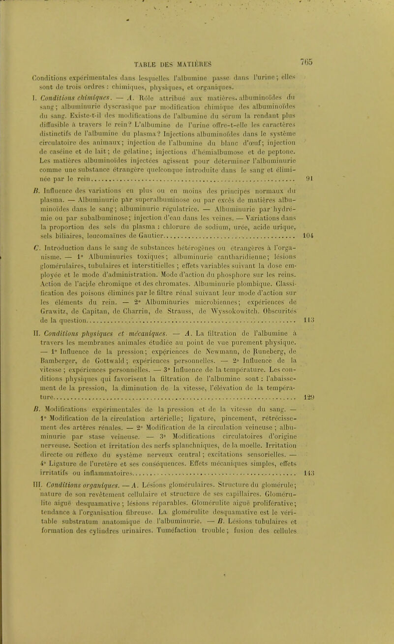 Conditions experimentales dans lesquelles l’albumine passe dans l’urine; elles sont de trois ordres : chimiques, physiques, et organiques. I. Conditions chimiques. —.1. Rôle attribué aux matières, albuminoïdes du sang; albuminurie dyscrasiquc par modification chimique des albuminoïdes du sang. Existe-t-il des modifications de l’albumine du sérum la rendant plus diffusible iï travers le rein? L’albumine de l’urine offre-t-elle les caractères distinctifs de l’albumine du plasma? Injections albuminoïdes dans le système circulatoire des animaux; injection de l’albumine du blanc d’œuf; injection de caséine et de lait; de gélatine; injections d’hémialbumose et de peptone. Les matières albuminoïdes injectées agissent pour déterminer l’albuminurie comme une substance étrangère quelconque introduite dans le sang et élimi- née par le rein B. Influence des variations en plus ou en moins des principes normaux du plasma. — Albuminurie pèr superaibuminoso ou par excès de matières albu- minoïdes dans le sang; albuminurie régulatrice. — Albuminurie par hydré- mie ou par subalbuminose; injection d’eau dans les veines. — Variations dans la proportion des sels du plasma : chlorure de sodium, urée, acide urique, sels biliaires, loucomaïnes de Gautier C. Introduction dans le sang de substances hétérogènes ou étrangères à l’orga- nisme. — 1° Albuminuries toxiques; albuminurie canthnridieunc; lésions glomérulaires, tubulaires et interstitielles ; effets variables suivant la dose em- ployée et le mode d’administration. Mode d’action du phosphore sur les reins. Action de l’acide chromiqne et des chromâtes. Albuminurie plombique. Classi- fication des poisons éliminés par le filtre rénal suivant leur mode d’action sur les éléments du rein. — 2° Albuminuries microbiennes; expériences de Grawitz, de Capitan, de Charrin, de Strauss, de Wyssokow itcli. Obscurités de la question '. IL Conditions physiques et mécaniques. — A. La filtration de l’albumine à travers les membranes animales étudiée au point de vue purement physique. — 1° Influence de la pression; expériences de Newmann, do Runeberg, île Bamberger, de Gottwald; expériences personnelles. — 2» Influence de la vitesse ; expériences personnelles. — 3° Influence de la température. Les con- ditions physiques qui favorisent la filtration de l’albumine sont : l’abaisse- ment de la pression, la diminution de la vitesse, l’élévation de la tempéra- ture B. Modifications expérimentales de la pression et de la vitesse du sang. — 1° Modification de la circulation artérielle; ligature, pincement, rétrécisse- ment des artères rénales. — 2° Modification de la circulation veineuse ; albu- minurie par stase veineuse. — 3° Modifications circulatoires d’origine nerveuse. Section et irritation des nerfs splanchniques, de la moelle. Irritation directe ou réflexe du système nerveux central ; excitations sensorielles. — 4° Ligature de l’uretère et scs conséquences. Effets mécaniques simples, effets irritatifs ou inflammatoires III- Conditions organiques.—A. Lésions glomérulaires. Structure du glomérule; nature de son revêtement cellulaire et structure de ses capillaires. Gloméru- lite aiguë desquamative; lésions réparables. Glomérulitc aiguë proliférative; tendance à l’organisation fibreuse. La glomérulitc desquamative est le véri- table substratum anatomique de l’albuminurie. — B. Lésions tubulaires et formation des cylindres urinaires. Tuméfaction trouble ; fusion des cellules