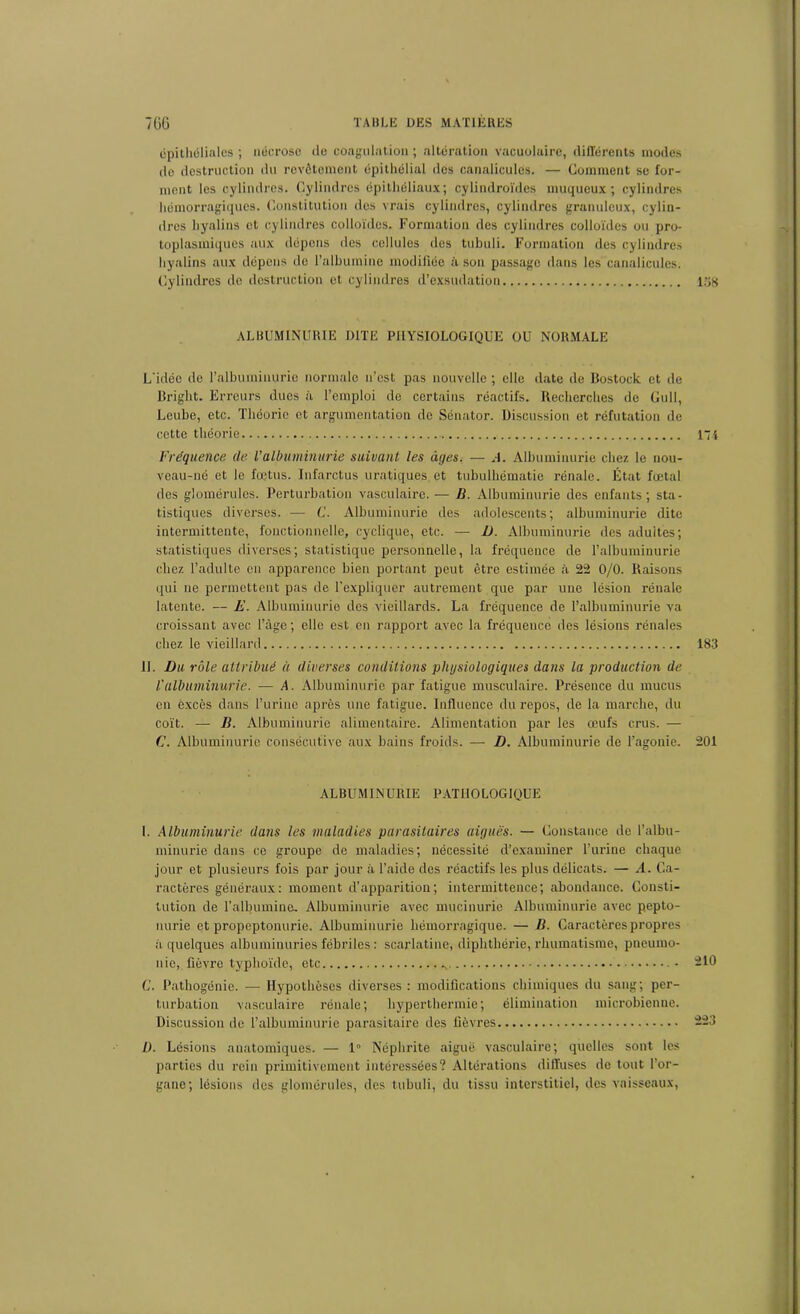 epithéliales ; nécrose do coagulation ; altération vacuolaire, différents modes de destruction du revêtement épithélial des canalicules. — Comment se for- ment les cylindres. Cylindres épithéliaux; cylindroïdes muqueux; cylindres hémorragiques. Constitution des vrais cylindres, cylindres granuleux, cylin- dres hyalins et cylindres colloïdes. Formation des cylindres colloïdes ou pro- toplasmiques aux dépens des cellules des tubuli. Formation des cylindres hyalins aux dépens de l’albumine modifiée à son passage dans les canalicules. Cylindres de destruction et cylindres d’exsudation 138 ALBUMINURIE DITE PHYSIOLOGIQUE OU NORMALE L'idée de l’albuminurie normale n’est pas nouvelle ; elle date de Bostock et de Briglit. Erreurs dues à l’emploi de certains réactifs. Recherches de Cull, Leube, etc. Théorie et argumentation de Sénator. Discussion et réfutation de cette théorie 174 Fréquence de Valbuminurie suivant les âges. — A. Albuminurie chez le nou- veau-né et le fœtus. Infarctus uratiques et tubulhématie rénale. État fœtal des glomérules. Perturbation vasculaire. — B. Albuminurie des enfants; sta- tistiques diverses. — C. Albuminurie des adolescents; albuminurie dite intermittente, fonctionnelle, cyclique, etc. — D. Albuminurie des adultes; statistiques diverses; statistique personnelle, la fréquence de l’albuminurie chez l’adulte en apparence bien portant peut être estimée à 22 0/0. Raisons qui ne permettent pas de l’expliquer autrement que par une lésion rénale latente. — E. Albuminurie des vieillards. La fréquence de l’albuminurie va croissant avec l’âge; elle est en rapport avec la fréquence des lésions rénales chez le vieillard 183 IL Du rôle attribué à diverses conditions physiologiques dans la production de l'albuminurie. — A. Albuminurie par fatigue musculaire. Présence du mucus en excès dans l’urine après une fatigue. Influence du repos, de la marche, du coït. — B. Albuminurie alimentaire. Alimentation par les œufs crus. — C. Albuminurie consécutive aux bains froids. — D. Albuminurie de l’agonie. 201 ALBUMINURIE PATHOLOGIQUE I. Albuminurie dans les maladies parasitaires aiguës. — (Constance de l’albu- minurie dans ce groupe de maladies; nécessité d’examiner l’urine chaque jour et plusieurs fois par jour à l’aide des réactifs les plus délicats. — A. Ca- ractères généraux: moment d’apparition; intermittence; abondance. Consti- tution de l’albumine. Albuminurie avec mucinurie Albuminurie avec pepto- nurie et propeptonurie. Albuminurie hémorragique. — B. Caractères propres a quelques albuminuries fébriles : scarlatine, diphthérie, rhumatisme, pneumo- nie, fièvre typhoïde, etc ., -10 C. Pathogénie. — Hypothèses diverses : modifications chimiques du sang; per- turbation vasculaire rénale; hyperthermie; élimination microbienne. Discussion de l’albuminurie parasitaire des fièvres 223 D. Lésions anatomiques. —• 1° Néphrite aiguë vasculaire; quelles sont les parties du rein primitivement intéressées? Altérations diffuses de tout l’or- gane; lésions des glomérules, des tubuli, du tissu interstitiel, des vaisseaux,