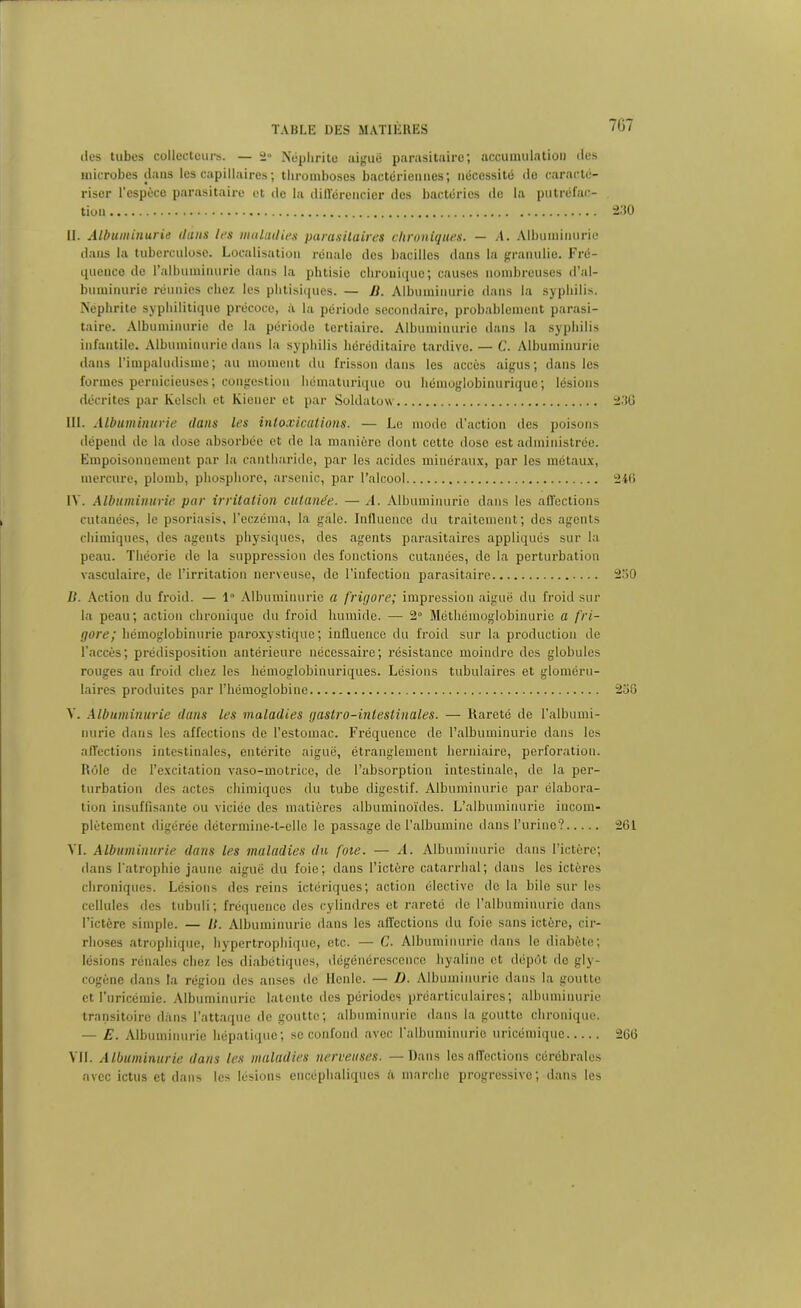 707 îles tubes collecteurs. — 2 Néphrite aiguë parasitaire; accumulation îles microbes dans les capillaires ; thromboses bactériennes; nécessité de caracté- riser l'espèce parasitaire et de la différencier des bactéries de la putréfac- tion 230 II. Albuminurie dans les maladies parasitaires chroniques. — .4. Albuminurie dans la tuberculose. Localisation rénale des bacilles dans la granulie. Fré- quence de l’albuminurie dans la phtisie chronique; causes nombreuses d’al- buminurie réunies chez les phtisiques. — B. Albuminurie dans la syphilis. Néphrite syphilitique précoce, à la période secondaire, probablement parasi- taire. Albuminurie de la période tertiaire. Albuminurie dans la syphilis infantile. Albuminurie dans la syphilis héréditaire tardive. — C. Albuminurie dans l’impalutlisme; au moment du frisson dans les accès aigus; dans les formes pernicieuses; congestion hématurique ou hémoglobinurique; lésions décrites par Kelsch et Kiener et par Soldatow 23G III. Albuminurie dans les intoxications. — Le mode d’action des poisons dépend de la dose absorbée et de la manière dont cette dose est administrée. Empoisonnement par la cantharide, par les acides minéraux, par les métaux, mercure, plomb, phosphore, arsenic, par l’alcool 246 IV. Albuminurie par irritation cutanée. — A. Albuminurie dans les affections cutanées, le psoriasis, l’eczéma, la gale. Influence du traitement; des agents chimiques, des agents physiques, des agents parasitaires appliqués sur la peau. Théorie de la suppression des fonctions cutanées, de la perturbation vasculaire, de l’irritation nerveuse, de l’infection parasitaire 230 II. Action du froid. — 1” Albuminurie a frigore; impression aiguë du froid sur la peau; action chronique du froid humide. — 2° Méthémoglobinurie a fri- gore; hémoglobinurie paroxystique; influence du froid sur la production de l’accès; prédisposition antérieure nécessaire; résistance moindre des globules rouges au froid chez les liémoglobinuriques. Lésions tubulaires et gloméru- laires produites par l’hémoglobine 230 V. Albuminurie dans les maladies gastro-intestinales. — Rareté de l’albumi- nurie dans les affections de l’estomac. Fréquence de l’albuminurie dans les affections intestinales, entérite aiguë, étranglement herniaire, perforation. Rôle de l’excitation vaso-motrice, de l’absorption intestinale, de la per- turbation des actes chimiques du tube digestif. Albuminurie par élabora- tion insuffisante ou viciée des matières albuminoïdes. L’albuminurie incom- plètement digérée détermine-t-elle le passage île l’albumine dans l’urine? 261 VI. Albuminurie dans les maladies du foie. — A. Albuminurie dans l’ictère; dans l'atrophie jaune aiguë du foie; dans l’ictère catarrhal; dans les ictères chroniques. Lésions des reins ictériques; action élective do la hile sur les cellules des tubuli ; fréquence des cylindres et rareté de l’albuminurie dans l’ictère simple. — II. Albuminurie dans les affections du foie sans ictère, cir- rhoses atrophique, hypertrophique, etc. — C. Albuminurie dans le diabète; lésions rénales chez les diabétiques, dégénérescence hyaline et dépôt de gly- cogène dans la région des anses de llenle. — D. Albuminurie dans la goutte et l’uricémie. Albuminurie latente des périodes préarticulaircs; albuminurie transitoire dans l’attaque de goutte; albuminurie dans la goutte chronique. — E. Albuminurie hépatique; se confond avec l'albuminurie uricémique 266 VII. Albuminurie dans les maladies nerveuses. — Dans les affections cérébrales avec ictus et dans les lésions encéphaliques è marche progressive; dans les