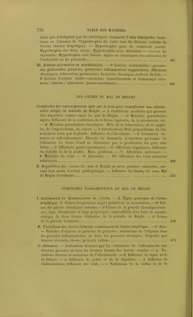 tions quo n'indiquent pas les statistiques. Comment il faut interpréter l’exis- tence ou l’absence do l’hypertrophie du cœur dans les diverses variétés de lésions rénales brightiques. — Hypertrophie pure du ventricule gauche. Hypertrophie des deux cœurs. Hypertrophie avec dilatation et sclérose du myocarde.'Hypertrophie avec lésions aiguës ou chroniques concomitantes de l’endocarde ou du péricarde ... 39g III. Usions accessoires ou accidentelles. — 1° Lésions accidentelles : pneumo- nie, péricardite, pleurésie, péritonite; inflammations suppuratives. Affections chroniques, tuberculose pulmonaire, bronchite chronique, cirrhose du foie. — 2° Lésions d’origine cardio-vasculaire; ramollissement et hémorragie céré- brale ; rétinite ; altérations gastro-intestinales 421 LES CAUSES DU MAL DE BRIGHT Complexité des causes pouvant agir sur le rein pour transformer une albumi- nurie simple en maladie de Bright. — I. Conditions morbides qui peuvent être regardées comme cause du mal de Bright. — 1° Maladies parasitaires aiguës. Influence de la scarlatine, de la fièvre typhoïde, de la pneumonie, etc. — 2° Maladies parasitaires chroniques. Rôle de la tuberculose, de la syphi- lis, de l’impaludisme, du cancer. —3° Intoxications. Rôle prépondérant de l’in- toxication lente par le plomb. Influence de l’alcoolisme. — 4° Irritations cu- tanées et refroidissement. Théorie de Semmola. L’injection prolongée de l’albumine du blanc d’œuf ne détermine pas la production du gros rein blanc.—5° Affections gastro-intestinales.—6° Affections hépatiques. Influence du diabète et de la goutte. Rein goutteux. — 7° Affections nerveuses. — 8° Maladies du cœur. — 9° Grossesse. — 10° Affections des voies urinaires inférieures 426 IL Répartition des causes du mal de Bright en trois gi’andes catégories, sui- vant leur mode d'action pathogénique. — Influence du climat, du sexe. Mal de Bright héréditaire 433 SYMPTOMES FONDAMENTAUX DU MAL DE BRIGIIT I. Albuminurie et modifications de l’urine. — A. Types généraux de l’urine brightique. 1° Urines des poussées aiguës primitives et secondaires. — 2° Uri- nes des phases chroniques latentes.— 3° Urines de la période chronique avan- cée; type albumineux et type polyurique; impossibilité d’en faire la caracté- ristique de deux formes distinctes de la maladie de Bright. — 4° Urines de la période terminale 438 B. Variations des divers éléments constituants de l'urine brightique. — 1° Eau. — Périodes d’oligurie et périodes de polyurie ; mécanisme de l’oligurie dans les poussées inflammatoires et dans les poussées atoniqucs. Polyurie par tension artérielle élevée; polyurie réflexe 473 2° Albumine. — Indications fournies par les variations de l'albuminurie aux diverses périodes et dans les diverses formes des lésions rénales. — a. Va- riations diurnes et nocturnes de l’albuminurie. —b. Influence du repos et de la fatigue. — c. Influence du jeûne et de la digestion. — d. Influence de l’alimentation ; influence des œufs. — e. Variations de la sérine et de la