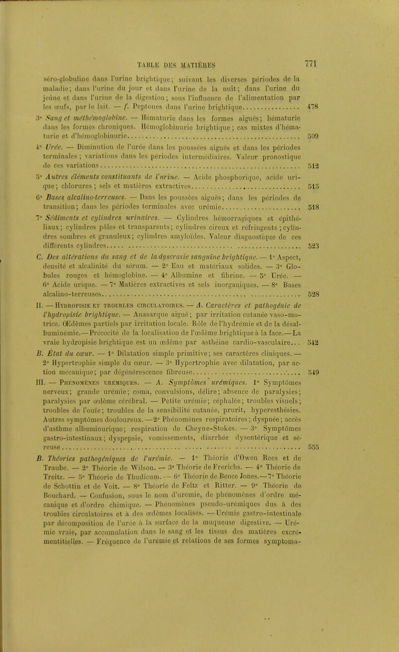 séro-globulino dans l’urine brightique; suivant les diverses périodes delà maladie; dans l’urine du jour et dans l’urine do la nuit; dans l’urine du jeûne et dans l’urine de la digestion; sous l’influence de l’alimentation par les œufs, parle lait. — /’. Peptoncs dans l’urine brightique 478 3° Sang et méthémoglobine. — Hématurie dans les formes aiguës; hématurie dans les formes chroniques. Hémoglobinurie brightique; cas mixtes d’héma- turie et d’hémoglobinurie 309 •1“ Urée. — Diminution de l’urée dans les poussées aiguës et dans les périodes terminales ; variations dans les périodes intermédiaires. Valeur pronostique de ces variations 512 5° Autres éléments constituants de l'urine. — Acide phosphorique, acide uri- que; chlorures; sels et matières extractives 513 6° Bases alcalino-terreuses. — Dans les poussées aiguës; dans les périodes de transition; dans les périodes terminales avec urémie 518 7° Sédiments et cylindres urinaires. — Cylindres hémorragiques et épithé- liaux; cylindres pâles et transparents; cylindres cireux et réfringents ; cylin- dres sombres et granuleux; cylindres amyloïdes. Valeur diagnostique de ces différents cylindres 523 C. Des altérations du sang et de la dyscrasie sanguine brightique. — 1° Aspect, densité et alcalinité du sérum. — 2° Eau et matériaux solides. — 3° Glo- bules rouges et hémoglobine. — 4° Albumine et fibrine. — 5° Urée. — 6° Acide urique. — 7° Matières extractives et sels inorganiques. — 8° Bases alcalino-terreuses 528 II. — Hydropisie et troubles circulatoires. — A. Caractères et pathogénie de Thydropisie brightique. — Anasarque aiguë ; par irritation cutanée vaso-mo- trice. Œdèmes partiels par irritation locale. Rôle de l’hydrémie et de la désal- buminémie.—Précocité de la localisation de l’œdème brightique à la face.— La vraie hydropisie brightique est un œdème par asthéine cardio-vasculaire... 542 B. État du cœur. — 1° Dilatation simple primitive; ses caractères cliniques.— 2° Hypertrophie simple du cœur. — 3° Hypertrophie avec dilatation, par ac- tion mécanique; par dégénérescence fibreuse •.... 549 III. — Phénomènes urémiques. — A. Symptômes urémiques. 1° Symptômes nerveux; grande urémie; coma, convulsions, délire; absence de paralysies; paralysies par œdème cérébral. — Petite urémie; céphalée; troubles visuels ; troubles de l’ouïe; troubles de la sensibilité cutanée, prurit, hyperesthésies. Autres symptômes douloureux.—2° Phénomènes respiratoires; dyspnée; accès d’asthme albuminurique; respiration de Gheyne-Stokes. — 3° Symptômes gastro-intestinaux; dyspepsie, vomissements, diarrhée dysentérique et sé- reuse 555 B. Théories palhogéniques de l'urémie. — 1 Théorie d’Owen Rces et de Traube. — 2» Théorie de Wilson. — 3° Théorie deFrerichs. — 4° Théorie de Treitz. — 5° Théorie de Thudicum.-- 6° Théorie de Bence Jones.—7° Théorie de Schottin et de Voit. — 8ô Théorie de Feltz et Rittcr. — 9° Théorie de Bouchard. — Confusion, sous le nom d’urémie, de phénomènes d’ordre mé- canique et d’ordre chimique. — Phénomènes pseudo-urémiques dus à des troubles circulatoires et à des œdèmes localisés. —Urémie gastro-intestinale par décomposition de l'urée à la surface do la muqueuse digestive. — Uré- mie vraie, par accumulation dans le sang et les tissus des matières excré- mentitielles. — Fréquence de l’urémie et relations de ses formes symptoma-